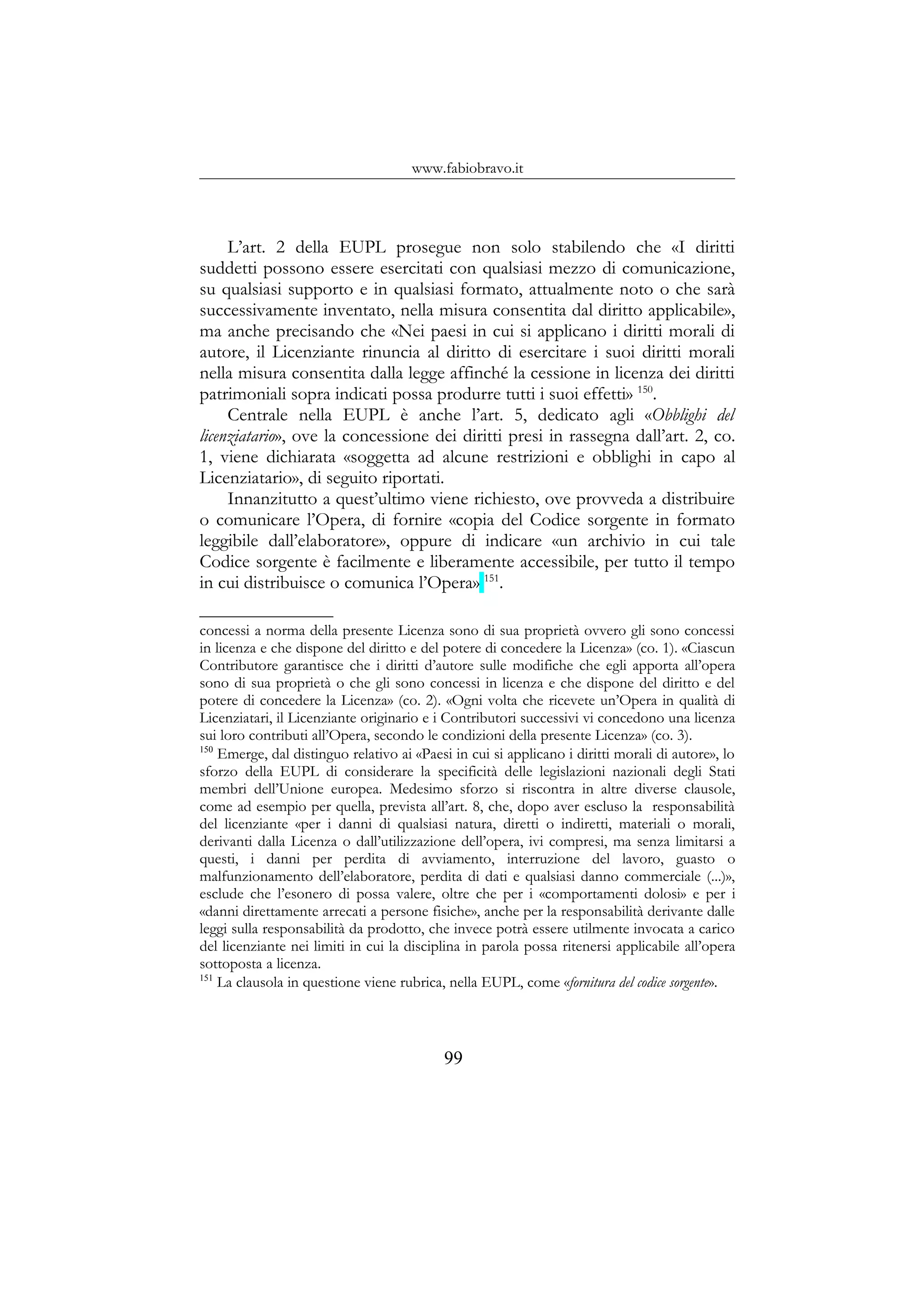 www.fabiobravo.it
L’art. 2 della EUPL prosegue non solo stabilendo che «I diritti
suddetti possono essere esercitati con qualsiasi mezzo di comunicazione,
su qualsiasi supporto e in qualsiasi formato, attualmente noto o che sarà
successivamente inventato, nella misura consentita dal diritto applicabile»,
ma anche precisando che «Nei paesi in cui si applicano i diritti morali di
autore, il Licenziante rinuncia al diritto di esercitare i suoi diritti morali
nella misura consentita dalla legge affinché la cessione in licenza dei diritti
patrimoniali sopra indicati possa produrre tutti i suoi effetti» 150
.
Centrale nella EUPL è anche l’art. 5, dedicato agli «Obblighi del
licenziatario», ove la concessione dei diritti presi in rassegna dall’art. 2, co.
1, viene dichiarata «soggetta ad alcune restrizioni e obblighi in capo al
Licenziatario», di seguito riportati.
Innanzitutto a quest’ultimo viene richiesto, ove provveda a distribuire
o comunicare l’Opera, di fornire «copia del Codice sorgente in formato
leggibile dall’elaboratore», oppure di indicare «un archivio in cui tale
Codice sorgente è facilmente e liberamente accessibile, per tutto il tempo
in cui distribuisce o comunica l’Opera» 151
.
concessi a norma della presente Licenza sono di sua proprietà ovvero gli sono concessi
in licenza e che dispone del diritto e del potere di concedere la Licenza» (co. 1). «Ciascun
Contributore garantisce che i diritti d’autore sulle modifiche che egli apporta all’opera
sono di sua proprietà o che gli sono concessi in licenza e che dispone del diritto e del
potere di concedere la Licenza» (co. 2). «Ogni volta che ricevete un’Opera in qualità di
Licenziatari, il Licenziante originario e i Contributori successivi vi concedono una licenza
sui loro contributi all’Opera, secondo le condizioni della presente Licenza» (co. 3).
150
Emerge, dal distinguo relativo ai «Paesi in cui si applicano i diritti morali di autore», lo
sforzo della EUPL di considerare la specificità delle legislazioni nazionali degli Stati
membri dell’Unione europea. Medesimo sforzo si riscontra in altre diverse clausole,
come ad esempio per quella, prevista all’art. 8, che, dopo aver escluso la responsabilità
del licenziante «per i danni di qualsiasi natura, diretti o indiretti, materiali o morali,
derivanti dalla Licenza o dall’utilizzazione dell’opera, ivi compresi, ma senza limitarsi a
questi, i danni per perdita di avviamento, interruzione del lavoro, guasto o
malfunzionamento dell’elaboratore, perdita di dati e qualsiasi danno commerciale (...)»,
esclude che l’esonero di possa valere, oltre che per i «comportamenti dolosi» e per i
«danni direttamente arrecati a persone fisiche», anche per la responsabilità derivante dalle
leggi sulla responsabilità da prodotto, che invece potrà essere utilmente invocata a carico
del licenziante nei limiti in cui la disciplina in parola possa ritenersi applicabile all’opera
sottoposta a licenza.
151
La clausola in questione viene rubrica, nella EUPL, come «fornitura del codice sorgente».
99
 