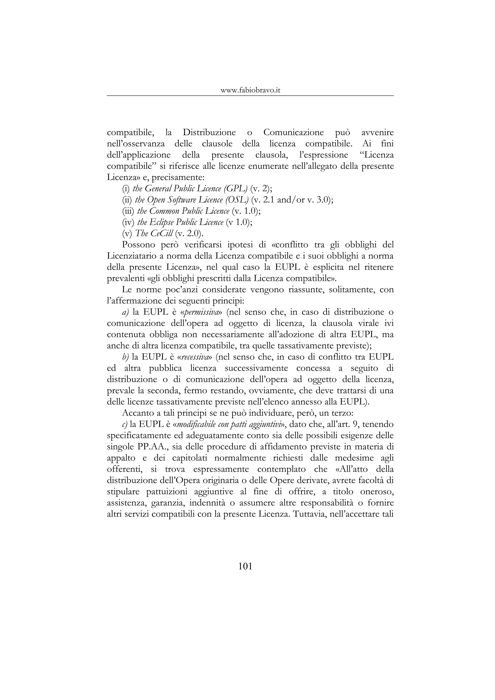 www.fabiobravo.it
compatibile, la Distribuzione o Comunicazione può avvenire
nell’osservanza delle clausole della licenza compatibile. Ai fini
dell’applicazione della presente clausola, l’espressione “Licenza
compatibile” si riferisce alle licenze enumerate nell’allegato della presente
Licenza» e, precisamente:
(i) the General Public Licence (GPL) (v. 2);
(ii) the Open Software Licence (OSL) (v. 2.1 and/or v. 3.0);
(iii) the Common Public Licence (v. 1.0);
(iv) the Eclipse Public Licence (v 1.0);
(v) The CeCill (v. 2.0).
Possono però verificarsi ipotesi di «conflitto tra gli obblighi del
Licenziatario a norma della Licenza compatibile e i suoi obblighi a norma
della presente Licenza», nel qual caso la EUPL è esplicita nel ritenere
prevalenti «gli obblighi prescritti dalla Licenza compatibile».
Le norme poc’anzi considerate vengono riassunte, solitamente, con
l’affermazione dei seguenti principi:
a) la EUPL è «permissiva» (nel senso che, in caso di distribuzione o
comunicazione dell’opera ad oggetto di licenza, la clausola virale ivi
contenuta obbliga non necessariamente all’adozione di altra EUPL, ma
anche di altra licenza compatibile, tra quelle tassativamente previste);
b) la EUPL è «recessiva» (nel senso che, in caso di conflitto tra EUPL
ed altra pubblica licenza successivamente concessa a seguito di
distribuzione o di comunicazione dell’opera ad oggetto della licenza,
prevale la seconda, fermo restando, ovviamente, che deve trattarsi di una
delle licenze tassativamente previste nell’elenco annesso alla EUPL).
Accanto a tali principi se ne può individuare, però, un terzo:
c) la EUPL è «modificabile con patti aggiuntivi», dato che, all’art. 9, tenendo
specificatamente ed adeguatamente conto sia delle possibili esigenze delle
singole PP.AA., sia delle procedure di affidamento previste in materia di
appalto e dei capitolati normalmente richiesti dalle medesime agli
offerenti, si trova espressamente contemplato che «All’atto della
distribuzione dell’Opera originaria o delle Opere derivate, avrete facoltà di
stipulare pattuizioni aggiuntive al fine di offrire, a titolo oneroso,
assistenza, garanzia, indennità o assumere altre responsabilità o fornire
altri servizi compatibili con la presente Licenza. Tuttavia, nell’accettare tali
101
 