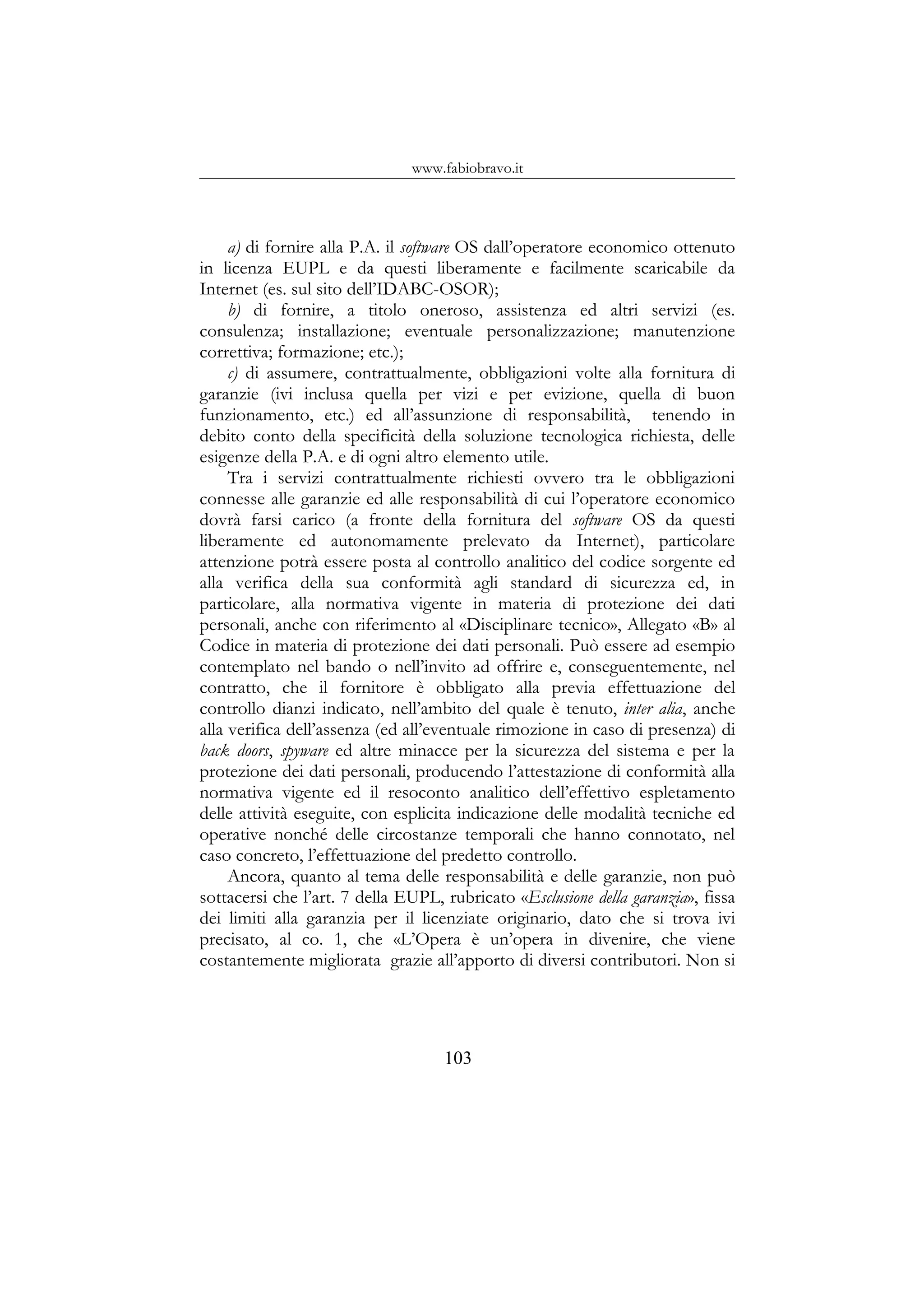 www.fabiobravo.it
a) di fornire alla P.A. il software OS dall’operatore economico ottenuto
in licenza EUPL e da questi liberamente e facilmente scaricabile da
Internet (es. sul sito dell’IDABC-OSOR);
b) di fornire, a titolo oneroso, assistenza ed altri servizi (es.
consulenza; installazione; eventuale personalizzazione; manutenzione
correttiva; formazione; etc.);
c) di assumere, contrattualmente, obbligazioni volte alla fornitura di
garanzie (ivi inclusa quella per vizi e per evizione, quella di buon
funzionamento, etc.) ed all’assunzione di responsabilità, tenendo in
debito conto della specificità della soluzione tecnologica richiesta, delle
esigenze della P.A. e di ogni altro elemento utile.
Tra i servizi contrattualmente richiesti ovvero tra le obbligazioni
connesse alle garanzie ed alle responsabilità di cui l’operatore economico
dovrà farsi carico (a fronte della fornitura del software OS da questi
liberamente ed autonomamente prelevato da Internet), particolare
attenzione potrà essere posta al controllo analitico del codice sorgente ed
alla verifica della sua conformità agli standard di sicurezza ed, in
particolare, alla normativa vigente in materia di protezione dei dati
personali, anche con riferimento al «Disciplinare tecnico», Allegato «B» al
Codice in materia di protezione dei dati personali. Può essere ad esempio
contemplato nel bando o nell’invito ad offrire e, conseguentemente, nel
contratto, che il fornitore è obbligato alla previa effettuazione del
controllo dianzi indicato, nell’ambito del quale è tenuto, inter alia, anche
alla verifica dell’assenza (ed all’eventuale rimozione in caso di presenza) di
back doors, spyware ed altre minacce per la sicurezza del sistema e per la
protezione dei dati personali, producendo l’attestazione di conformità alla
normativa vigente ed il resoconto analitico dell’effettivo espletamento
delle attività eseguite, con esplicita indicazione delle modalità tecniche ed
operative nonché delle circostanze temporali che hanno connotato, nel
caso concreto, l’effettuazione del predetto controllo.
Ancora, quanto al tema delle responsabilità e delle garanzie, non può
sottacersi che l’art. 7 della EUPL, rubricato «Esclusione della garanzia», fissa
dei limiti alla garanzia per il licenziate originario, dato che si trova ivi
precisato, al co. 1, che «L’Opera è un’opera in divenire, che viene
costantemente migliorata grazie all’apporto di diversi contributori. Non si
103
 