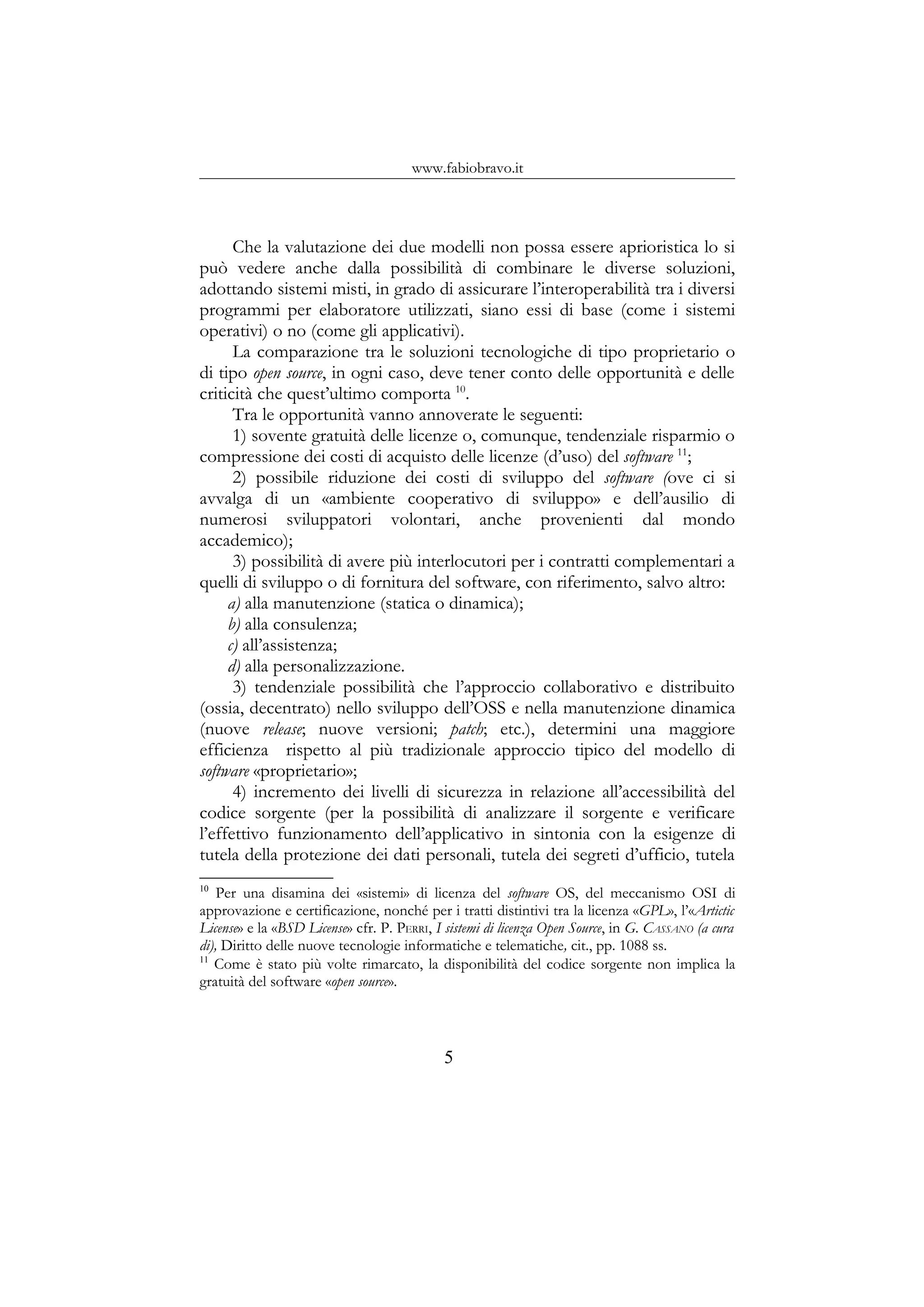 www.fabiobravo.it
Che la valutazione dei due modelli non possa essere aprioristica lo si
può vedere anche dalla possibilità di combinare le diverse soluzioni,
adottando sistemi misti, in grado di assicurare l’interoperabilità tra i diversi
programmi per elaboratore utilizzati, siano essi di base (come i sistemi
operativi) o no (come gli applicativi).
La comparazione tra le soluzioni tecnologiche di tipo proprietario o
di tipo open source, in ogni caso, deve tener conto delle opportunità e delle
criticità che quest’ultimo comporta 10
.
Tra le opportunità vanno annoverate le seguenti:
1) sovente gratuità delle licenze o, comunque, tendenziale risparmio o
compressione dei costi di acquisto delle licenze (d’uso) del software 11
;
2) possibile riduzione dei costi di sviluppo del software (ove ci si
avvalga di un «ambiente cooperativo di sviluppo» e dell’ausilio di
numerosi sviluppatori volontari, anche provenienti dal mondo
accademico);
3) possibilità di avere più interlocutori per i contratti complementari a
quelli di sviluppo o di fornitura del software, con riferimento, salvo altro:
a) alla manutenzione (statica o dinamica);
b) alla consulenza;
c) all’assistenza;
d) alla personalizzazione.
3) tendenziale possibilità che l’approccio collaborativo e distribuito
(ossia, decentrato) nello sviluppo dell’OSS e nella manutenzione dinamica
(nuove release; nuove versioni; patch; etc.), determini una maggiore
efficienza rispetto al più tradizionale approccio tipico del modello di
software «proprietario»;
4) incremento dei livelli di sicurezza in relazione all’accessibilità del
codice sorgente (per la possibilità di analizzare il sorgente e verificare
l’effettivo funzionamento dell’applicativo in sintonia con la esigenze di
tutela della protezione dei dati personali, tutela dei segreti d’ufficio, tutela
10
Per una disamina dei «sistemi» di licenza del software OS, del meccanismo OSI di
approvazione e certificazione, nonché per i tratti distintivi tra la licenza «GPL», l’«Artictic
License» e la «BSD License» cfr. P. PERRI, I sistemi di licenza Open Source, in G. CASSANO (a cura
di), Diritto delle nuove tecnologie informatiche e telematiche, cit., pp. 1088 ss.
11
Come è stato più volte rimarcato, la disponibilità del codice sorgente non implica la
gratuità del software «open source».
5
 