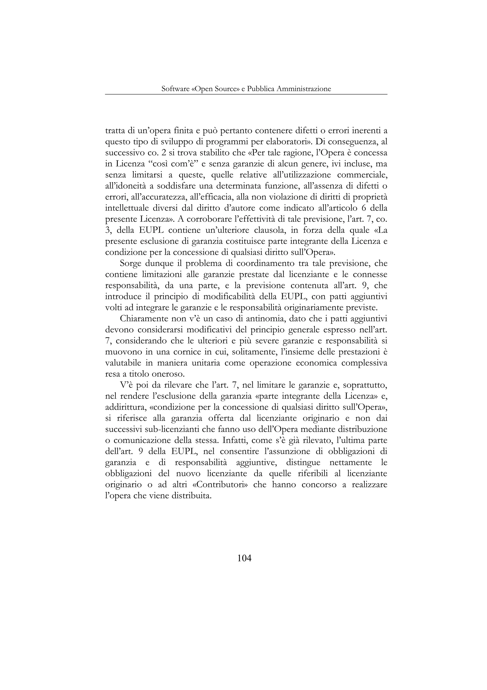 Software «Open Source» e Pubblica Amministrazione
tratta di un’opera finita e può pertanto contenere difetti o errori inerenti a
questo tipo di sviluppo di programmi per elaboratori». Di conseguenza, al
successivo co. 2 si trova stabilito che «Per tale ragione, l’Opera è concessa
in Licenza “così com’è” e senza garanzie di alcun genere, ivi incluse, ma
senza limitarsi a queste, quelle relative all’utilizzazione commerciale,
all’idoneità a soddisfare una determinata funzione, all’assenza di difetti o
errori, all’accuratezza, all’efficacia, alla non violazione di diritti di proprietà
intellettuale diversi dal diritto d’autore come indicato all’articolo 6 della
presente Licenza». A corroborare l’effettività di tale previsione, l’art. 7, co.
3, della EUPL contiene un’ulteriore clausola, in forza della quale «La
presente esclusione di garanzia costituisce parte integrante della Licenza e
condizione per la concessione di qualsiasi diritto sull’Opera».
Sorge dunque il problema di coordinamento tra tale previsione, che
contiene limitazioni alle garanzie prestate dal licenziante e le connesse
responsabilità, da una parte, e la previsione contenuta all’art. 9, che
introduce il principio di modificabilità della EUPL, con patti aggiuntivi
volti ad integrare le garanzie e le responsabilità originariamente previste.
Chiaramente non v’è un caso di antinomia, dato che i patti aggiuntivi
devono considerarsi modificativi del principio generale espresso nell’art.
7, considerando che le ulteriori e più severe garanzie e responsabilità si
muovono in una cornice in cui, solitamente, l’insieme delle prestazioni è
valutabile in maniera unitaria come operazione economica complessiva
resa a titolo oneroso.
V’è poi da rilevare che l’art. 7, nel limitare le garanzie e, soprattutto,
nel rendere l’esclusione della garanzia «parte integrante della Licenza» e,
addirittura, «condizione per la concessione di qualsiasi diritto sull’Opera»,
si riferisce alla garanzia offerta dal licenziante originario e non dai
successivi sub-licenzianti che fanno uso dell’Opera mediante distribuzione
o comunicazione della stessa. Infatti, come s’è già rilevato, l’ultima parte
dell’art. 9 della EUPL, nel consentire l’assunzione di obbligazioni di
garanzia e di responsabilità aggiuntive, distingue nettamente le
obbligazioni del nuovo licenziante da quelle riferibili al licenziante
originario o ad altri «Contributori» che hanno concorso a realizzare
l’opera che viene distribuita.
104
 