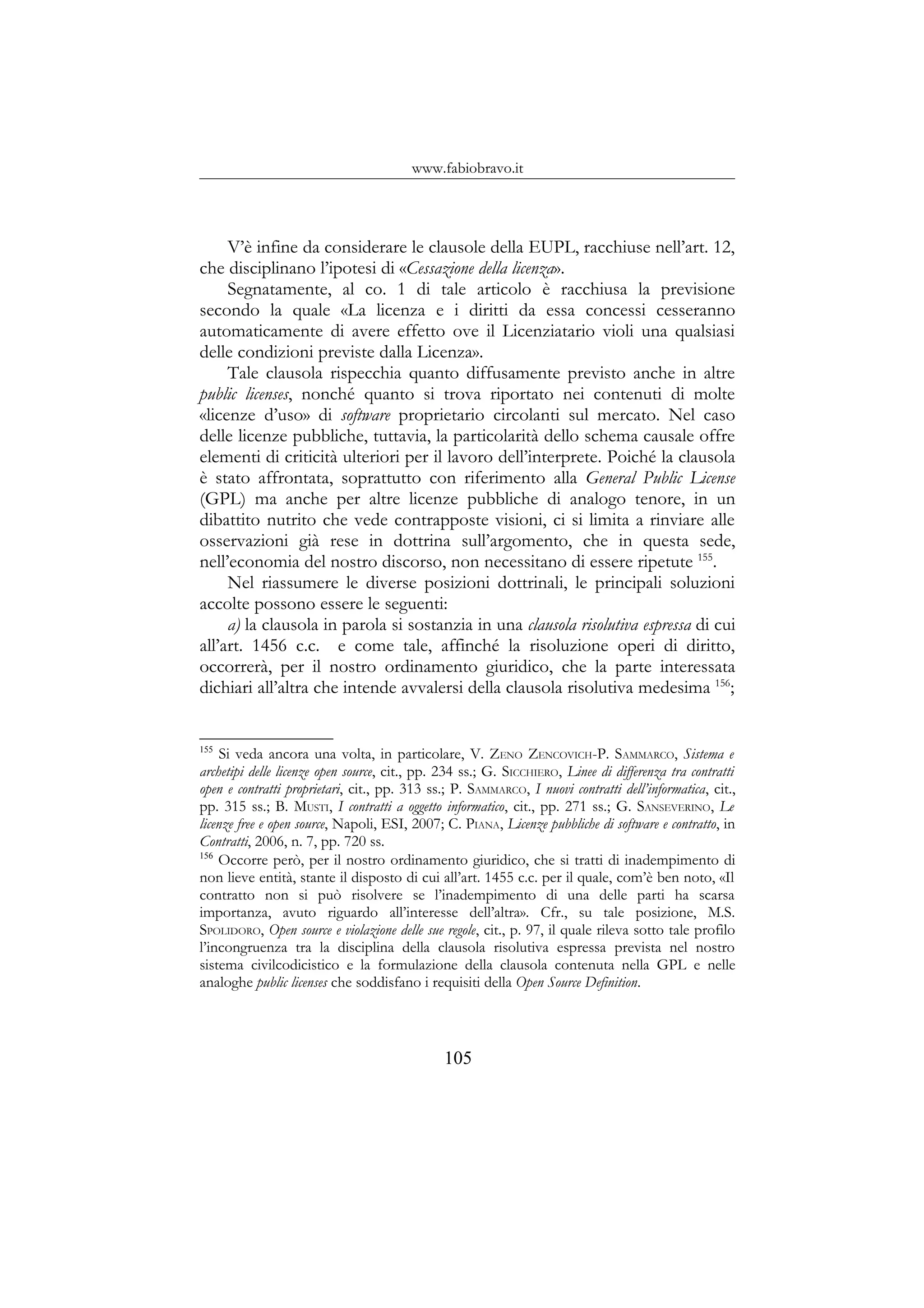 www.fabiobravo.it
V’è infine da considerare le clausole della EUPL, racchiuse nell’art. 12,
che disciplinano l’ipotesi di «Cessazione della licenza».
Segnatamente, al co. 1 di tale articolo è racchiusa la previsione
secondo la quale «La licenza e i diritti da essa concessi cesseranno
automaticamente di avere effetto ove il Licenziatario violi una qualsiasi
delle condizioni previste dalla Licenza».
Tale clausola rispecchia quanto diffusamente previsto anche in altre
public licenses, nonché quanto si trova riportato nei contenuti di molte
«licenze d’uso» di software proprietario circolanti sul mercato. Nel caso
delle licenze pubbliche, tuttavia, la particolarità dello schema causale offre
elementi di criticità ulteriori per il lavoro dell’interprete. Poiché la clausola
è stato affrontata, soprattutto con riferimento alla General Public License
(GPL) ma anche per altre licenze pubbliche di analogo tenore, in un
dibattito nutrito che vede contrapposte visioni, ci si limita a rinviare alle
osservazioni già rese in dottrina sull’argomento, che in questa sede,
nell’economia del nostro discorso, non necessitano di essere ripetute 155
.
Nel riassumere le diverse posizioni dottrinali, le principali soluzioni
accolte possono essere le seguenti:
a) la clausola in parola si sostanzia in una clausola risolutiva espressa di cui
all’art. 1456 c.c. e come tale, affinché la risoluzione operi di diritto,
occorrerà, per il nostro ordinamento giuridico, che la parte interessata
dichiari all’altra che intende avvalersi della clausola risolutiva medesima 156
;
155
Si veda ancora una volta, in particolare, V. ZENO ZENCOVICH-P. SAMMARCO, Sistema e
archetipi delle licenze open source, cit., pp. 234 ss.; G. SICCHIERO, Linee di differenza tra contratti
open e contratti proprietari, cit., pp. 313 ss.; P. SAMMARCO, I nuovi contratti dell’informatica, cit.,
pp. 315 ss.; B. MUSTI, I contratti a oggetto informatico, cit., pp. 271 ss.; G. SANSEVERINO, Le
licenze free e open source, Napoli, ESI, 2007; C. PIANA, Licenze pubbliche di software e contratto, in
Contratti, 2006, n. 7, pp. 720 ss.
156
Occorre però, per il nostro ordinamento giuridico, che si tratti di inadempimento di
non lieve entità, stante il disposto di cui all’art. 1455 c.c. per il quale, com’è ben noto, «Il
contratto non si può risolvere se l’inadempimento di una delle parti ha scarsa
importanza, avuto riguardo all’interesse dell’altra». Cfr., su tale posizione, M.S.
SPOLIDORO, Open source e violazione delle sue regole, cit., p. 97, il quale rileva sotto tale profilo
l’incongruenza tra la disciplina della clausola risolutiva espressa prevista nel nostro
sistema civilcodicistico e la formulazione della clausola contenuta nella GPL e nelle
analoghe public licenses che soddisfano i requisiti della Open Source Definition.
105
 