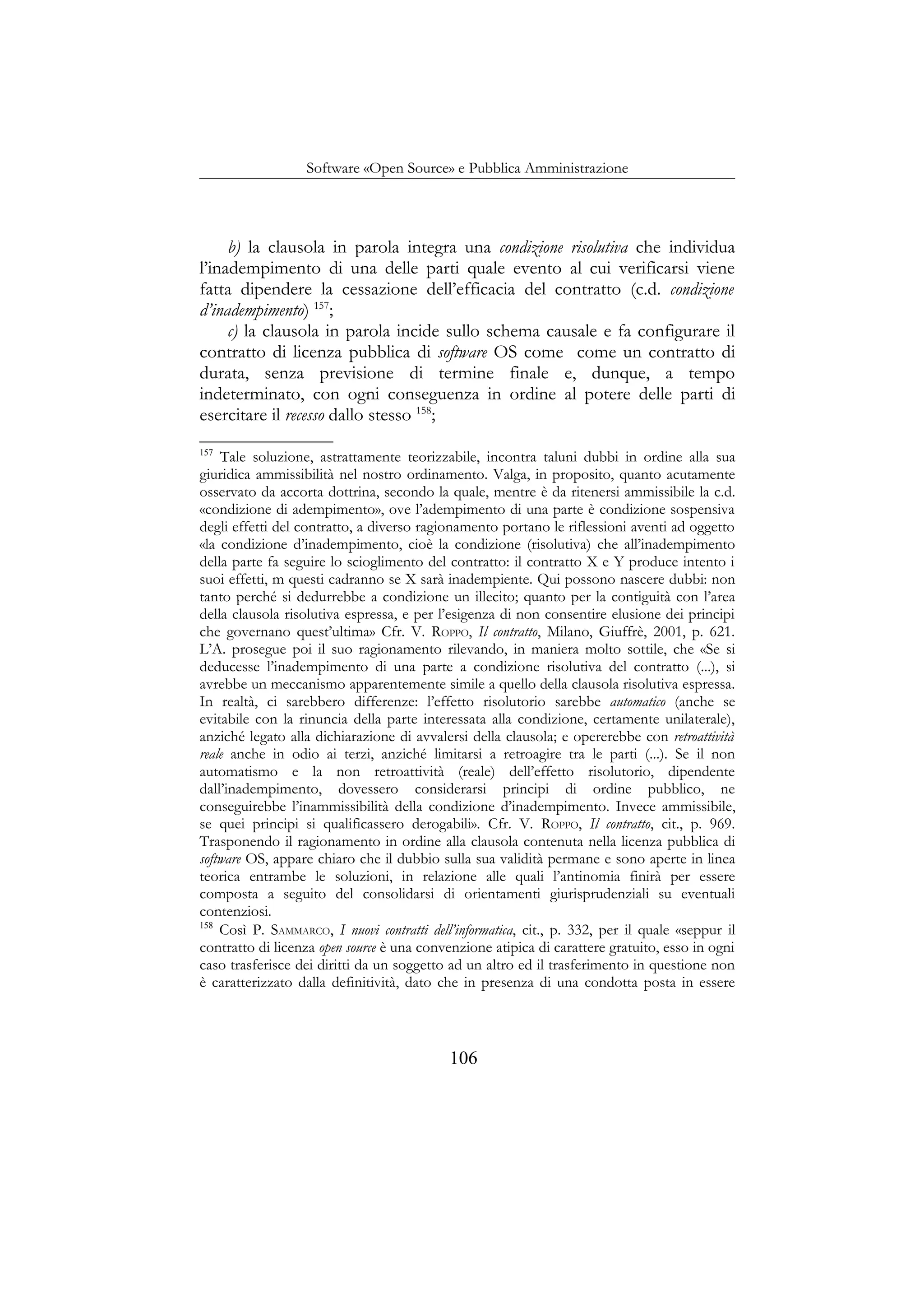 Software «Open Source» e Pubblica Amministrazione
b) la clausola in parola integra una condizione risolutiva che individua
l’inadempimento di una delle parti quale evento al cui verificarsi viene
fatta dipendere la cessazione dell’efficacia del contratto (c.d. condizione
d’inadempimento) 157
;
c) la clausola in parola incide sullo schema causale e fa configurare il
contratto di licenza pubblica di software OS come come un contratto di
durata, senza previsione di termine finale e, dunque, a tempo
indeterminato, con ogni conseguenza in ordine al potere delle parti di
esercitare il recesso dallo stesso 158
;
157
Tale soluzione, astrattamente teorizzabile, incontra taluni dubbi in ordine alla sua
giuridica ammissibilità nel nostro ordinamento. Valga, in proposito, quanto acutamente
osservato da accorta dottrina, secondo la quale, mentre è da ritenersi ammissibile la c.d.
«condizione di adempimento», ove l’adempimento di una parte è condizione sospensiva
degli effetti del contratto, a diverso ragionamento portano le riflessioni aventi ad oggetto
«la condizione d’inadempimento, cioè la condizione (risolutiva) che all’inadempimento
della parte fa seguire lo scioglimento del contratto: il contratto X e Y produce intento i
suoi effetti, m questi cadranno se X sarà inadempiente. Qui possono nascere dubbi: non
tanto perché si dedurrebbe a condizione un illecito; quanto per la contiguità con l’area
della clausola risolutiva espressa, e per l’esigenza di non consentire elusione dei principi
che governano quest’ultima» Cfr. V. ROPPO, Il contratto, Milano, Giuffrè, 2001, p. 621.
L’A. prosegue poi il suo ragionamento rilevando, in maniera molto sottile, che «Se si
deducesse l’inadempimento di una parte a condizione risolutiva del contratto (...), si
avrebbe un meccanismo apparentemente simile a quello della clausola risolutiva espressa.
In realtà, ci sarebbero differenze: l’effetto risolutorio sarebbe automatico (anche se
evitabile con la rinuncia della parte interessata alla condizione, certamente unilaterale),
anziché legato alla dichiarazione di avvalersi della clausola; e opererebbe con retroattività
reale anche in odio ai terzi, anziché limitarsi a retroagire tra le parti (...). Se il non
automatismo e la non retroattività (reale) dell’effetto risolutorio, dipendente
dall’inadempimento, dovessero considerarsi principi di ordine pubblico, ne
conseguirebbe l’inammissibilità della condizione d’inadempimento. Invece ammissibile,
se quei principi si qualificassero derogabili». Cfr. V. ROPPO, Il contratto, cit., p. 969.
Trasponendo il ragionamento in ordine alla clausola contenuta nella licenza pubblica di
software OS, appare chiaro che il dubbio sulla sua validità permane e sono aperte in linea
teorica entrambe le soluzioni, in relazione alle quali l’antinomia finirà per essere
composta a seguito del consolidarsi di orientamenti giurisprudenziali su eventuali
contenziosi.
158
Così P. SAMMARCO, I nuovi contratti dell’informatica, cit., p. 332, per il quale «seppur il
contratto di licenza open source è una convenzione atipica di carattere gratuito, esso in ogni
caso trasferisce dei diritti da un soggetto ad un altro ed il trasferimento in questione non
è caratterizzato dalla definitività, dato che in presenza di una condotta posta in essere
106
 