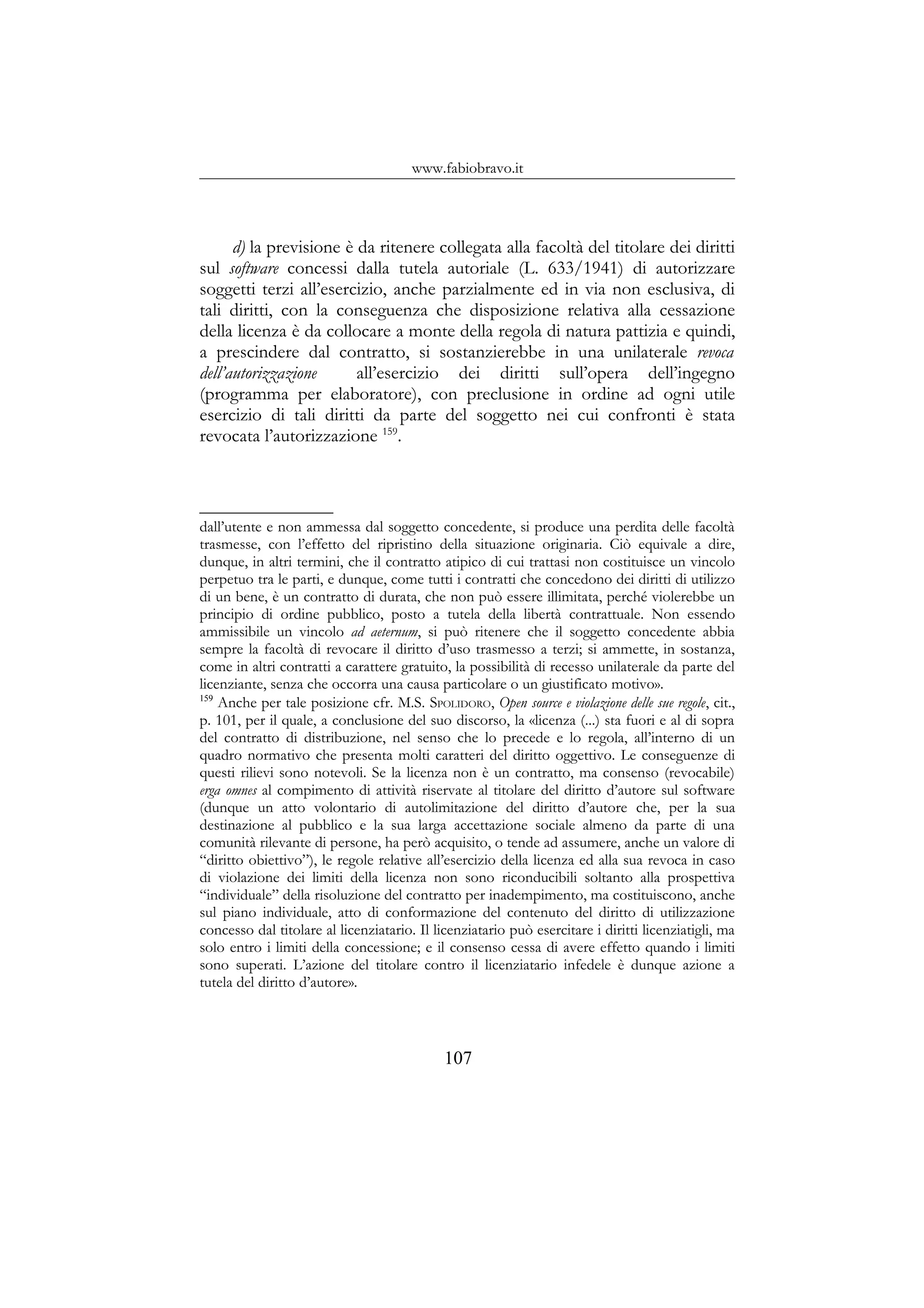 www.fabiobravo.it
d) la previsione è da ritenere collegata alla facoltà del titolare dei diritti
sul software concessi dalla tutela autoriale (L. 633/1941) di autorizzare
soggetti terzi all’esercizio, anche parzialmente ed in via non esclusiva, di
tali diritti, con la conseguenza che disposizione relativa alla cessazione
della licenza è da collocare a monte della regola di natura pattizia e quindi,
a prescindere dal contratto, si sostanzierebbe in una unilaterale revoca
dell’autorizzazione all’esercizio dei diritti sull’opera dell’ingegno
(programma per elaboratore), con preclusione in ordine ad ogni utile
esercizio di tali diritti da parte del soggetto nei cui confronti è stata
revocata l’autorizzazione 159
.
dall’utente e non ammessa dal soggetto concedente, si produce una perdita delle facoltà
trasmesse, con l’effetto del ripristino della situazione originaria. Ciò equivale a dire,
dunque, in altri termini, che il contratto atipico di cui trattasi non costituisce un vincolo
perpetuo tra le parti, e dunque, come tutti i contratti che concedono dei diritti di utilizzo
di un bene, è un contratto di durata, che non può essere illimitata, perché violerebbe un
principio di ordine pubblico, posto a tutela della libertà contrattuale. Non essendo
ammissibile un vincolo ad aeternum, si può ritenere che il soggetto concedente abbia
sempre la facoltà di revocare il diritto d’uso trasmesso a terzi; si ammette, in sostanza,
come in altri contratti a carattere gratuito, la possibilità di recesso unilaterale da parte del
licenziante, senza che occorra una causa particolare o un giustificato motivo».
159
Anche per tale posizione cfr. M.S. SPOLIDORO, Open source e violazione delle sue regole, cit.,
p. 101, per il quale, a conclusione del suo discorso, la «licenza (...) sta fuori e al di sopra
del contratto di distribuzione, nel senso che lo precede e lo regola, all’interno di un
quadro normativo che presenta molti caratteri del diritto oggettivo. Le conseguenze di
questi rilievi sono notevoli. Se la licenza non è un contratto, ma consenso (revocabile)
erga omnes al compimento di attività riservate al titolare del diritto d’autore sul software
(dunque un atto volontario di autolimitazione del diritto d’autore che, per la sua
destinazione al pubblico e la sua larga accettazione sociale almeno da parte di una
comunità rilevante di persone, ha però acquisito, o tende ad assumere, anche un valore di
“diritto obiettivo”), le regole relative all’esercizio della licenza ed alla sua revoca in caso
di violazione dei limiti della licenza non sono riconducibili soltanto alla prospettiva
“individuale” della risoluzione del contratto per inadempimento, ma costituiscono, anche
sul piano individuale, atto di conformazione del contenuto del diritto di utilizzazione
concesso dal titolare al licenziatario. Il licenziatario può esercitare i diritti licenziatigli, ma
solo entro i limiti della concessione; e il consenso cessa di avere effetto quando i limiti
sono superati. L’azione del titolare contro il licenziatario infedele è dunque azione a
tutela del diritto d’autore».
107
 