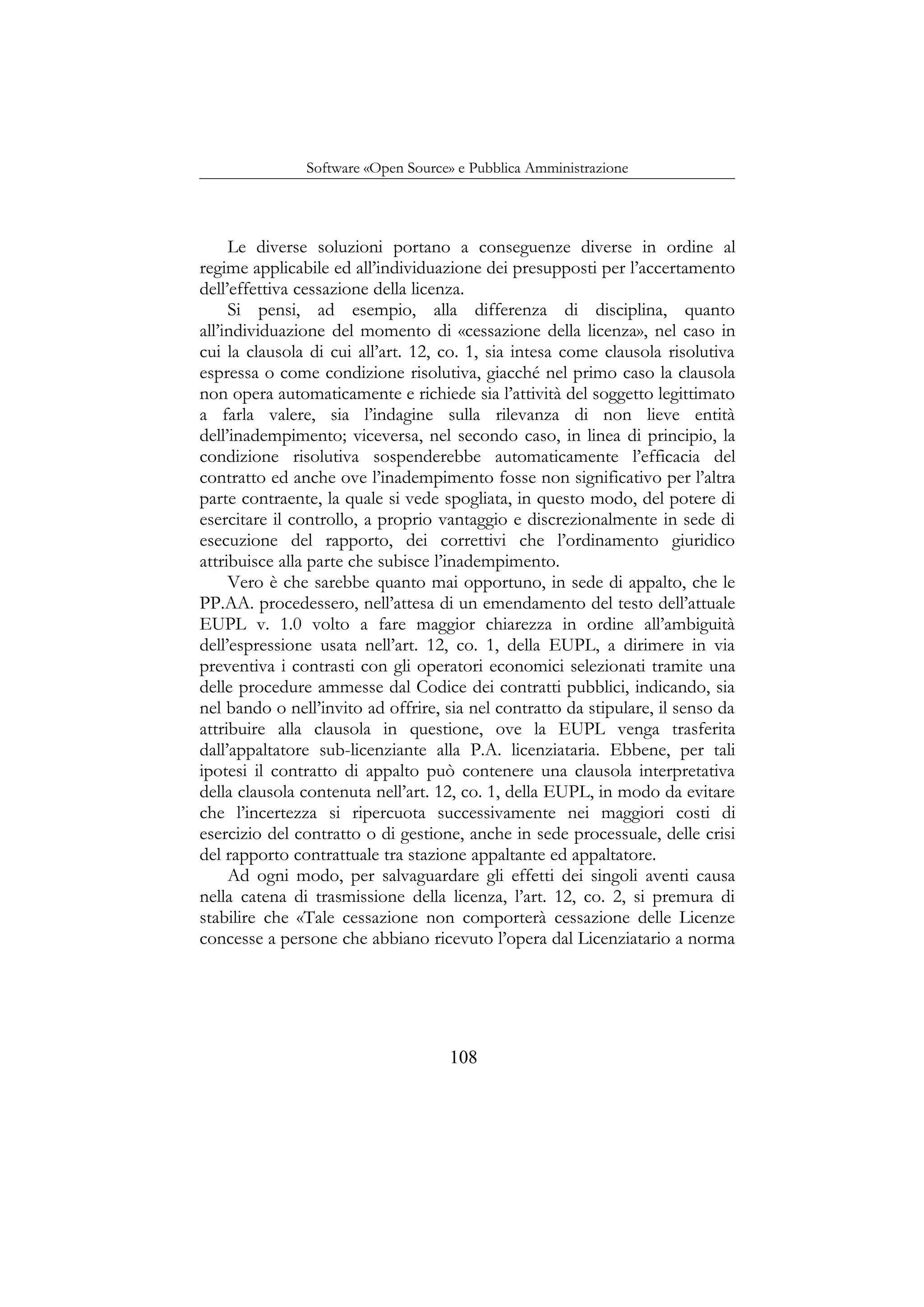 Software «Open Source» e Pubblica Amministrazione
Le diverse soluzioni portano a conseguenze diverse in ordine al
regime applicabile ed all’individuazione dei presupposti per l’accertamento
dell’effettiva cessazione della licenza.
Si pensi, ad esempio, alla differenza di disciplina, quanto
all’individuazione del momento di «cessazione della licenza», nel caso in
cui la clausola di cui all’art. 12, co. 1, sia intesa come clausola risolutiva
espressa o come condizione risolutiva, giacché nel primo caso la clausola
non opera automaticamente e richiede sia l’attività del soggetto legittimato
a farla valere, sia l’indagine sulla rilevanza di non lieve entità
dell’inadempimento; viceversa, nel secondo caso, in linea di principio, la
condizione risolutiva sospenderebbe automaticamente l’efficacia del
contratto ed anche ove l’inadempimento fosse non significativo per l’altra
parte contraente, la quale si vede spogliata, in questo modo, del potere di
esercitare il controllo, a proprio vantaggio e discrezionalmente in sede di
esecuzione del rapporto, dei correttivi che l’ordinamento giuridico
attribuisce alla parte che subisce l’inadempimento.
Vero è che sarebbe quanto mai opportuno, in sede di appalto, che le
PP.AA. procedessero, nell’attesa di un emendamento del testo dell’attuale
EUPL v. 1.0 volto a fare maggior chiarezza in ordine all’ambiguità
dell’espressione usata nell’art. 12, co. 1, della EUPL, a dirimere in via
preventiva i contrasti con gli operatori economici selezionati tramite una
delle procedure ammesse dal Codice dei contratti pubblici, indicando, sia
nel bando o nell’invito ad offrire, sia nel contratto da stipulare, il senso da
attribuire alla clausola in questione, ove la EUPL venga trasferita
dall’appaltatore sub-licenziante alla P.A. licenziataria. Ebbene, per tali
ipotesi il contratto di appalto può contenere una clausola interpretativa
della clausola contenuta nell’art. 12, co. 1, della EUPL, in modo da evitare
che l’incertezza si ripercuota successivamente nei maggiori costi di
esercizio del contratto o di gestione, anche in sede processuale, delle crisi
del rapporto contrattuale tra stazione appaltante ed appaltatore.
Ad ogni modo, per salvaguardare gli effetti dei singoli aventi causa
nella catena di trasmissione della licenza, l’art. 12, co. 2, si premura di
stabilire che «Tale cessazione non comporterà cessazione delle Licenze
concesse a persone che abbiano ricevuto l’opera dal Licenziatario a norma
108
 