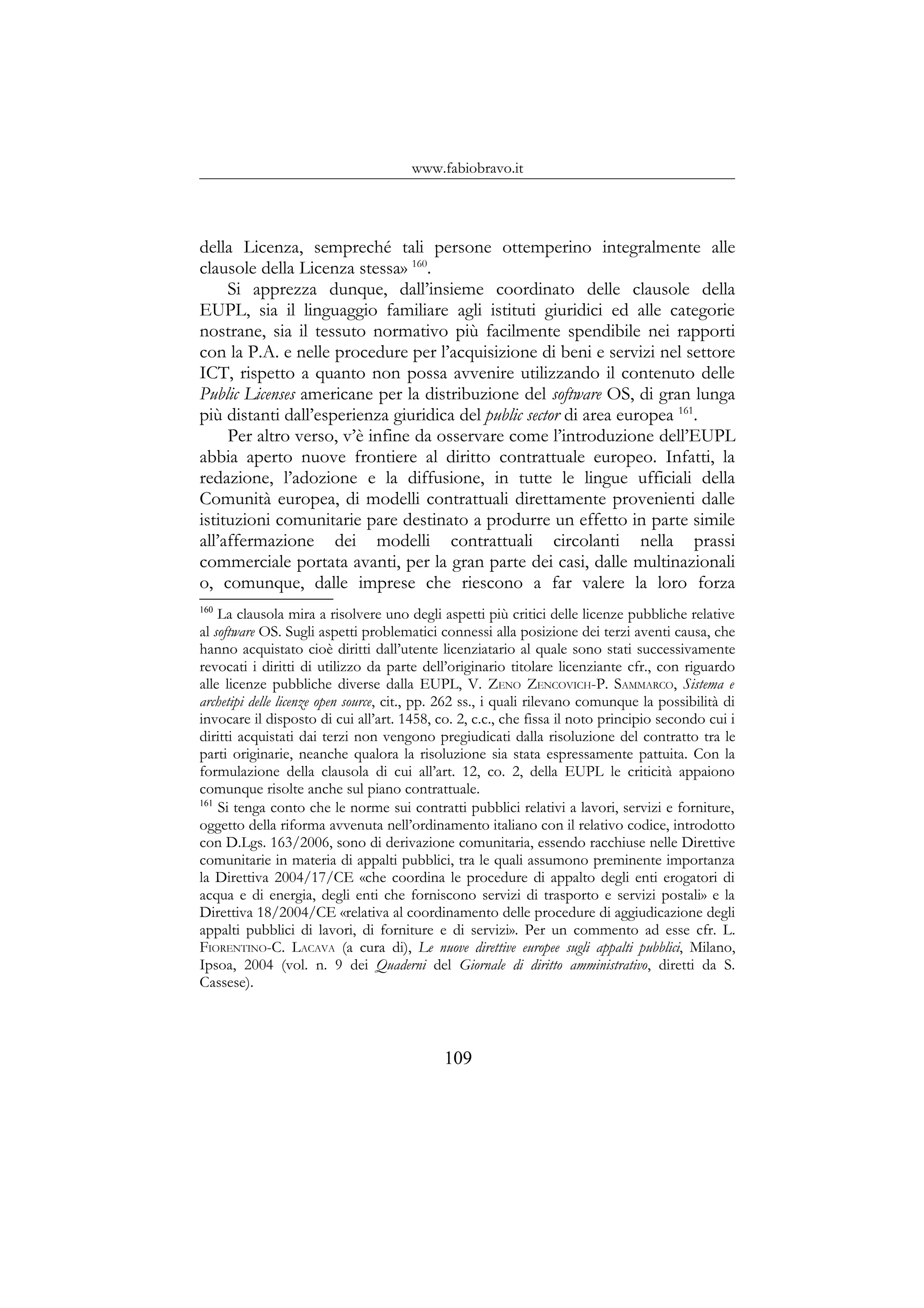 www.fabiobravo.it
della Licenza, sempreché tali persone ottemperino integralmente alle
clausole della Licenza stessa» 160
.
Si apprezza dunque, dall’insieme coordinato delle clausole della
EUPL, sia il linguaggio familiare agli istituti giuridici ed alle categorie
nostrane, sia il tessuto normativo più facilmente spendibile nei rapporti
con la P.A. e nelle procedure per l’acquisizione di beni e servizi nel settore
ICT, rispetto a quanto non possa avvenire utilizzando il contenuto delle
Public Licenses americane per la distribuzione del software OS, di gran lunga
più distanti dall’esperienza giuridica del public sector di area europea 161
.
Per altro verso, v’è infine da osservare come l’introduzione dell’EUPL
abbia aperto nuove frontiere al diritto contrattuale europeo. Infatti, la
redazione, l’adozione e la diffusione, in tutte le lingue ufficiali della
Comunità europea, di modelli contrattuali direttamente provenienti dalle
istituzioni comunitarie pare destinato a produrre un effetto in parte simile
all’affermazione dei modelli contrattuali circolanti nella prassi
commerciale portata avanti, per la gran parte dei casi, dalle multinazionali
o, comunque, dalle imprese che riescono a far valere la loro forza
160
La clausola mira a risolvere uno degli aspetti più critici delle licenze pubbliche relative
al software OS. Sugli aspetti problematici connessi alla posizione dei terzi aventi causa, che
hanno acquistato cioè diritti dall’utente licenziatario al quale sono stati successivamente
revocati i diritti di utilizzo da parte dell’originario titolare licenziante cfr., con riguardo
alle licenze pubbliche diverse dalla EUPL, V. ZENO ZENCOVICH-P. SAMMARCO, Sistema e
archetipi delle licenze open source, cit., pp. 262 ss., i quali rilevano comunque la possibilità di
invocare il disposto di cui all’art. 1458, co. 2, c.c., che fissa il noto principio secondo cui i
diritti acquistati dai terzi non vengono pregiudicati dalla risoluzione del contratto tra le
parti originarie, neanche qualora la risoluzione sia stata espressamente pattuita. Con la
formulazione della clausola di cui all’art. 12, co. 2, della EUPL le criticità appaiono
comunque risolte anche sul piano contrattuale.
161
Si tenga conto che le norme sui contratti pubblici relativi a lavori, servizi e forniture,
oggetto della riforma avvenuta nell’ordinamento italiano con il relativo codice, introdotto
con D.Lgs. 163/2006, sono di derivazione comunitaria, essendo racchiuse nelle Direttive
comunitarie in materia di appalti pubblici, tra le quali assumono preminente importanza
la Direttiva 2004/17/CE «che coordina le procedure di appalto degli enti erogatori di
acqua e di energia, degli enti che forniscono servizi di trasporto e servizi postali» e la
Direttiva 18/2004/CE «relativa al coordinamento delle procedure di aggiudicazione degli
appalti pubblici di lavori, di forniture e di servizi». Per un commento ad esse cfr. L.
FIORENTINO-C. LACAVA (a cura di), Le nuove direttive europee sugli appalti pubblici, Milano,
Ipsoa, 2004 (vol. n. 9 dei Quaderni del Giornale di diritto amministrativo, diretti da S.
Cassese).
109
 