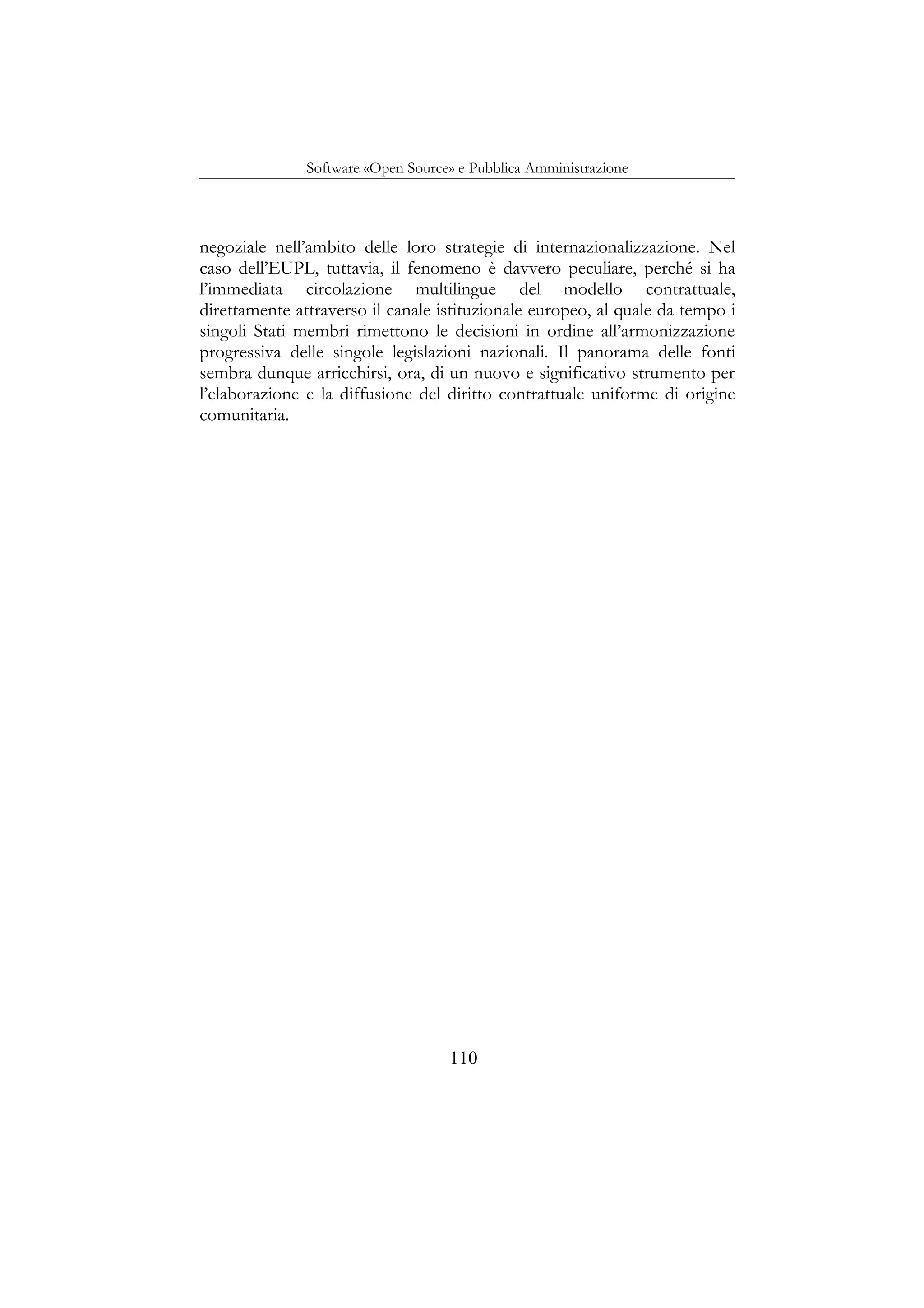 Software «Open Source» e Pubblica Amministrazione
negoziale nell’ambito delle loro strategie di internazionalizzazione. Nel
caso dell’EUPL, tuttavia, il fenomeno è davvero peculiare, perché si ha
l’immediata circolazione multilingue del modello contrattuale,
direttamente attraverso il canale istituzionale europeo, al quale da tempo i
singoli Stati membri rimettono le decisioni in ordine all’armonizzazione
progressiva delle singole legislazioni nazionali. Il panorama delle fonti
sembra dunque arricchirsi, ora, di un nuovo e significativo strumento per
l’elaborazione e la diffusione del diritto contrattuale uniforme di origine
comunitaria.
110
 