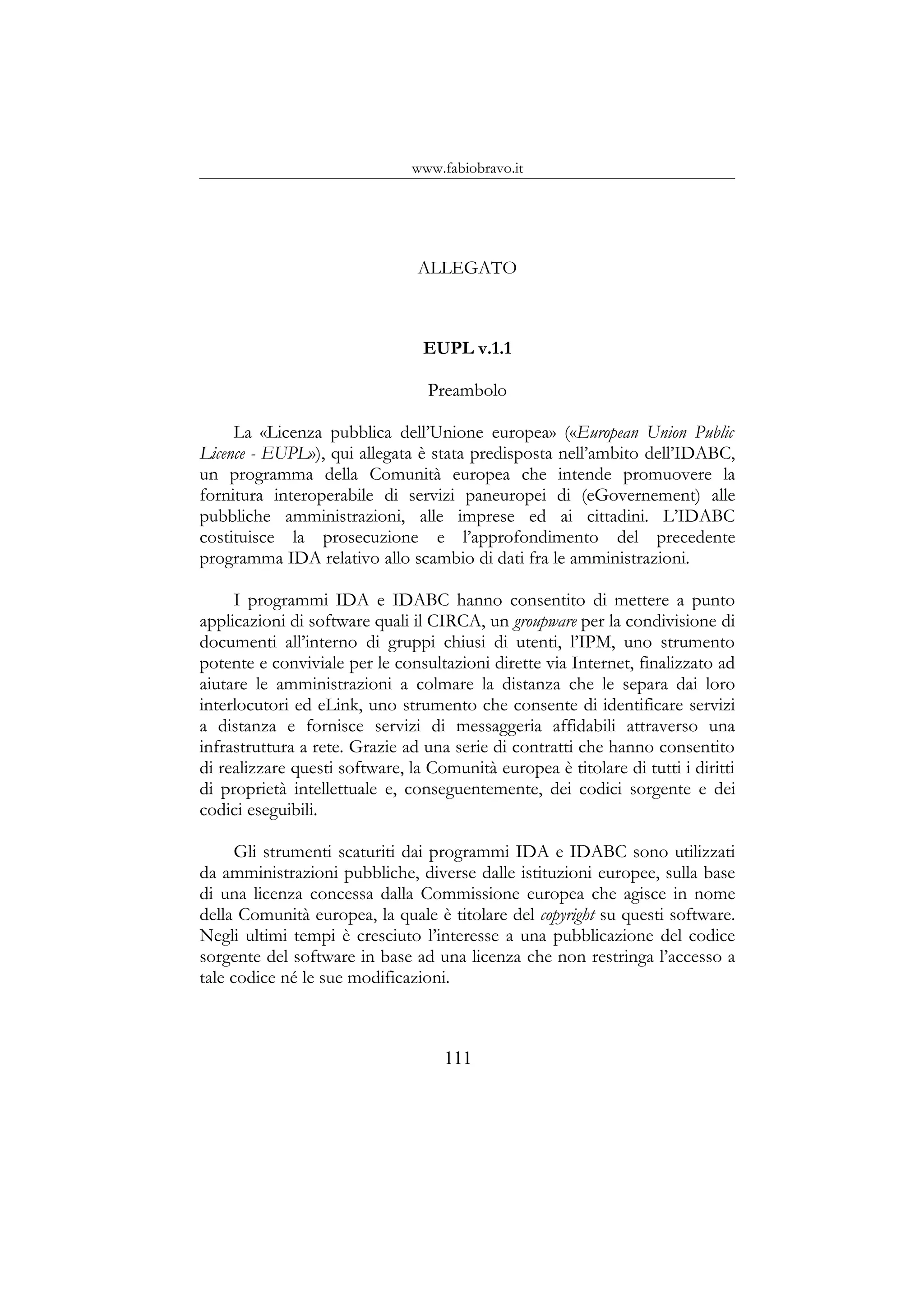 www.fabiobravo.it
ALLEGATO
EUPL v.1.1
Preambolo
La «Licenza pubblica dell’Unione europea» («European Union Public
Licence - EUPL»), qui allegata è stata predisposta nell’ambito dell’IDABC,
un programma della Comunità europea che intende promuovere la
fornitura interoperabile di servizi paneuropei di (eGovernement) alle
pubbliche amministrazioni, alle imprese ed ai cittadini. L’IDABC
costituisce la prosecuzione e l’approfondimento del precedente
programma IDA relativo allo scambio di dati fra le amministrazioni.
I programmi IDA e IDABC hanno consentito di mettere a punto
applicazioni di software quali il CIRCA, un groupware per la condivisione di
documenti all’interno di gruppi chiusi di utenti, l’IPM, uno strumento
potente e conviviale per le consultazioni dirette via Internet, finalizzato ad
aiutare le amministrazioni a colmare la distanza che le separa dai loro
interlocutori ed eLink, uno strumento che consente di identificare servizi
a distanza e fornisce servizi di messaggeria affidabili attraverso una
infrastruttura a rete. Grazie ad una serie di contratti che hanno consentito
di realizzare questi software, la Comunità europea è titolare di tutti i diritti
di proprietà intellettuale e, conseguentemente, dei codici sorgente e dei
codici eseguibili.
Gli strumenti scaturiti dai programmi IDA e IDABC sono utilizzati
da amministrazioni pubbliche, diverse dalle istituzioni europee, sulla base
di una licenza concessa dalla Commissione europea che agisce in nome
della Comunità europea, la quale è titolare del copyright su questi software.
Negli ultimi tempi è cresciuto l’interesse a una pubblicazione del codice
sorgente del software in base ad una licenza che non restringa l’accesso a
tale codice né le sue modificazioni.
111
 