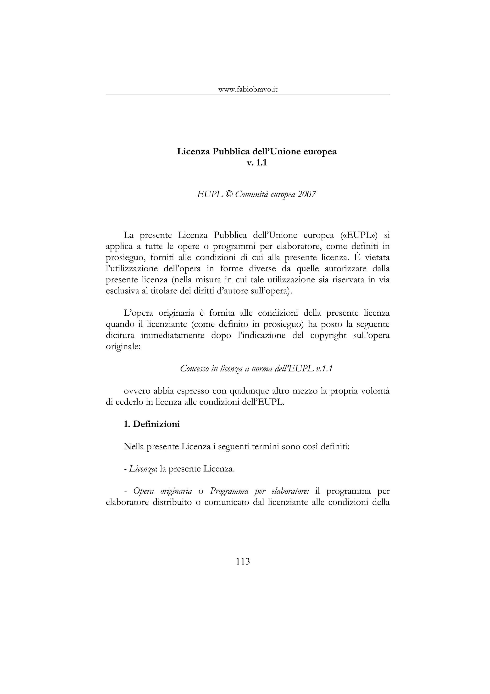 www.fabiobravo.it
Licenza Pubblica dell’Unione europea
v. 1.1
EUPL © Comunità europea 2007
La presente Licenza Pubblica dell’Unione europea («EUPL») si
applica a tutte le opere o programmi per elaboratore, come definiti in
prosieguo, forniti alle condizioni di cui alla presente licenza. È vietata
l’utilizzazione dell’opera in forme diverse da quelle autorizzate dalla
presente licenza (nella misura in cui tale utilizzazione sia riservata in via
esclusiva al titolare dei diritti d’autore sull’opera).
L’opera originaria è fornita alle condizioni della presente licenza
quando il licenziante (come definito in prosieguo) ha posto la seguente
dicitura immediatamente dopo l’indicazione del copyright sull’opera
originale:
Concesso in licenza a norma dell’EUPL v.1.1
ovvero abbia espresso con qualunque altro mezzo la propria volontà
di cederlo in licenza alle condizioni dell’EUPL.
1. Definizioni
Nella presente Licenza i seguenti termini sono così definiti:
- Licenza: la presente Licenza.
- Opera originaria o Programma per elaboratore: il programma per
elaboratore distribuito o comunicato dal licenziante alle condizioni della
113
 