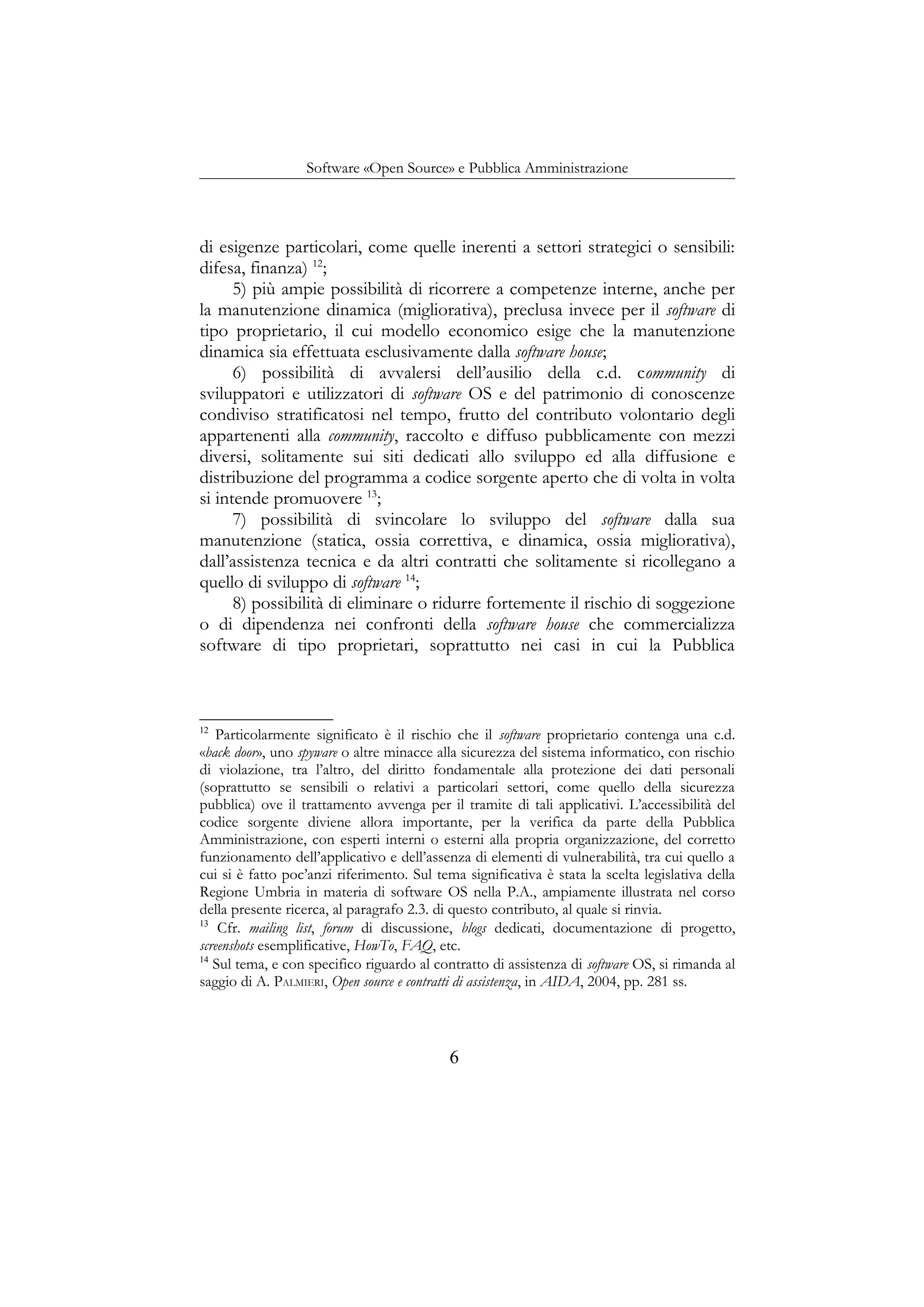 Software «Open Source» e Pubblica Amministrazione
di esigenze particolari, come quelle inerenti a settori strategici o sensibili:
difesa, finanza) 12
;
5) più ampie possibilità di ricorrere a competenze interne, anche per
la manutenzione dinamica (migliorativa), preclusa invece per il software di
tipo proprietario, il cui modello economico esige che la manutenzione
dinamica sia effettuata esclusivamente dalla software house;
6) possibilità di avvalersi dell’ausilio della c.d. community di
sviluppatori e utilizzatori di software OS e del patrimonio di conoscenze
condiviso stratificatosi nel tempo, frutto del contributo volontario degli
appartenenti alla community, raccolto e diffuso pubblicamente con mezzi
diversi, solitamente sui siti dedicati allo sviluppo ed alla diffusione e
distribuzione del programma a codice sorgente aperto che di volta in volta
si intende promuovere 13
;
7) possibilità di svincolare lo sviluppo del software dalla sua
manutenzione (statica, ossia correttiva, e dinamica, ossia migliorativa),
dall’assistenza tecnica e da altri contratti che solitamente si ricollegano a
quello di sviluppo di software 14
;
8) possibilità di eliminare o ridurre fortemente il rischio di soggezione
o di dipendenza nei confronti della software house che commercializza
software di tipo proprietari, soprattutto nei casi in cui la Pubblica
12
Particolarmente significato è il rischio che il software proprietario contenga una c.d.
«back door», uno spyware o altre minacce alla sicurezza del sistema informatico, con rischio
di violazione, tra l’altro, del diritto fondamentale alla protezione dei dati personali
(soprattutto se sensibili o relativi a particolari settori, come quello della sicurezza
pubblica) ove il trattamento avvenga per il tramite di tali applicativi. L’accessibilità del
codice sorgente diviene allora importante, per la verifica da parte della Pubblica
Amministrazione, con esperti interni o esterni alla propria organizzazione, del corretto
funzionamento dell’applicativo e dell’assenza di elementi di vulnerabilità, tra cui quello a
cui si è fatto poc’anzi riferimento. Sul tema significativa è stata la scelta legislativa della
Regione Umbria in materia di software OS nella P.A., ampiamente illustrata nel corso
della presente ricerca, al paragrafo 2.3. di questo contributo, al quale si rinvia.
13
Cfr. mailing list, forum di discussione, blogs dedicati, documentazione di progetto,
screenshots esemplificative, HowTo, FAQ, etc.
14
Sul tema, e con specifico riguardo al contratto di assistenza di software OS, si rimanda al
saggio di A. PALMIERI, Open source e contratti di assistenza, in AIDA, 2004, pp. 281 ss.
6
 