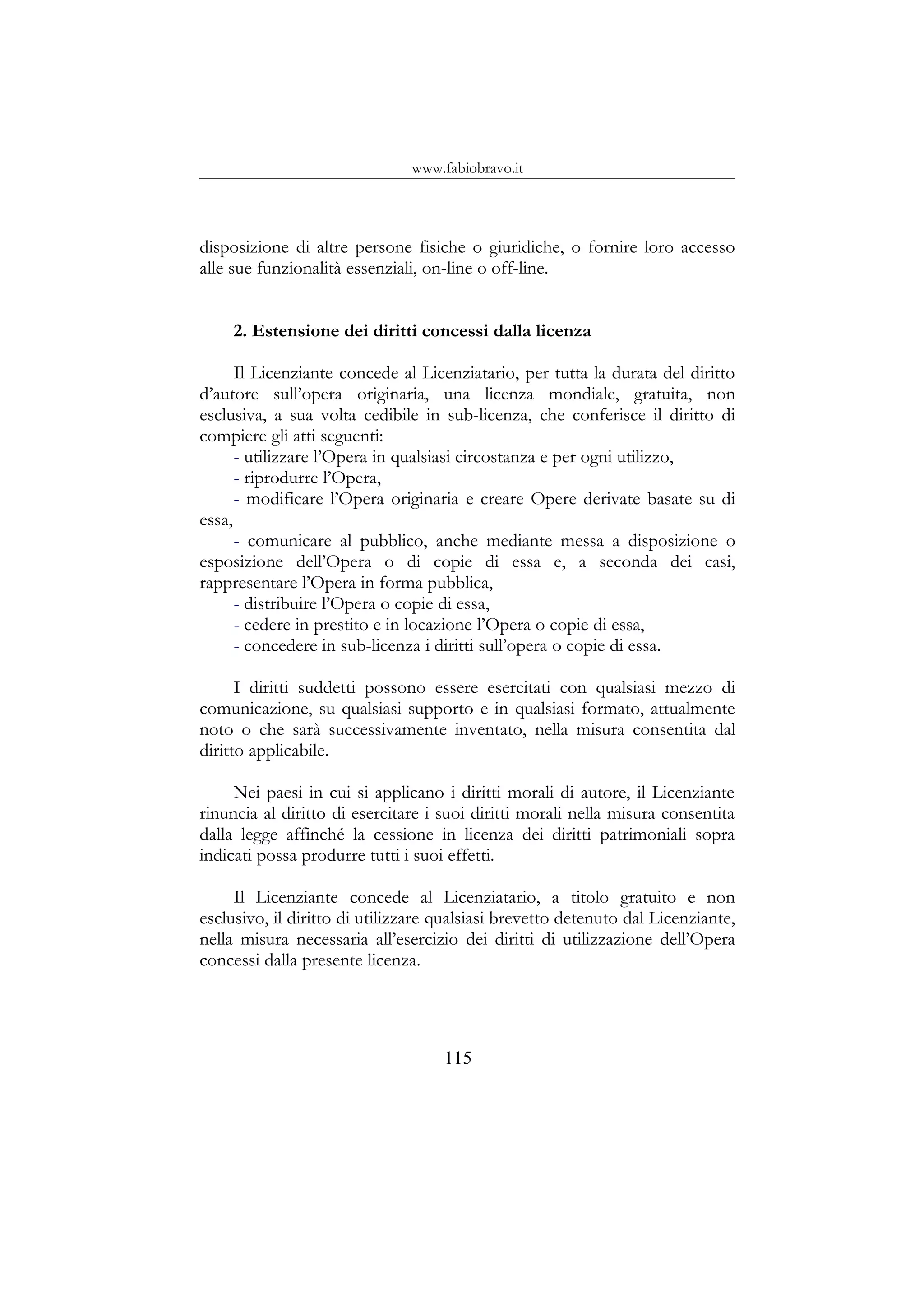 www.fabiobravo.it
disposizione di altre persone fisiche o giuridiche, o fornire loro accesso
alle sue funzionalità essenziali, on-line o off-line.
2. Estensione dei diritti concessi dalla licenza
Il Licenziante concede al Licenziatario, per tutta la durata del diritto
d’autore sull’opera originaria, una licenza mondiale, gratuita, non
esclusiva, a sua volta cedibile in sub-licenza, che conferisce il diritto di
compiere gli atti seguenti:
- utilizzare l’Opera in qualsiasi circostanza e per ogni utilizzo,
- riprodurre l’Opera,
- modificare l’Opera originaria e creare Opere derivate basate su di
essa,
- comunicare al pubblico, anche mediante messa a disposizione o
esposizione dell’Opera o di copie di essa e, a seconda dei casi,
rappresentare l’Opera in forma pubblica,
- distribuire l’Opera o copie di essa,
- cedere in prestito e in locazione l’Opera o copie di essa,
- concedere in sub-licenza i diritti sull’opera o copie di essa.
I diritti suddetti possono essere esercitati con qualsiasi mezzo di
comunicazione, su qualsiasi supporto e in qualsiasi formato, attualmente
noto o che sarà successivamente inventato, nella misura consentita dal
diritto applicabile.
Nei paesi in cui si applicano i diritti morali di autore, il Licenziante
rinuncia al diritto di esercitare i suoi diritti morali nella misura consentita
dalla legge affinché la cessione in licenza dei diritti patrimoniali sopra
indicati possa produrre tutti i suoi effetti.
Il Licenziante concede al Licenziatario, a titolo gratuito e non
esclusivo, il diritto di utilizzare qualsiasi brevetto detenuto dal Licenziante,
nella misura necessaria all’esercizio dei diritti di utilizzazione dell’Opera
concessi dalla presente licenza.
115
 