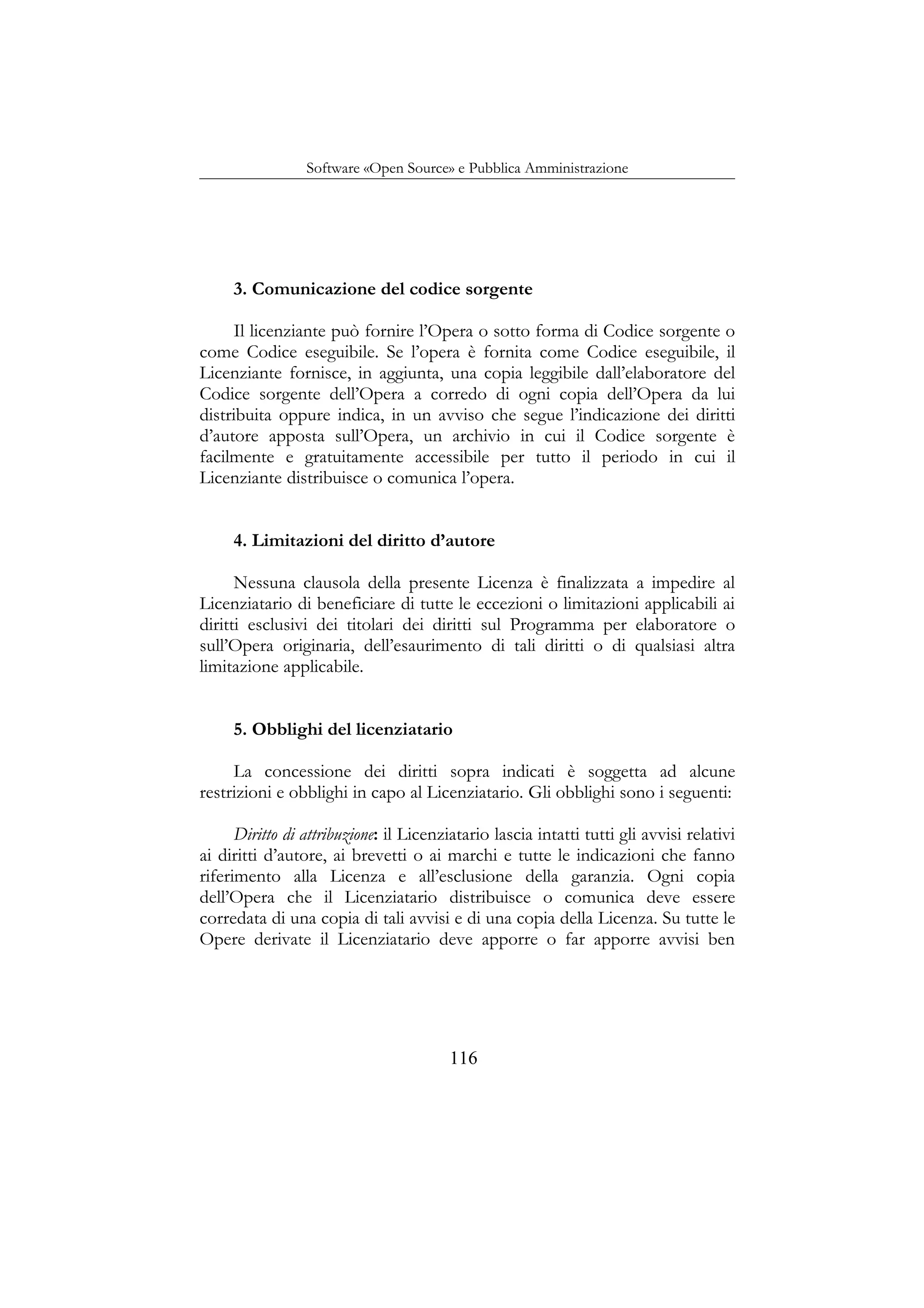 Software «Open Source» e Pubblica Amministrazione
3. Comunicazione del codice sorgente
Il licenziante può fornire l’Opera o sotto forma di Codice sorgente o
come Codice eseguibile. Se l’opera è fornita come Codice eseguibile, il
Licenziante fornisce, in aggiunta, una copia leggibile dall’elaboratore del
Codice sorgente dell’Opera a corredo di ogni copia dell’Opera da lui
distribuita oppure indica, in un avviso che segue l’indicazione dei diritti
d’autore apposta sull’Opera, un archivio in cui il Codice sorgente è
facilmente e gratuitamente accessibile per tutto il periodo in cui il
Licenziante distribuisce o comunica l’opera.
4. Limitazioni del diritto d’autore
Nessuna clausola della presente Licenza è finalizzata a impedire al
Licenziatario di beneficiare di tutte le eccezioni o limitazioni applicabili ai
diritti esclusivi dei titolari dei diritti sul Programma per elaboratore o
sull’Opera originaria, dell’esaurimento di tali diritti o di qualsiasi altra
limitazione applicabile.
5. Obblighi del licenziatario
La concessione dei diritti sopra indicati è soggetta ad alcune
restrizioni e obblighi in capo al Licenziatario. Gli obblighi sono i seguenti:
Diritto di attribuzione: il Licenziatario lascia intatti tutti gli avvisi relativi
ai diritti d’autore, ai brevetti o ai marchi e tutte le indicazioni che fanno
riferimento alla Licenza e all’esclusione della garanzia. Ogni copia
dell’Opera che il Licenziatario distribuisce o comunica deve essere
corredata di una copia di tali avvisi e di una copia della Licenza. Su tutte le
Opere derivate il Licenziatario deve apporre o far apporre avvisi ben
116
 