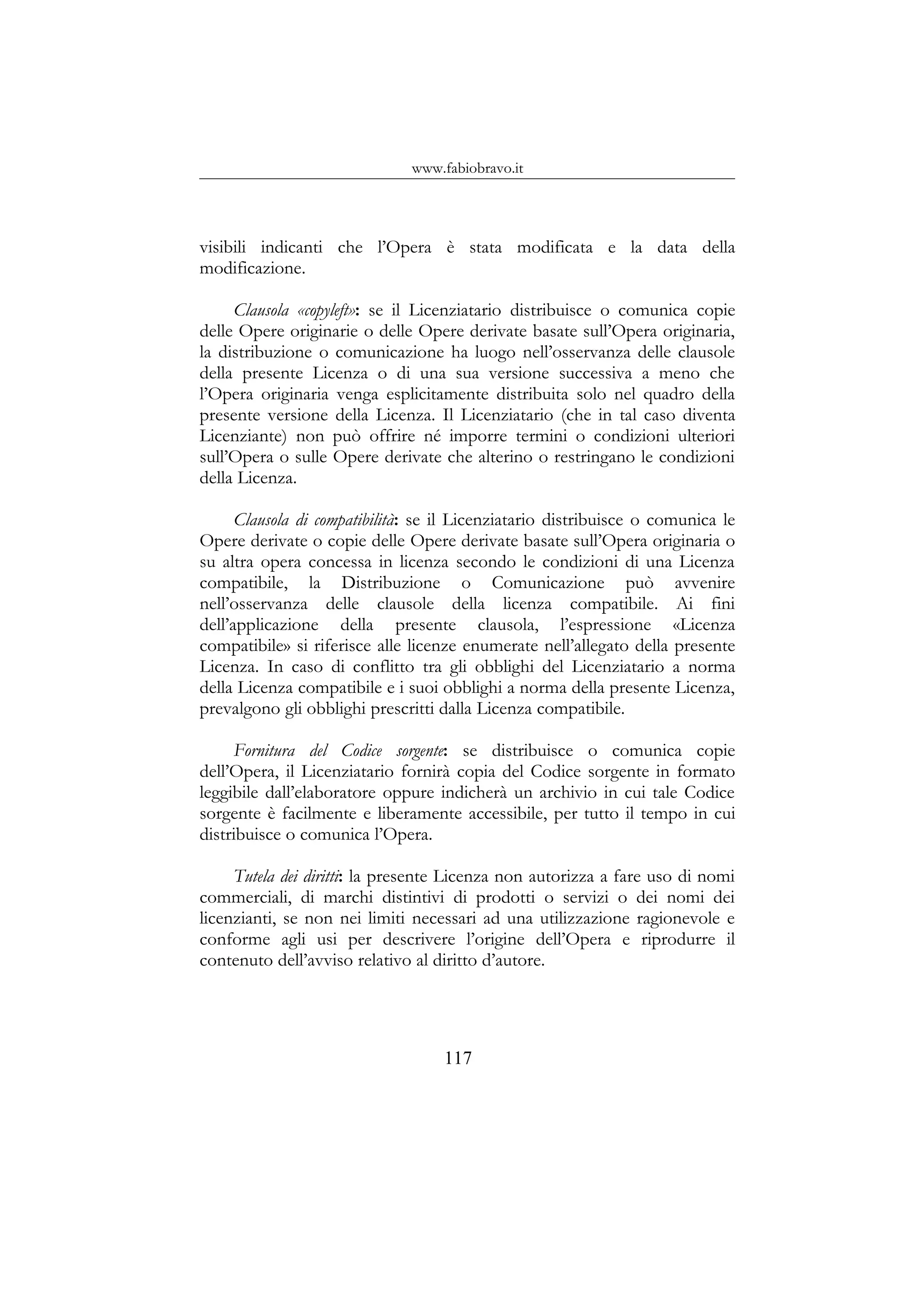 www.fabiobravo.it
visibili indicanti che l’Opera è stata modificata e la data della
modificazione.
Clausola «copyleft»: se il Licenziatario distribuisce o comunica copie
delle Opere originarie o delle Opere derivate basate sull’Opera originaria,
la distribuzione o comunicazione ha luogo nell’osservanza delle clausole
della presente Licenza o di una sua versione successiva a meno che
l’Opera originaria venga esplicitamente distribuita solo nel quadro della
presente versione della Licenza. Il Licenziatario (che in tal caso diventa
Licenziante) non può offrire né imporre termini o condizioni ulteriori
sull’Opera o sulle Opere derivate che alterino o restringano le condizioni
della Licenza.
Clausola di compatibilità: se il Licenziatario distribuisce o comunica le
Opere derivate o copie delle Opere derivate basate sull’Opera originaria o
su altra opera concessa in licenza secondo le condizioni di una Licenza
compatibile, la Distribuzione o Comunicazione può avvenire
nell’osservanza delle clausole della licenza compatibile. Ai fini
dell’applicazione della presente clausola, l’espressione «Licenza
compatibile» si riferisce alle licenze enumerate nell’allegato della presente
Licenza. In caso di conflitto tra gli obblighi del Licenziatario a norma
della Licenza compatibile e i suoi obblighi a norma della presente Licenza,
prevalgono gli obblighi prescritti dalla Licenza compatibile.
Fornitura del Codice sorgente: se distribuisce o comunica copie
dell’Opera, il Licenziatario fornirà copia del Codice sorgente in formato
leggibile dall’elaboratore oppure indicherà un archivio in cui tale Codice
sorgente è facilmente e liberamente accessibile, per tutto il tempo in cui
distribuisce o comunica l’Opera.
Tutela dei diritti: la presente Licenza non autorizza a fare uso di nomi
commerciali, di marchi distintivi di prodotti o servizi o dei nomi dei
licenzianti, se non nei limiti necessari ad una utilizzazione ragionevole e
conforme agli usi per descrivere l’origine dell’Opera e riprodurre il
contenuto dell’avviso relativo al diritto d’autore.
117
 