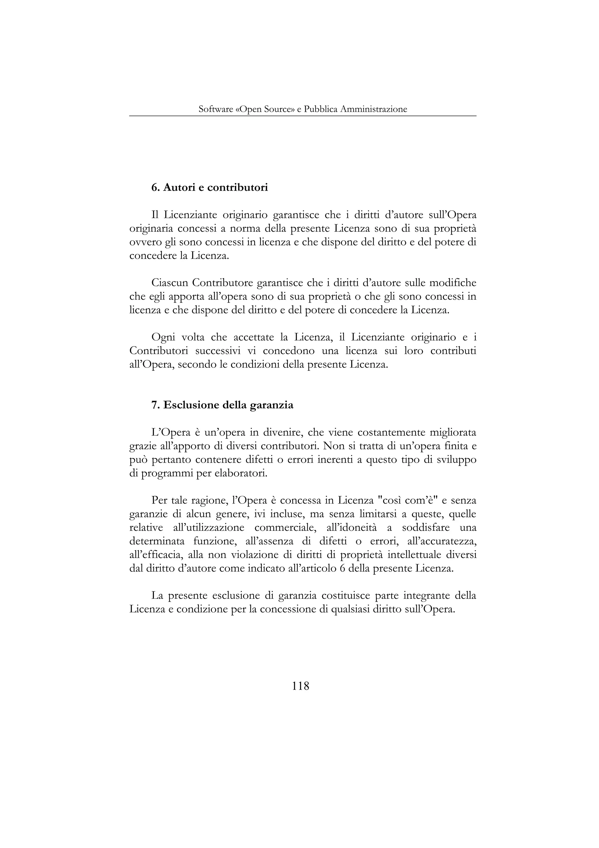 Software «Open Source» e Pubblica Amministrazione
6. Autori e contributori
Il Licenziante originario garantisce che i diritti d’autore sull’Opera
originaria concessi a norma della presente Licenza sono di sua proprietà
ovvero gli sono concessi in licenza e che dispone del diritto e del potere di
concedere la Licenza.
Ciascun Contributore garantisce che i diritti d’autore sulle modifiche
che egli apporta all’opera sono di sua proprietà o che gli sono concessi in
licenza e che dispone del diritto e del potere di concedere la Licenza.
Ogni volta che accettate la Licenza, il Licenziante originario e i
Contributori successivi vi concedono una licenza sui loro contributi
all’Opera, secondo le condizioni della presente Licenza.
7. Esclusione della garanzia
L’Opera è un’opera in divenire, che viene costantemente migliorata
grazie all’apporto di diversi contributori. Non si tratta di un’opera finita e
può pertanto contenere difetti o errori inerenti a questo tipo di sviluppo
di programmi per elaboratori.
Per tale ragione, l’Opera è concessa in Licenza "così com’è" e senza
garanzie di alcun genere, ivi incluse, ma senza limitarsi a queste, quelle
relative all’utilizzazione commerciale, all’idoneità a soddisfare una
determinata funzione, all’assenza di difetti o errori, all’accuratezza,
all’efficacia, alla non violazione di diritti di proprietà intellettuale diversi
dal diritto d’autore come indicato all’articolo 6 della presente Licenza.
La presente esclusione di garanzia costituisce parte integrante della
Licenza e condizione per la concessione di qualsiasi diritto sull’Opera.
118
 