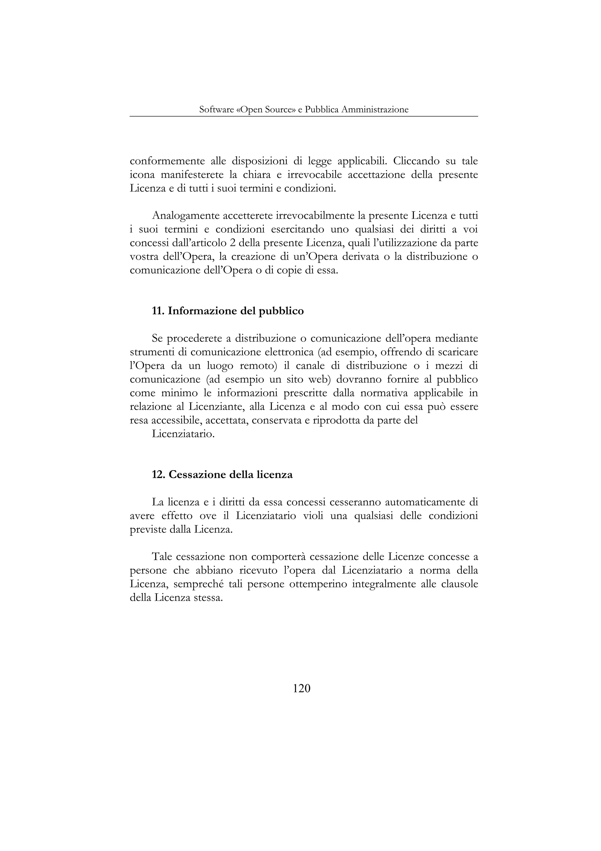 Software «Open Source» e Pubblica Amministrazione
conformemente alle disposizioni di legge applicabili. Cliccando su tale
icona manifesterete la chiara e irrevocabile accettazione della presente
Licenza e di tutti i suoi termini e condizioni.
Analogamente accetterete irrevocabilmente la presente Licenza e tutti
i suoi termini e condizioni esercitando uno qualsiasi dei diritti a voi
concessi dall’articolo 2 della presente Licenza, quali l’utilizzazione da parte
vostra dell’Opera, la creazione di un’Opera derivata o la distribuzione o
comunicazione dell’Opera o di copie di essa.
11. Informazione del pubblico
Se procederete a distribuzione o comunicazione dell’opera mediante
strumenti di comunicazione elettronica (ad esempio, offrendo di scaricare
l’Opera da un luogo remoto) il canale di distribuzione o i mezzi di
comunicazione (ad esempio un sito web) dovranno fornire al pubblico
come minimo le informazioni prescritte dalla normativa applicabile in
relazione al Licenziante, alla Licenza e al modo con cui essa può essere
resa accessibile, accettata, conservata e riprodotta da parte del
Licenziatario.
12. Cessazione della licenza
La licenza e i diritti da essa concessi cesseranno automaticamente di
avere effetto ove il Licenziatario violi una qualsiasi delle condizioni
previste dalla Licenza.
Tale cessazione non comporterà cessazione delle Licenze concesse a
persone che abbiano ricevuto l’opera dal Licenziatario a norma della
Licenza, sempreché tali persone ottemperino integralmente alle clausole
della Licenza stessa.
120
 