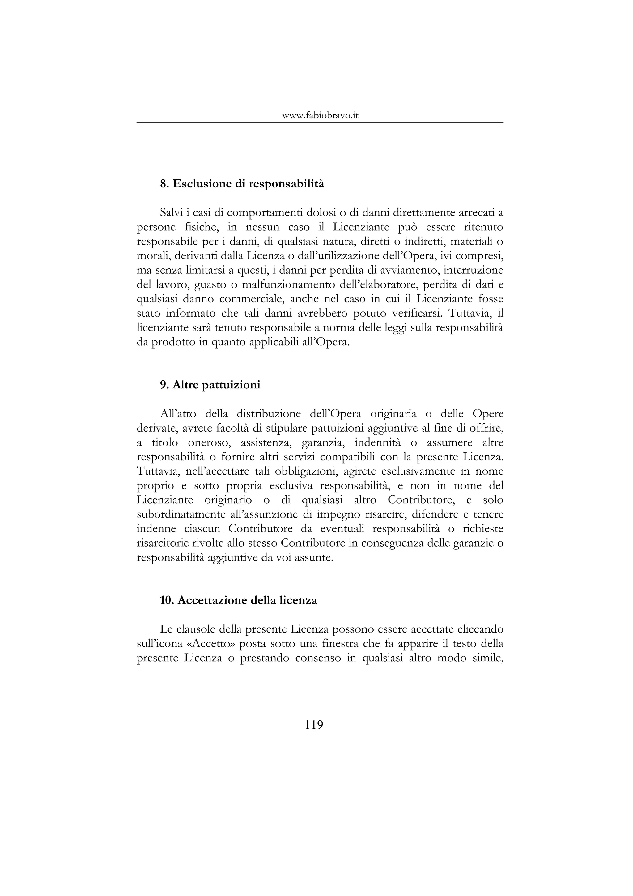 www.fabiobravo.it
8. Esclusione di responsabilità
Salvi i casi di comportamenti dolosi o di danni direttamente arrecati a
persone fisiche, in nessun caso il Licenziante può essere ritenuto
responsabile per i danni, di qualsiasi natura, diretti o indiretti, materiali o
morali, derivanti dalla Licenza o dall’utilizzazione dell’Opera, ivi compresi,
ma senza limitarsi a questi, i danni per perdita di avviamento, interruzione
del lavoro, guasto o malfunzionamento dell’elaboratore, perdita di dati e
qualsiasi danno commerciale, anche nel caso in cui il Licenziante fosse
stato informato che tali danni avrebbero potuto verificarsi. Tuttavia, il
licenziante sarà tenuto responsabile a norma delle leggi sulla responsabilità
da prodotto in quanto applicabili all’Opera.
9. Altre pattuizioni
All’atto della distribuzione dell’Opera originaria o delle Opere
derivate, avrete facoltà di stipulare pattuizioni aggiuntive al fine di offrire,
a titolo oneroso, assistenza, garanzia, indennità o assumere altre
responsabilità o fornire altri servizi compatibili con la presente Licenza.
Tuttavia, nell’accettare tali obbligazioni, agirete esclusivamente in nome
proprio e sotto propria esclusiva responsabilità, e non in nome del
Licenziante originario o di qualsiasi altro Contributore, e solo
subordinatamente all’assunzione di impegno risarcire, difendere e tenere
indenne ciascun Contributore da eventuali responsabilità o richieste
risarcitorie rivolte allo stesso Contributore in conseguenza delle garanzie o
responsabilità aggiuntive da voi assunte.
10. Accettazione della licenza
Le clausole della presente Licenza possono essere accettate cliccando
sull’icona «Accetto» posta sotto una finestra che fa apparire il testo della
presente Licenza o prestando consenso in qualsiasi altro modo simile,
119
 