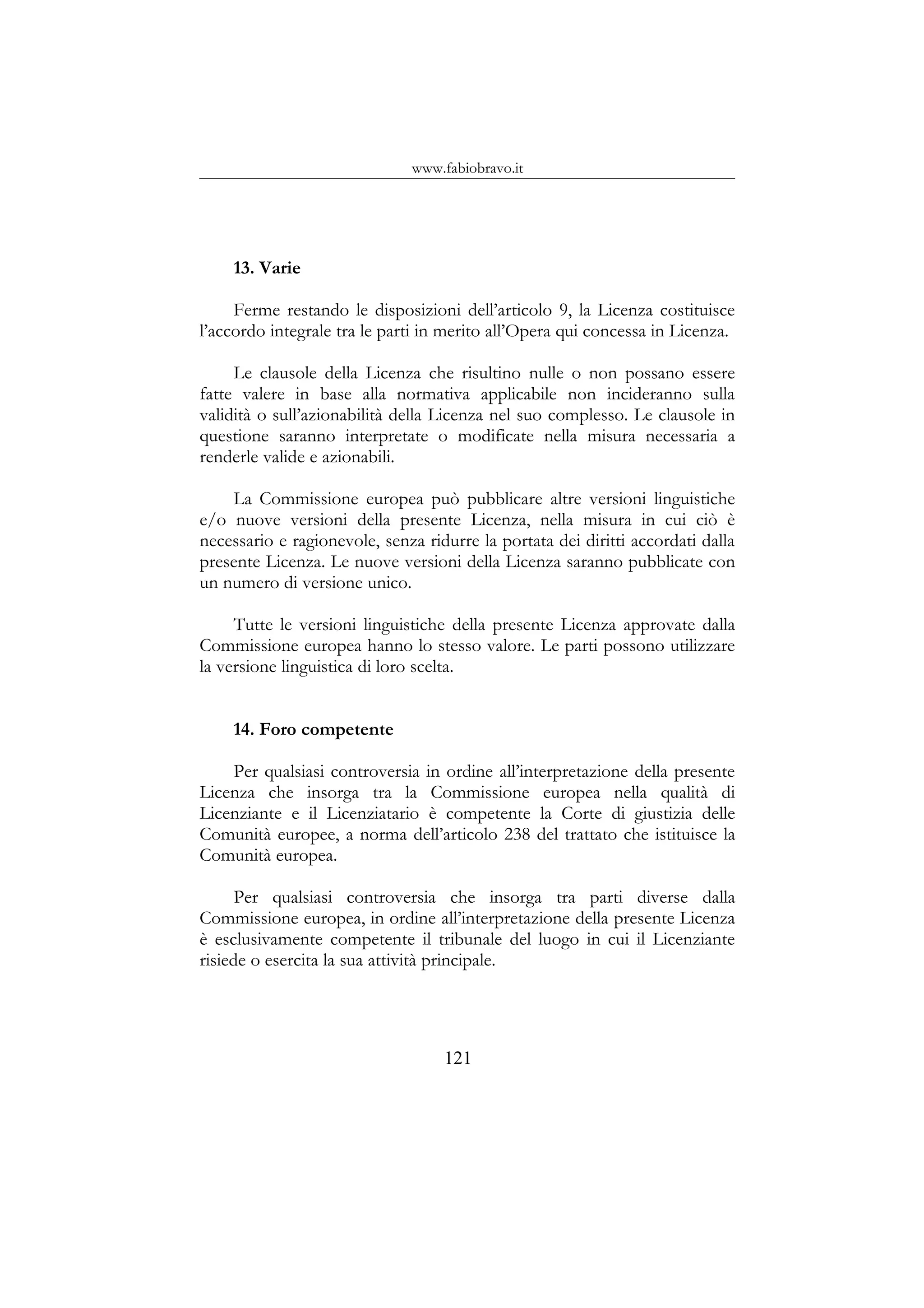 www.fabiobravo.it
13. Varie
Ferme restando le disposizioni dell’articolo 9, la Licenza costituisce
l’accordo integrale tra le parti in merito all’Opera qui concessa in Licenza.
Le clausole della Licenza che risultino nulle o non possano essere
fatte valere in base alla normativa applicabile non incideranno sulla
validità o sull’azionabilità della Licenza nel suo complesso. Le clausole in
questione saranno interpretate o modificate nella misura necessaria a
renderle valide e azionabili.
La Commissione europea può pubblicare altre versioni linguistiche
e/o nuove versioni della presente Licenza, nella misura in cui ciò è
necessario e ragionevole, senza ridurre la portata dei diritti accordati dalla
presente Licenza. Le nuove versioni della Licenza saranno pubblicate con
un numero di versione unico.
Tutte le versioni linguistiche della presente Licenza approvate dalla
Commissione europea hanno lo stesso valore. Le parti possono utilizzare
la versione linguistica di loro scelta.
14. Foro competente
Per qualsiasi controversia in ordine all’interpretazione della presente
Licenza che insorga tra la Commissione europea nella qualità di
Licenziante e il Licenziatario è competente la Corte di giustizia delle
Comunità europee, a norma dell’articolo 238 del trattato che istituisce la
Comunità europea.
Per qualsiasi controversia che insorga tra parti diverse dalla
Commissione europea, in ordine all’interpretazione della presente Licenza
è esclusivamente competente il tribunale del luogo in cui il Licenziante
risiede o esercita la sua attività principale.
121
 