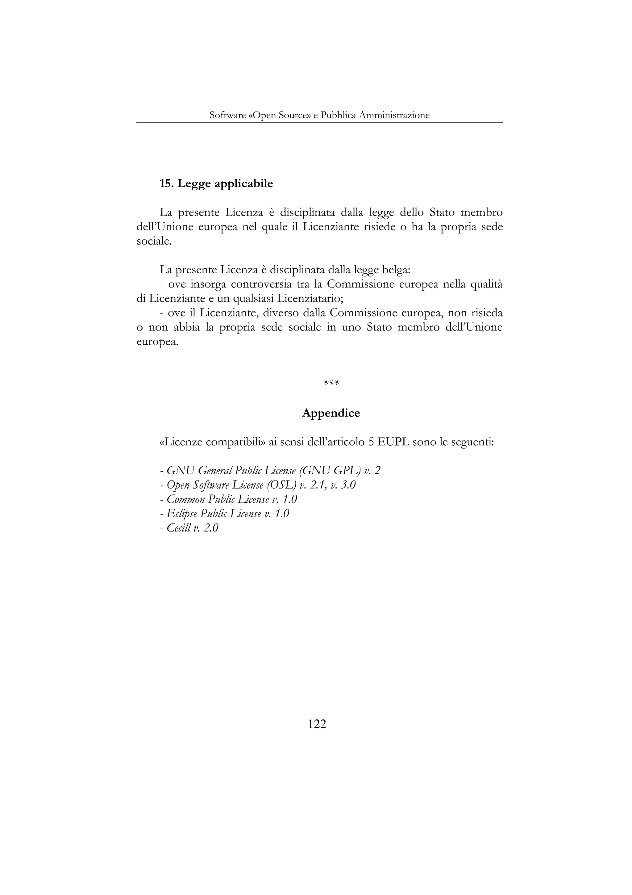 Software «Open Source» e Pubblica Amministrazione
15. Legge applicabile
La presente Licenza è disciplinata dalla legge dello Stato membro
dell’Unione europea nel quale il Licenziante risiede o ha la propria sede
sociale.
La presente Licenza è disciplinata dalla legge belga:
- ove insorga controversia tra la Commissione europea nella qualità
di Licenziante e un qualsiasi Licenziatario;
- ove il Licenziante, diverso dalla Commissione europea, non risieda
o non abbia la propria sede sociale in uno Stato membro dell’Unione
europea.
***
Appendice
«Licenze compatibili» ai sensi dell’articolo 5 EUPL sono le seguenti:
- GNU General Public License (GNU GPL) v. 2
- Open Software License (OSL) v. 2.1, v. 3.0
- Common Public License v. 1.0
- Eclipse Public License v. 1.0
- Cecill v. 2.0
122
 