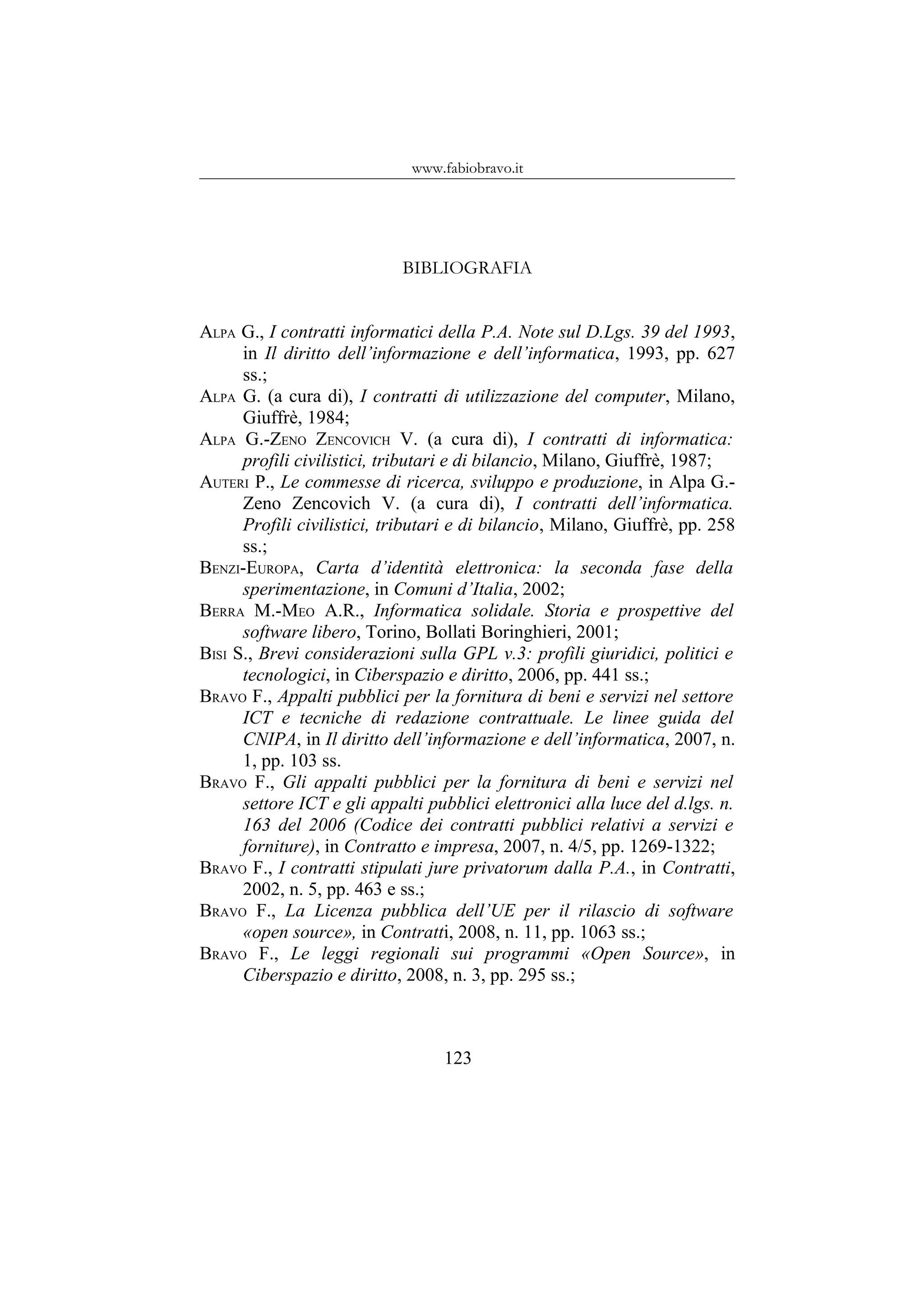 www.fabiobravo.it
BIBLIOGRAFIA
ALPA G., I contratti informatici della P.A. Note sul D.Lgs. 39 del 1993,
in Il diritto dell’informazione e dell’informatica, 1993, pp. 627
ss.;
ALPA G. (a cura di), I contratti di utilizzazione del computer, Milano,
Giuffrè, 1984;
ALPA G.-ZENO ZENCOVICH V. (a cura di), I contratti di informatica:
profili civilistici, tributari e di bilancio, Milano, Giuffrè, 1987;
AUTERI P., Le commesse di ricerca, sviluppo e produzione, in Alpa G.-
Zeno Zencovich V. (a cura di), I contratti dell’informatica.
Profili civilistici, tributari e di bilancio, Milano, Giuffrè, pp. 258
ss.;
BENZI-EUROPA, Carta d’identità elettronica: la seconda fase della
sperimentazione, in Comuni d’Italia, 2002;
BERRA M.-MEO A.R., Informatica solidale. Storia e prospettive del
software libero, Torino, Bollati Boringhieri, 2001;
BISI S., Brevi considerazioni sulla GPL v.3: profili giuridici, politici e
tecnologici, in Ciberspazio e diritto, 2006, pp. 441 ss.;
BRAVO F., Appalti pubblici per la fornitura di beni e servizi nel settore
ICT e tecniche di redazione contrattuale. Le linee guida del
CNIPA, in Il diritto dell’informazione e dell’informatica, 2007, n.
1, pp. 103 ss.
BRAVO F., Gli appalti pubblici per la fornitura di beni e servizi nel
settore ICT e gli appalti pubblici elettronici alla luce del d.lgs. n.
163 del 2006 (Codice dei contratti pubblici relativi a servizi e
forniture), in Contratto e impresa, 2007, n. 4/5, pp. 1269-1322;
BRAVO F., I contratti stipulati jure privatorum dalla P.A., in Contratti,
2002, n. 5, pp. 463 e ss.;
BRAVO F., La Licenza pubblica dell’UE per il rilascio di software
«open source», in Contratti, 2008, n. 11, pp. 1063 ss.;
BRAVO F., Le leggi regionali sui programmi «Open Source», in
Ciberspazio e diritto, 2008, n. 3, pp. 295 ss.;
123
 