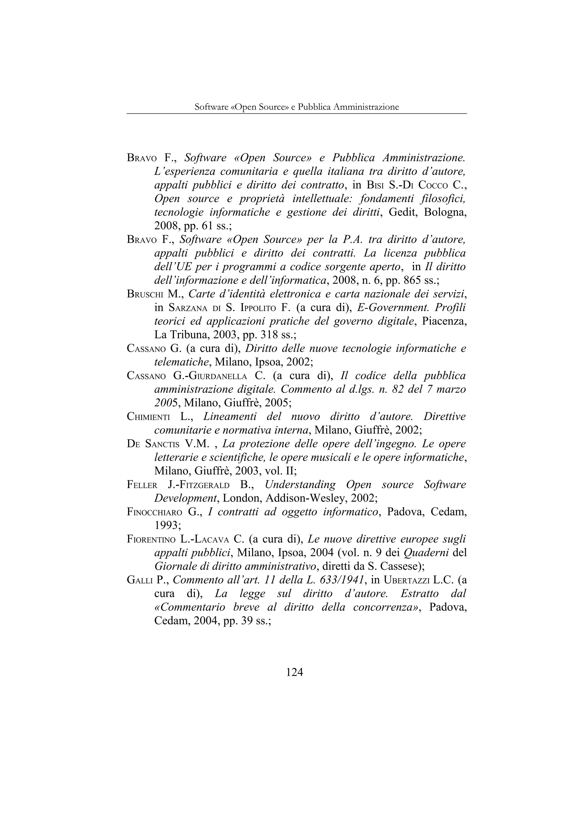 Software «Open Source» e Pubblica Amministrazione
BRAVO F., Software «Open Source» e Pubblica Amministrazione.
L’esperienza comunitaria e quella italiana tra diritto d’autore,
appalti pubblici e diritto dei contratto, in BISI S.-DI COCCO C.,
Open source e proprietà intellettuale: fondamenti filosofici,
tecnologie informatiche e gestione dei diritti, Gedit, Bologna,
2008, pp. 61 ss.;
BRAVO F., Software «Open Source» per la P.A. tra diritto d’autore,
appalti pubblici e diritto dei contratti. La licenza pubblica
dell’UE per i programmi a codice sorgente aperto, in Il diritto
dell’informazione e dell’informatica, 2008, n. 6, pp. 865 ss.;
BRUSCHI M., Carte d’identità elettronica e carta nazionale dei servizi,
in SARZANA DI S. IPPOLITO F. (a cura di), E-Government. Profili
teorici ed applicazioni pratiche del governo digitale, Piacenza,
La Tribuna, 2003, pp. 318 ss.;
CASSANO G. (a cura di), Diritto delle nuove tecnologie informatiche e
telematiche, Milano, Ipsoa, 2002;
CASSANO G.-GIURDANELLA C. (a cura di), Il codice della pubblica
amministrazione digitale. Commento al d.lgs. n. 82 del 7 marzo
2005, Milano, Giuffrè, 2005;
CHIMIENTI L., Lineamenti del nuovo diritto d’autore. Direttive
comunitarie e normativa interna, Milano, Giuffrè, 2002;
DE SANCTIS V.M. , La protezione delle opere dell’ingegno. Le opere
letterarie e scientifiche, le opere musicali e le opere informatiche,
Milano, Giuffrè, 2003, vol. II;
FELLER J.-FITZGERALD B., Understanding Open source Software
Development, London, Addison-Wesley, 2002;
FINOCCHIARO G., I contratti ad oggetto informatico, Padova, Cedam,
1993;
FIORENTINO L.-LACAVA C. (a cura di), Le nuove direttive europee sugli
appalti pubblici, Milano, Ipsoa, 2004 (vol. n. 9 dei Quaderni del
Giornale di diritto amministrativo, diretti da S. Cassese);
GALLI P., Commento all’art. 11 della L. 633/1941, in UBERTAZZI L.C. (a
cura di), La legge sul diritto d’autore. Estratto dal
«Commentario breve al diritto della concorrenza», Padova,
Cedam, 2004, pp. 39 ss.;
124
 