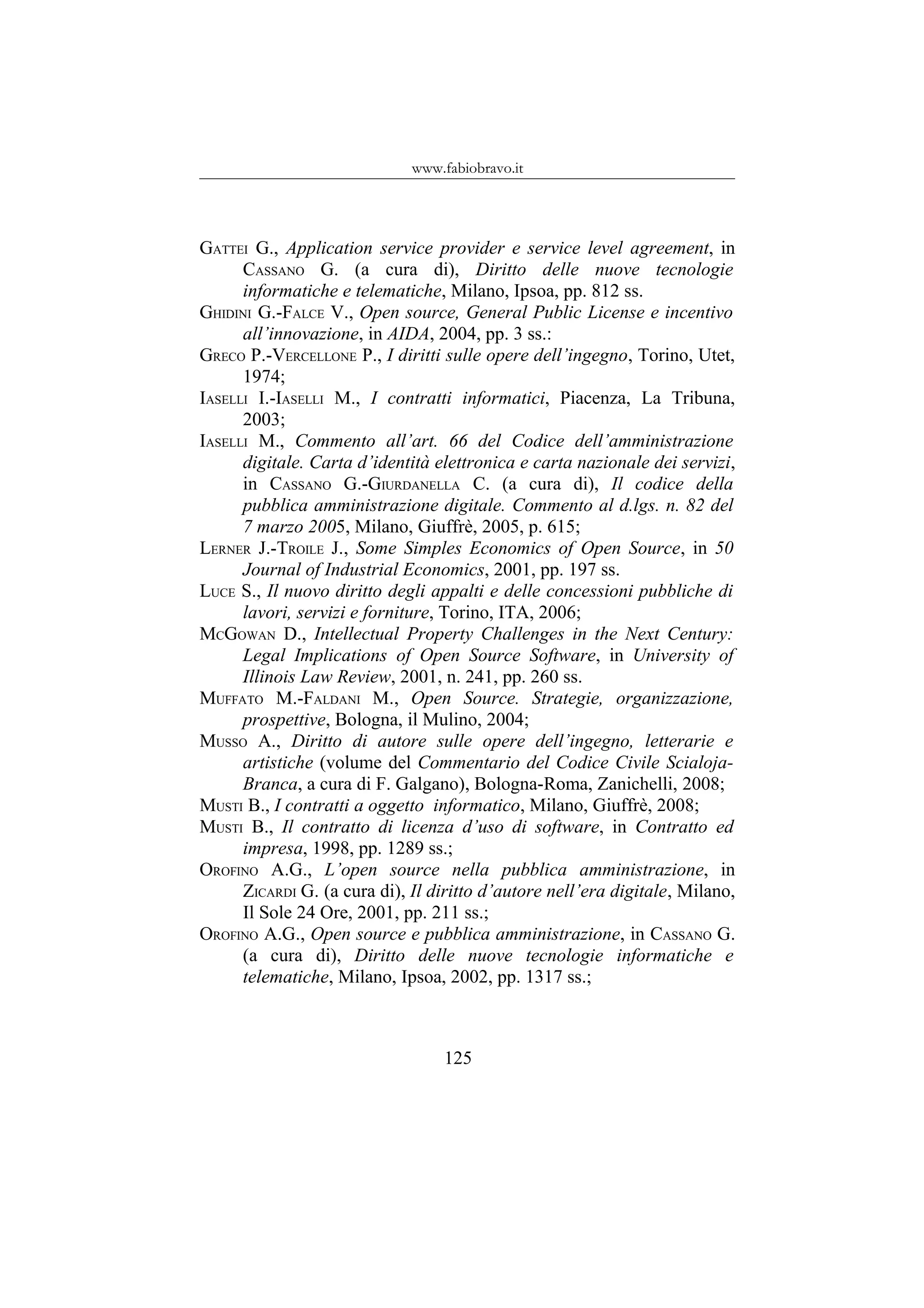 www.fabiobravo.it
GATTEI G., Application service provider e service level agreement, in
CASSANO G. (a cura di), Diritto delle nuove tecnologie
informatiche e telematiche, Milano, Ipsoa, pp. 812 ss.
GHIDINI G.-FALCE V., Open source, General Public License e incentivo
all’innovazione, in AIDA, 2004, pp. 3 ss.:
GRECO P.-VERCELLONE P., I diritti sulle opere dell’ingegno, Torino, Utet,
1974;
IASELLI I.-IASELLI M., I contratti informatici, Piacenza, La Tribuna,
2003;
IASELLI M., Commento all’art. 66 del Codice dell’amministrazione
digitale. Carta d’identità elettronica e carta nazionale dei servizi,
in CASSANO G.-GIURDANELLA C. (a cura di), Il codice della
pubblica amministrazione digitale. Commento al d.lgs. n. 82 del
7 marzo 2005, Milano, Giuffrè, 2005, p. 615;
LERNER J.-TROILE J., Some Simples Economics of Open Source, in 50
Journal of Industrial Economics, 2001, pp. 197 ss.
LUCE S., Il nuovo diritto degli appalti e delle concessioni pubbliche di
lavori, servizi e forniture, Torino, ITA, 2006;
MCGOWAN D., Intellectual Property Challenges in the Next Century:
Legal Implications of Open Source Software, in University of
Illinois Law Review, 2001, n. 241, pp. 260 ss.
MUFFATO M.-FALDANI M., Open Source. Strategie, organizzazione,
prospettive, Bologna, il Mulino, 2004;
MUSSO A., Diritto di autore sulle opere dell’ingegno, letterarie e
artistiche (volume del Commentario del Codice Civile Scialoja-
Branca, a cura di F. Galgano), Bologna-Roma, Zanichelli, 2008;
MUSTI B., I contratti a oggetto informatico, Milano, Giuffrè, 2008;
MUSTI B., Il contratto di licenza d’uso di software, in Contratto ed
impresa, 1998, pp. 1289 ss.;
OROFINO A.G., L’open source nella pubblica amministrazione, in
ZICARDI G. (a cura di), Il diritto d’autore nell’era digitale, Milano,
Il Sole 24 Ore, 2001, pp. 211 ss.;
OROFINO A.G., Open source e pubblica amministrazione, in CASSANO G.
(a cura di), Diritto delle nuove tecnologie informatiche e
telematiche, Milano, Ipsoa, 2002, pp. 1317 ss.;
125
 