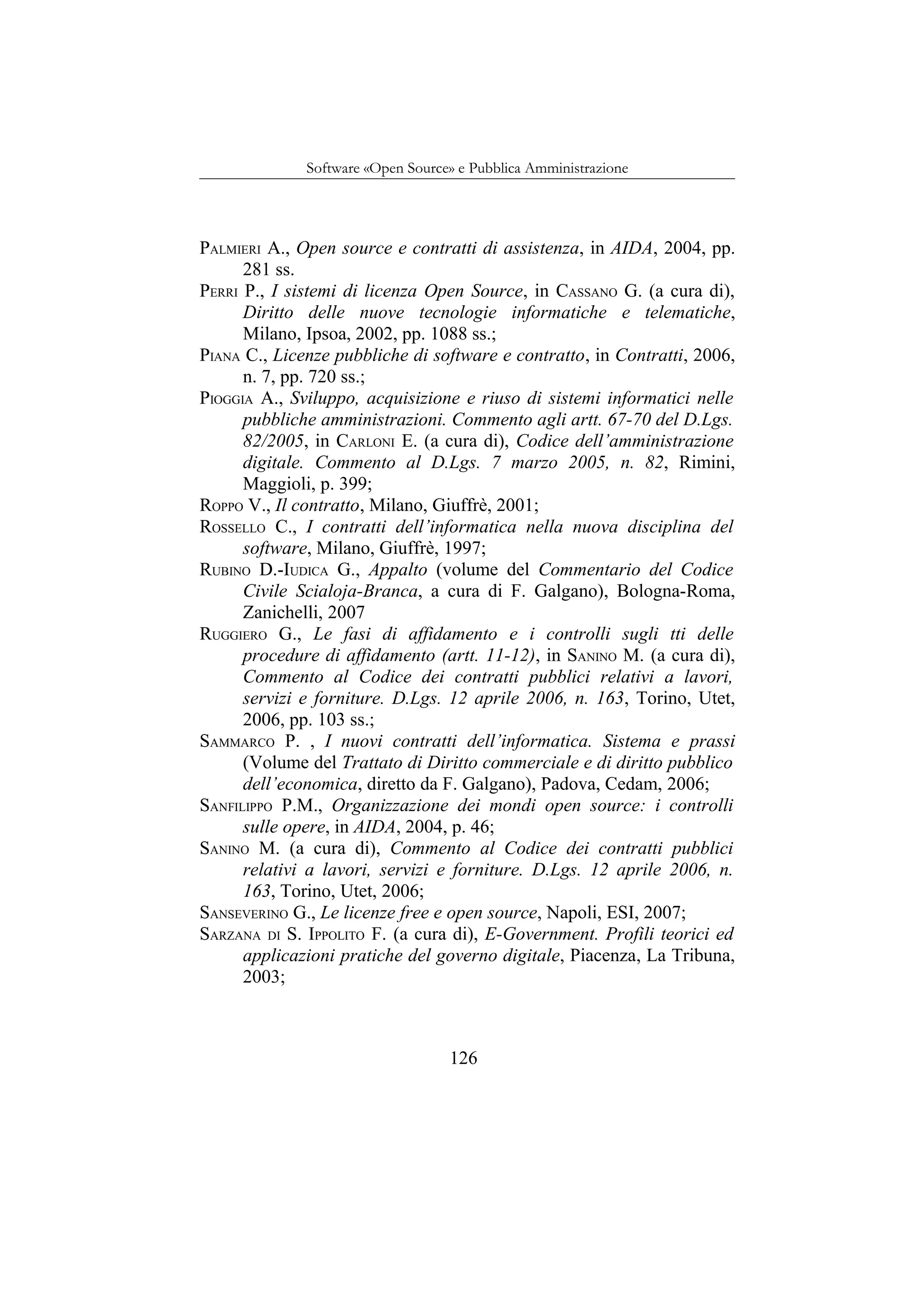 Software «Open Source» e Pubblica Amministrazione
PALMIERI A., Open source e contratti di assistenza, in AIDA, 2004, pp.
281 ss.
PERRI P., I sistemi di licenza Open Source, in CASSANO G. (a cura di),
Diritto delle nuove tecnologie informatiche e telematiche,
Milano, Ipsoa, 2002, pp. 1088 ss.;
PIANA C., Licenze pubbliche di software e contratto, in Contratti, 2006,
n. 7, pp. 720 ss.;
PIOGGIA A., Sviluppo, acquisizione e riuso di sistemi informatici nelle
pubbliche amministrazioni. Commento agli artt. 67-70 del D.Lgs.
82/2005, in CARLONI E. (a cura di), Codice dell’amministrazione
digitale. Commento al D.Lgs. 7 marzo 2005, n. 82, Rimini,
Maggioli, p. 399;
ROPPO V., Il contratto, Milano, Giuffrè, 2001;
ROSSELLO C., I contratti dell’informatica nella nuova disciplina del
software, Milano, Giuffrè, 1997;
RUBINO D.-IUDICA G., Appalto (volume del Commentario del Codice
Civile Scialoja-Branca, a cura di F. Galgano), Bologna-Roma,
Zanichelli, 2007
RUGGIERO G., Le fasi di affidamento e i controlli sugli tti delle
procedure di affidamento (artt. 11-12), in SANINO M. (a cura di),
Commento al Codice dei contratti pubblici relativi a lavori,
servizi e forniture. D.Lgs. 12 aprile 2006, n. 163, Torino, Utet,
2006, pp. 103 ss.;
SAMMARCO P. , I nuovi contratti dell’informatica. Sistema e prassi
(Volume del Trattato di Diritto commerciale e di diritto pubblico
dell’economica, diretto da F. Galgano), Padova, Cedam, 2006;
SANFILIPPO P.M., Organizzazione dei mondi open source: i controlli
sulle opere, in AIDA, 2004, p. 46;
SANINO M. (a cura di), Commento al Codice dei contratti pubblici
relativi a lavori, servizi e forniture. D.Lgs. 12 aprile 2006, n.
163, Torino, Utet, 2006;
SANSEVERINO G., Le licenze free e open source, Napoli, ESI, 2007;
SARZANA DI S. IPPOLITO F. (a cura di), E-Government. Profili teorici ed
applicazioni pratiche del governo digitale, Piacenza, La Tribuna,
2003;
126
 
