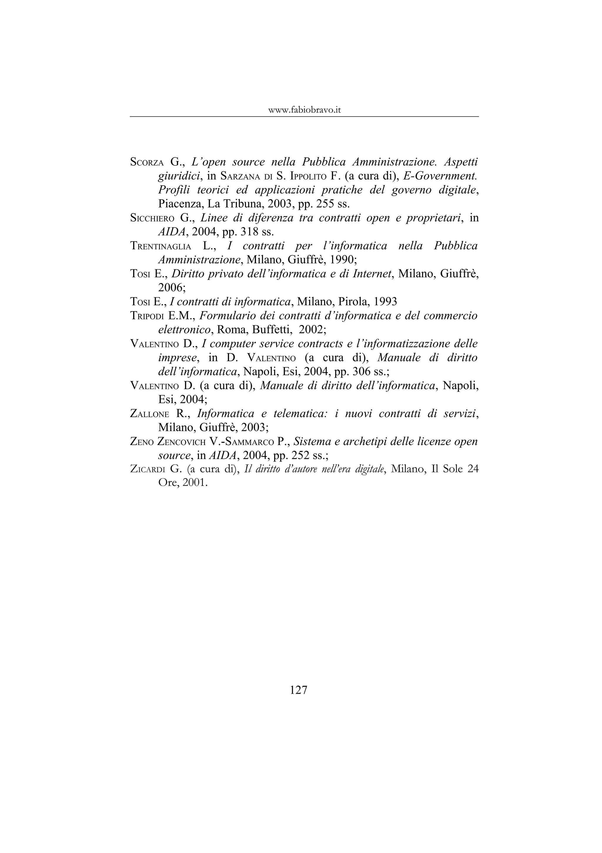www.fabiobravo.it
SCORZA G., L’open source nella Pubblica Amministrazione. Aspetti
giuridici, in SARZANA DI S. IPPOLITO F. (a cura di), E-Government.
Profili teorici ed applicazioni pratiche del governo digitale,
Piacenza, La Tribuna, 2003, pp. 255 ss.
SICCHIERO G., Linee di diferenza tra contratti open e proprietari, in
AIDA, 2004, pp. 318 ss.
TRENTINAGLIA L., I contratti per l’informatica nella Pubblica
Amministrazione, Milano, Giuffrè, 1990;
TOSI E., Diritto privato dell’informatica e di Internet, Milano, Giuffrè,
2006;
TOSI E., I contratti di informatica, Milano, Pirola, 1993
TRIPODI E.M., Formulario dei contratti d’informatica e del commercio
elettronico, Roma, Buffetti, 2002;
VALENTINO D., I computer service contracts e l’informatizzazione delle
imprese, in D. VALENTINO (a cura di), Manuale di diritto
dell’informatica, Napoli, Esi, 2004, pp. 306 ss.;
VALENTINO D. (a cura di), Manuale di diritto dell’informatica, Napoli,
Esi, 2004;
ZALLONE R., Informatica e telematica: i nuovi contratti di servizi,
Milano, Giuffrè, 2003;
ZENO ZENCOVICH V.-SAMMARCO P., Sistema e archetipi delle licenze open
source, in AIDA, 2004, pp. 252 ss.;
ZICARDI G. (a cura di), Il diritto d’autore nell’era digitale, Milano, Il Sole 24
Ore, 2001.
127
 
