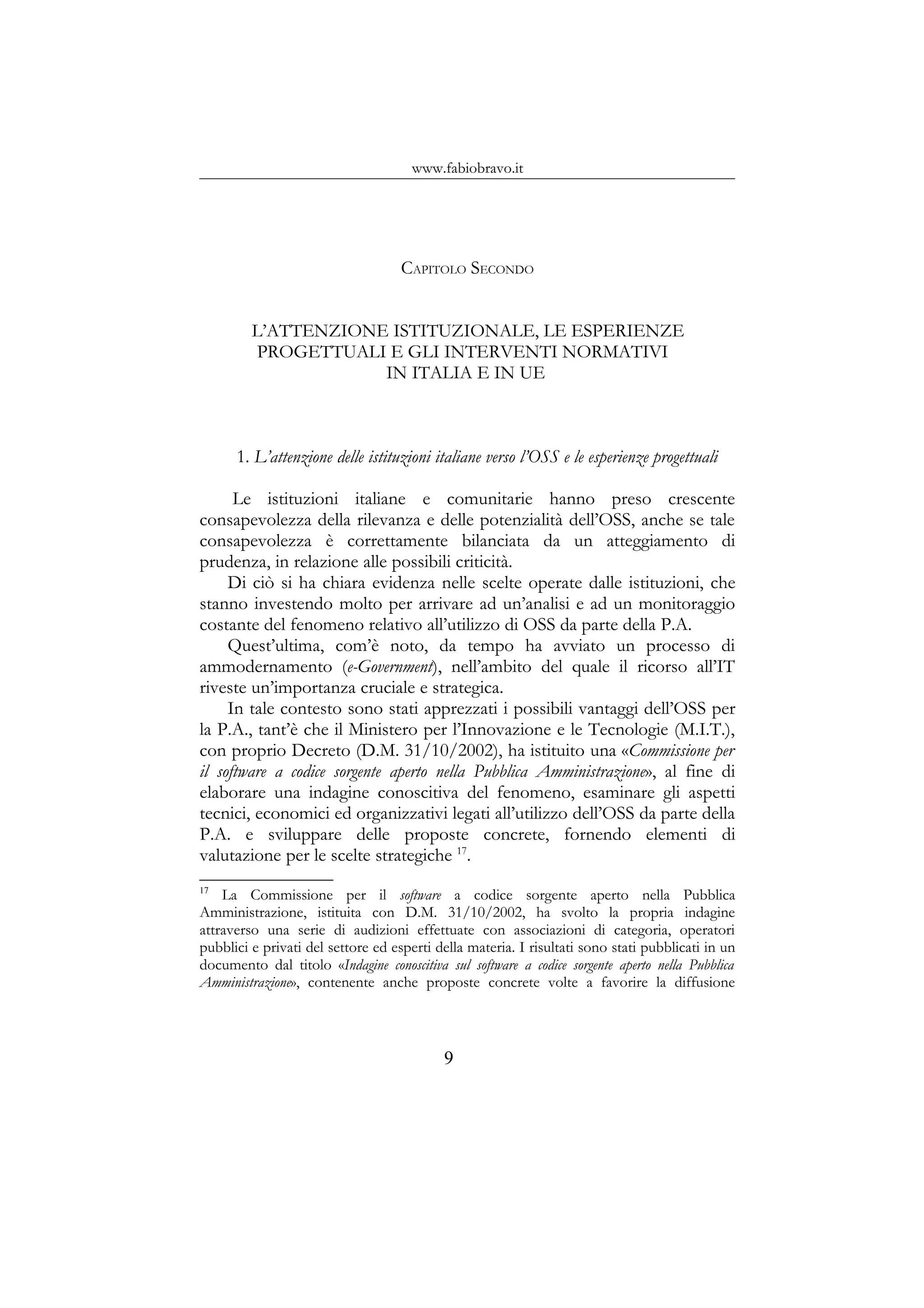 www.fabiobravo.it
CAPITOLO SECONDO
L’ATTENZIONE ISTITUZIONALE, LE ESPERIENZE
PROGETTUALI E GLI INTERVENTI NORMATIVI
IN ITALIA E IN UE
1. L’attenzione delle istituzioni italiane verso l’OSS e le esperienze progettuali
Le istituzioni italiane e comunitarie hanno preso crescente
consapevolezza della rilevanza e delle potenzialità dell’OSS, anche se tale
consapevolezza è correttamente bilanciata da un atteggiamento di
prudenza, in relazione alle possibili criticità.
Di ciò si ha chiara evidenza nelle scelte operate dalle istituzioni, che
stanno investendo molto per arrivare ad un’analisi e ad un monitoraggio
costante del fenomeno relativo all’utilizzo di OSS da parte della P.A.
Quest’ultima, com’è noto, da tempo ha avviato un processo di
ammodernamento (e-Government), nell’ambito del quale il ricorso all’IT
riveste un’importanza cruciale e strategica.
In tale contesto sono stati apprezzati i possibili vantaggi dell’OSS per
la P.A., tant’è che il Ministero per l’Innovazione e le Tecnologie (M.I.T.),
con proprio Decreto (D.M. 31/10/2002), ha istituito una «Commissione per
il software a codice sorgente aperto nella Pubblica Amministrazione», al fine di
elaborare una indagine conoscitiva del fenomeno, esaminare gli aspetti
tecnici, economici ed organizzativi legati all’utilizzo dell’OSS da parte della
P.A. e sviluppare delle proposte concrete, fornendo elementi di
valutazione per le scelte strategiche 17
.
17
La Commissione per il software a codice sorgente aperto nella Pubblica
Amministrazione, istituita con D.M. 31/10/2002, ha svolto la propria indagine
attraverso una serie di audizioni effettuate con associazioni di categoria, operatori
pubblici e privati del settore ed esperti della materia. I risultati sono stati pubblicati in un
documento dal titolo «Indagine conoscitiva sul software a codice sorgente aperto nella Pubblica
Amministrazione», contenente anche proposte concrete volte a favorire la diffusione
9
 