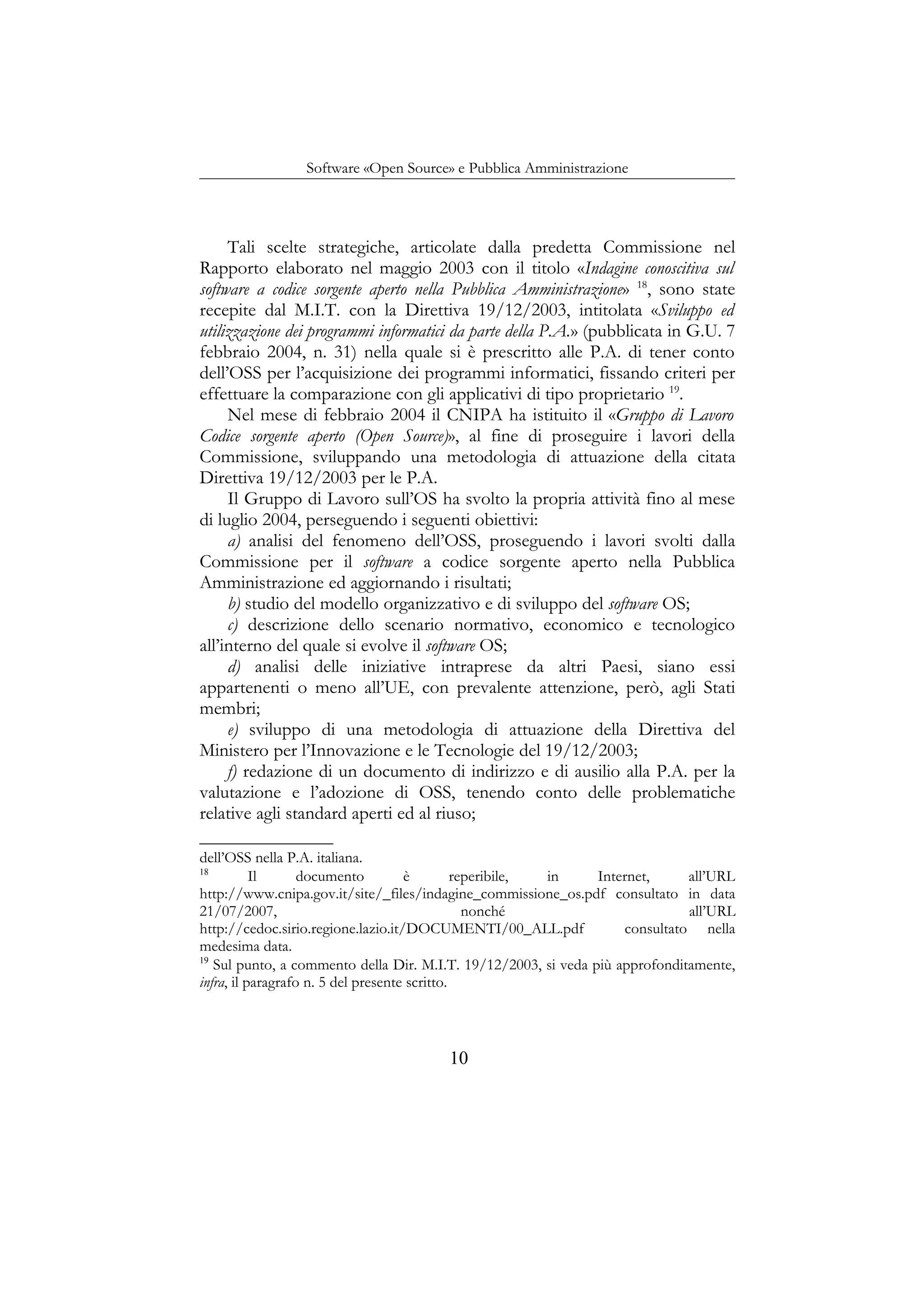 Software «Open Source» e Pubblica Amministrazione
Tali scelte strategiche, articolate dalla predetta Commissione nel
Rapporto elaborato nel maggio 2003 con il titolo «Indagine conoscitiva sul
software a codice sorgente aperto nella Pubblica Amministrazione» 18
, sono state
recepite dal M.I.T. con la Direttiva 19/12/2003, intitolata «Sviluppo ed
utilizzazione dei programmi informatici da parte della P.A.» (pubblicata in G.U. 7
febbraio 2004, n. 31) nella quale si è prescritto alle P.A. di tener conto
dell’OSS per l’acquisizione dei programmi informatici, fissando criteri per
effettuare la comparazione con gli applicativi di tipo proprietario 19
.
Nel mese di febbraio 2004 il CNIPA ha istituito il «Gruppo di Lavoro
Codice sorgente aperto (Open Source)», al fine di proseguire i lavori della
Commissione, sviluppando una metodologia di attuazione della citata
Direttiva 19/12/2003 per le P.A.
Il Gruppo di Lavoro sull’OS ha svolto la propria attività fino al mese
di luglio 2004, perseguendo i seguenti obiettivi:
a) analisi del fenomeno dell’OSS, proseguendo i lavori svolti dalla
Commissione per il software a codice sorgente aperto nella Pubblica
Amministrazione ed aggiornando i risultati;
b) studio del modello organizzativo e di sviluppo del software OS;
c) descrizione dello scenario normativo, economico e tecnologico
all’interno del quale si evolve il software OS;
d) analisi delle iniziative intraprese da altri Paesi, siano essi
appartenenti o meno all’UE, con prevalente attenzione, però, agli Stati
membri;
e) sviluppo di una metodologia di attuazione della Direttiva del
Ministero per l’Innovazione e le Tecnologie del 19/12/2003;
f) redazione di un documento di indirizzo e di ausilio alla P.A. per la
valutazione e l’adozione di OSS, tenendo conto delle problematiche
relative agli standard aperti ed al riuso;
dell’OSS nella P.A. italiana.
18
Il documento è reperibile, in Internet, all’URL
http://www.cnipa.gov.it/site/_files/indagine_commissione_os.pdf consultato in data
21/07/2007, nonché all’URL
http://cedoc.sirio.regione.lazio.it/DOCUMENTI/00_ALL.pdf consultato nella
medesima data.
19
Sul punto, a commento della Dir. M.I.T. 19/12/2003, si veda più approfonditamente,
infra, il paragrafo n. 5 del presente scritto.
10
 