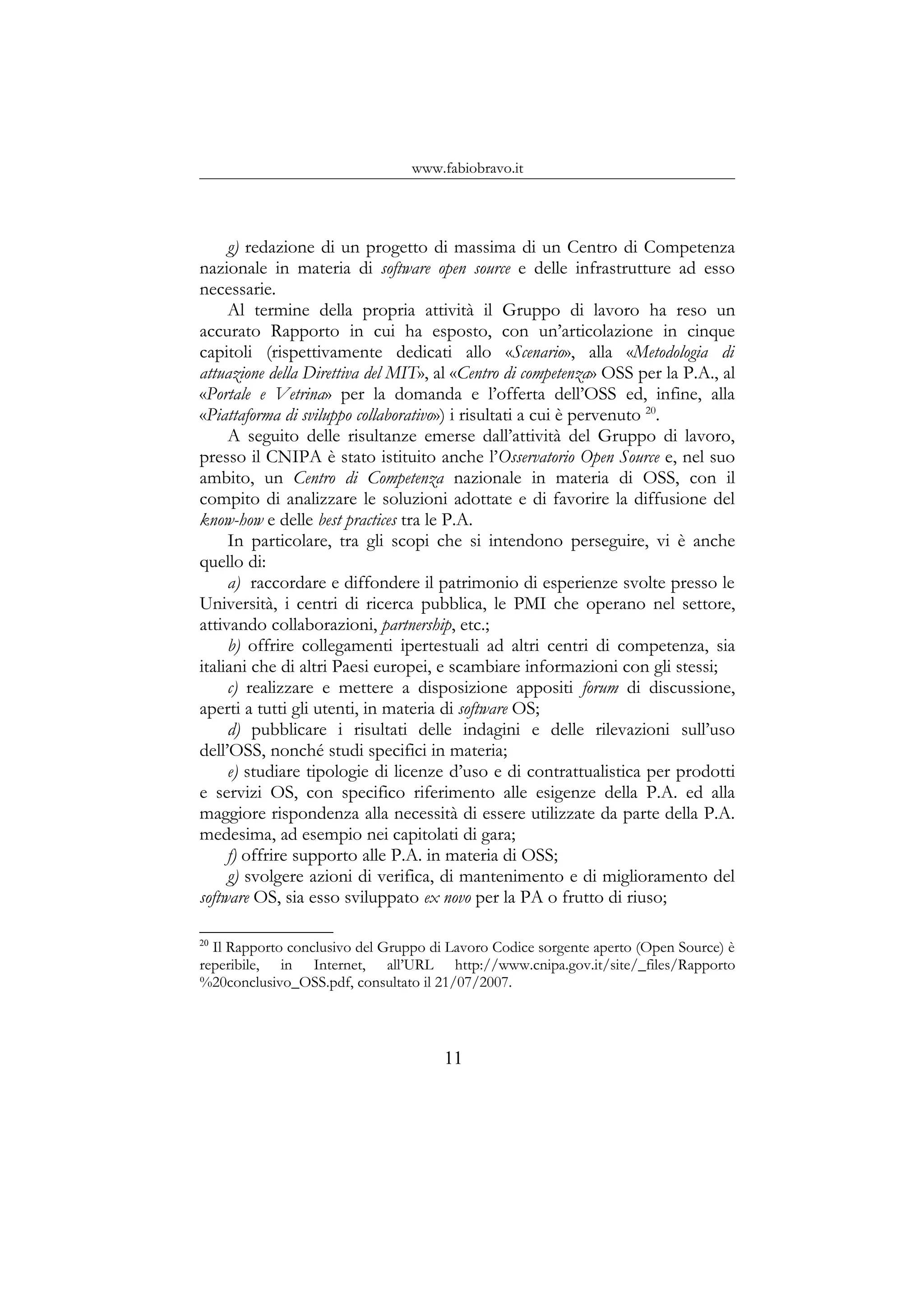 www.fabiobravo.it
g) redazione di un progetto di massima di un Centro di Competenza
nazionale in materia di software open source e delle infrastrutture ad esso
necessarie.
Al termine della propria attività il Gruppo di lavoro ha reso un
accurato Rapporto in cui ha esposto, con un’articolazione in cinque
capitoli (rispettivamente dedicati allo «Scenario», alla «Metodologia di
attuazione della Direttiva del MIT», al «Centro di competenza» OSS per la P.A., al
«Portale e Vetrina» per la domanda e l’offerta dell’OSS ed, infine, alla
«Piattaforma di sviluppo collaborativo») i risultati a cui è pervenuto 20
.
A seguito delle risultanze emerse dall’attività del Gruppo di lavoro,
presso il CNIPA è stato istituito anche l’Osservatorio Open Source e, nel suo
ambito, un Centro di Competenza nazionale in materia di OSS, con il
compito di analizzare le soluzioni adottate e di favorire la diffusione del
know-how e delle best practices tra le P.A.
In particolare, tra gli scopi che si intendono perseguire, vi è anche
quello di:
a) raccordare e diffondere il patrimonio di esperienze svolte presso le
Università, i centri di ricerca pubblica, le PMI che operano nel settore,
attivando collaborazioni, partnership, etc.;
b) offrire collegamenti ipertestuali ad altri centri di competenza, sia
italiani che di altri Paesi europei, e scambiare informazioni con gli stessi;
c) realizzare e mettere a disposizione appositi forum di discussione,
aperti a tutti gli utenti, in materia di software OS;
d) pubblicare i risultati delle indagini e delle rilevazioni sull’uso
dell’OSS, nonché studi specifici in materia;
e) studiare tipologie di licenze d’uso e di contrattualistica per prodotti
e servizi OS, con specifico riferimento alle esigenze della P.A. ed alla
maggiore rispondenza alla necessità di essere utilizzate da parte della P.A.
medesima, ad esempio nei capitolati di gara;
f) offrire supporto alle P.A. in materia di OSS;
g) svolgere azioni di verifica, di mantenimento e di miglioramento del
software OS, sia esso sviluppato ex novo per la PA o frutto di riuso;
20
Il Rapporto conclusivo del Gruppo di Lavoro Codice sorgente aperto (Open Source) è
reperibile, in Internet, all’URL http://www.cnipa.gov.it/site/_files/Rapporto
%20conclusivo_OSS.pdf, consultato il 21/07/2007.
11
 