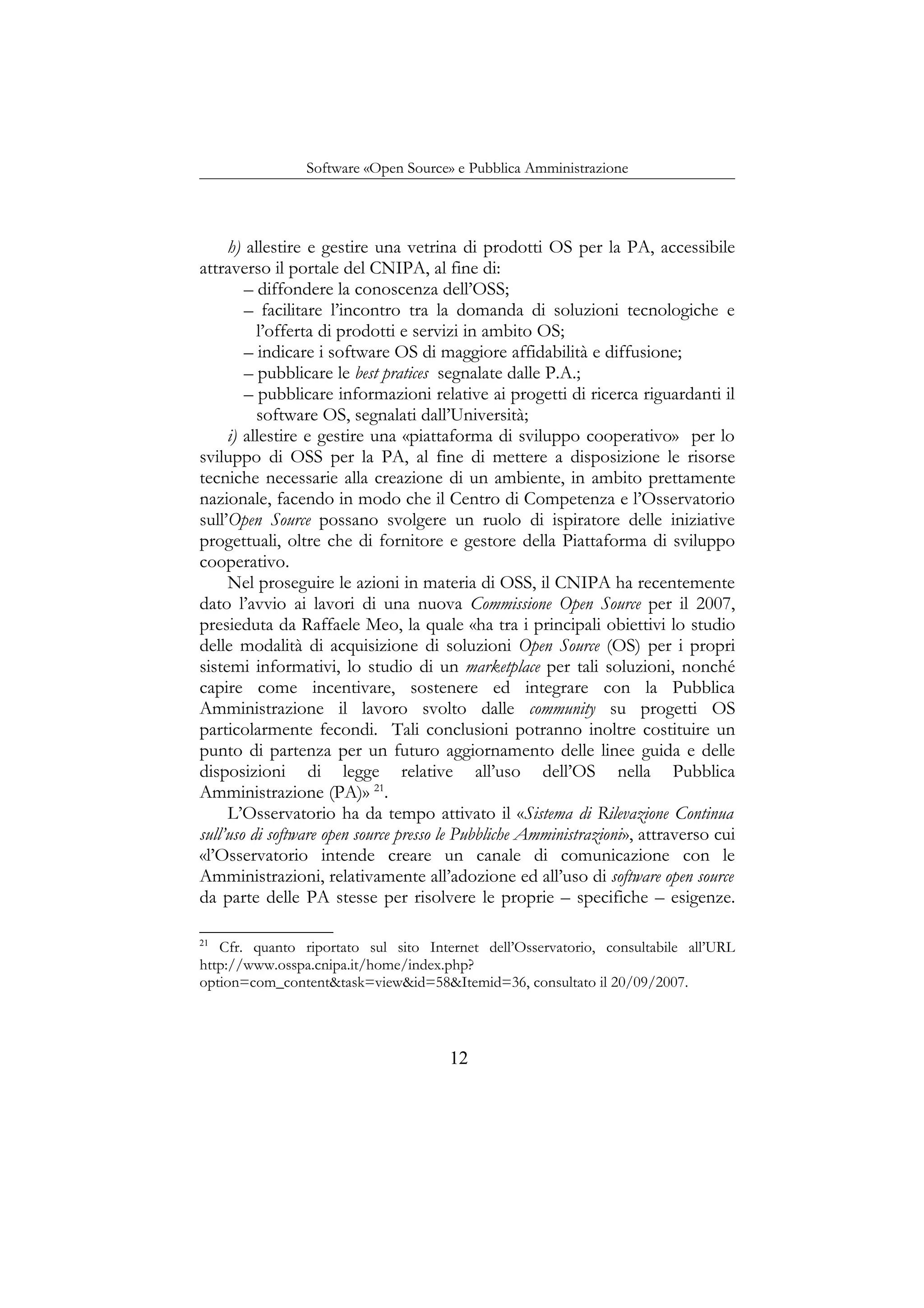 Software «Open Source» e Pubblica Amministrazione
h) allestire e gestire una vetrina di prodotti OS per la PA, accessibile
attraverso il portale del CNIPA, al fine di:
– diffondere la conoscenza dell’OSS;
– facilitare l’incontro tra la domanda di soluzioni tecnologiche e
l’offerta di prodotti e servizi in ambito OS;
– indicare i software OS di maggiore affidabilità e diffusione;
– pubblicare le best pratices segnalate dalle P.A.;
– pubblicare informazioni relative ai progetti di ricerca riguardanti il
software OS, segnalati dall’Università;
i) allestire e gestire una «piattaforma di sviluppo cooperativo» per lo
sviluppo di OSS per la PA, al fine di mettere a disposizione le risorse
tecniche necessarie alla creazione di un ambiente, in ambito prettamente
nazionale, facendo in modo che il Centro di Competenza e l’Osservatorio
sull’Open Source possano svolgere un ruolo di ispiratore delle iniziative
progettuali, oltre che di fornitore e gestore della Piattaforma di sviluppo
cooperativo.
Nel proseguire le azioni in materia di OSS, il CNIPA ha recentemente
dato l’avvio ai lavori di una nuova Commissione Open Source per il 2007,
presieduta da Raffaele Meo, la quale «ha tra i principali obiettivi lo studio
delle modalità di acquisizione di soluzioni Open Source (OS) per i propri
sistemi informativi, lo studio di un marketplace per tali soluzioni, nonché
capire come incentivare, sostenere ed integrare con la Pubblica
Amministrazione il lavoro svolto dalle community su progetti OS
particolarmente fecondi. Tali conclusioni potranno inoltre costituire un
punto di partenza per un futuro aggiornamento delle linee guida e delle
disposizioni di legge relative all’uso dell’OS nella Pubblica
Amministrazione (PA)» 21
.
L’Osservatorio ha da tempo attivato il «Sistema di Rilevazione Continua
sull’uso di software open source presso le Pubbliche Amministrazioni», attraverso cui
«l’Osservatorio intende creare un canale di comunicazione con le
Amministrazioni, relativamente all’adozione ed all’uso di software open source
da parte delle PA stesse per risolvere le proprie – specifiche – esigenze.
21
Cfr. quanto riportato sul sito Internet dell’Osservatorio, consultabile all’URL
http://www.osspa.cnipa.it/home/index.php?
option=com_content&task=view&id=58&Itemid=36, consultato il 20/09/2007.
12
 