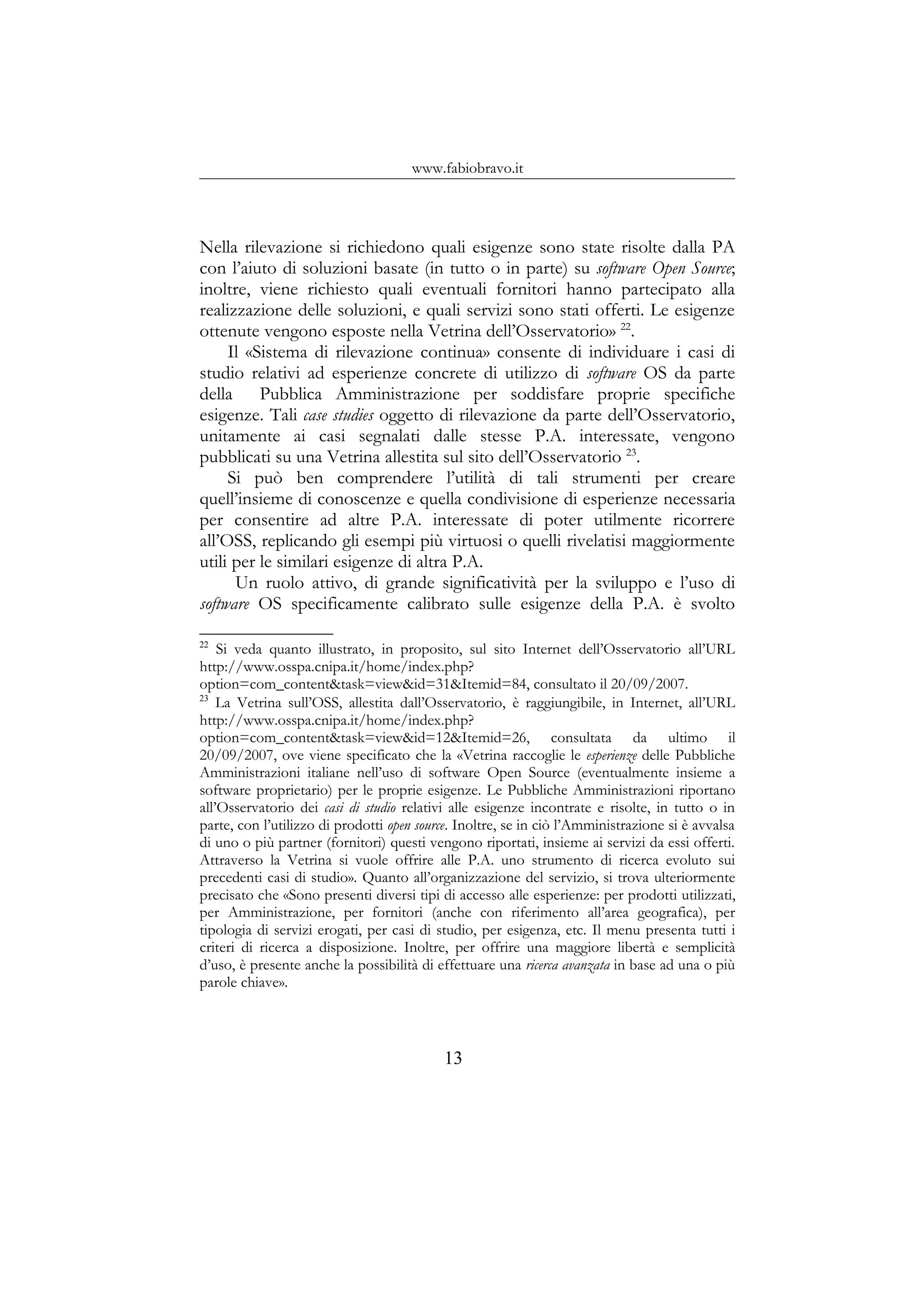 www.fabiobravo.it
Nella rilevazione si richiedono quali esigenze sono state risolte dalla PA
con l’aiuto di soluzioni basate (in tutto o in parte) su software Open Source;
inoltre, viene richiesto quali eventuali fornitori hanno partecipato alla
realizzazione delle soluzioni, e quali servizi sono stati offerti. Le esigenze
ottenute vengono esposte nella Vetrina dell’Osservatorio» 22
.
Il «Sistema di rilevazione continua» consente di individuare i casi di
studio relativi ad esperienze concrete di utilizzo di software OS da parte
della Pubblica Amministrazione per soddisfare proprie specifiche
esigenze. Tali case studies oggetto di rilevazione da parte dell’Osservatorio,
unitamente ai casi segnalati dalle stesse P.A. interessate, vengono
pubblicati su una Vetrina allestita sul sito dell’Osservatorio 23
.
Si può ben comprendere l’utilità di tali strumenti per creare
quell’insieme di conoscenze e quella condivisione di esperienze necessaria
per consentire ad altre P.A. interessate di poter utilmente ricorrere
all’OSS, replicando gli esempi più virtuosi o quelli rivelatisi maggiormente
utili per le similari esigenze di altra P.A.
Un ruolo attivo, di grande significatività per la sviluppo e l’uso di
software OS specificamente calibrato sulle esigenze della P.A. è svolto
22
Si veda quanto illustrato, in proposito, sul sito Internet dell’Osservatorio all’URL
http://www.osspa.cnipa.it/home/index.php?
option=com_content&task=view&id=31&Itemid=84, consultato il 20/09/2007.
23
La Vetrina sull’OSS, allestita dall’Osservatorio, è raggiungibile, in Internet, all’URL
http://www.osspa.cnipa.it/home/index.php?
option=com_content&task=view&id=12&Itemid=26, consultata da ultimo il
20/09/2007, ove viene specificato che la «Vetrina raccoglie le esperienze delle Pubbliche
Amministrazioni italiane nell’uso di software Open Source (eventualmente insieme a
software proprietario) per le proprie esigenze. Le Pubbliche Amministrazioni riportano
all’Osservatorio dei casi di studio relativi alle esigenze incontrate e risolte, in tutto o in
parte, con l’utilizzo di prodotti open source. Inoltre, se in ciò l’Amministrazione si è avvalsa
di uno o più partner (fornitori) questi vengono riportati, insieme ai servizi da essi offerti.
Attraverso la Vetrina si vuole offrire alle P.A. uno strumento di ricerca evoluto sui
precedenti casi di studio». Quanto all’organizzazione del servizio, si trova ulteriormente
precisato che «Sono presenti diversi tipi di accesso alle esperienze: per prodotti utilizzati,
per Amministrazione, per fornitori (anche con riferimento all’area geografica), per
tipologia di servizi erogati, per casi di studio, per esigenza, etc. Il menu presenta tutti i
criteri di ricerca a disposizione. Inoltre, per offrire una maggiore libertà e semplicità
d’uso, è presente anche la possibilità di effettuare una ricerca avanzata in base ad una o più
parole chiave».
13
 
