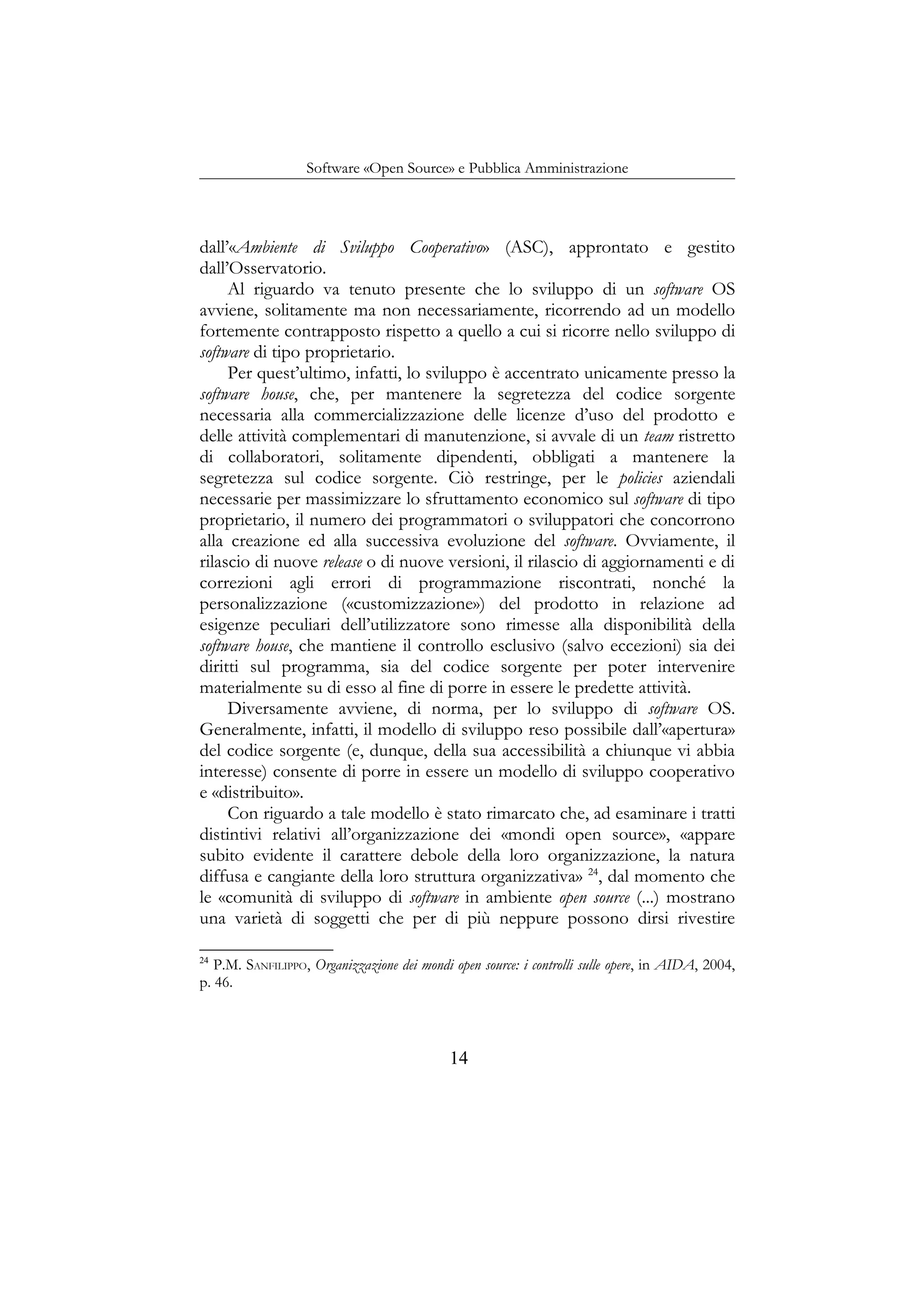 Software «Open Source» e Pubblica Amministrazione
dall’«Ambiente di Sviluppo Cooperativo» (ASC), approntato e gestito
dall’Osservatorio.
Al riguardo va tenuto presente che lo sviluppo di un software OS
avviene, solitamente ma non necessariamente, ricorrendo ad un modello
fortemente contrapposto rispetto a quello a cui si ricorre nello sviluppo di
software di tipo proprietario.
Per quest’ultimo, infatti, lo sviluppo è accentrato unicamente presso la
software house, che, per mantenere la segretezza del codice sorgente
necessaria alla commercializzazione delle licenze d’uso del prodotto e
delle attività complementari di manutenzione, si avvale di un team ristretto
di collaboratori, solitamente dipendenti, obbligati a mantenere la
segretezza sul codice sorgente. Ciò restringe, per le policies aziendali
necessarie per massimizzare lo sfruttamento economico sul software di tipo
proprietario, il numero dei programmatori o sviluppatori che concorrono
alla creazione ed alla successiva evoluzione del software. Ovviamente, il
rilascio di nuove release o di nuove versioni, il rilascio di aggiornamenti e di
correzioni agli errori di programmazione riscontrati, nonché la
personalizzazione («customizzazione») del prodotto in relazione ad
esigenze peculiari dell’utilizzatore sono rimesse alla disponibilità della
software house, che mantiene il controllo esclusivo (salvo eccezioni) sia dei
diritti sul programma, sia del codice sorgente per poter intervenire
materialmente su di esso al fine di porre in essere le predette attività.
Diversamente avviene, di norma, per lo sviluppo di software OS.
Generalmente, infatti, il modello di sviluppo reso possibile dall’«apertura»
del codice sorgente (e, dunque, della sua accessibilità a chiunque vi abbia
interesse) consente di porre in essere un modello di sviluppo cooperativo
e «distribuito».
Con riguardo a tale modello è stato rimarcato che, ad esaminare i tratti
distintivi relativi all’organizzazione dei «mondi open source», «appare
subito evidente il carattere debole della loro organizzazione, la natura
diffusa e cangiante della loro struttura organizzativa» 24
, dal momento che
le «comunità di sviluppo di software in ambiente open source (...) mostrano
una varietà di soggetti che per di più neppure possono dirsi rivestire
24
P.M. SANFILIPPO, Organizzazione dei mondi open source: i controlli sulle opere, in AIDA, 2004,
p. 46.
14
 
