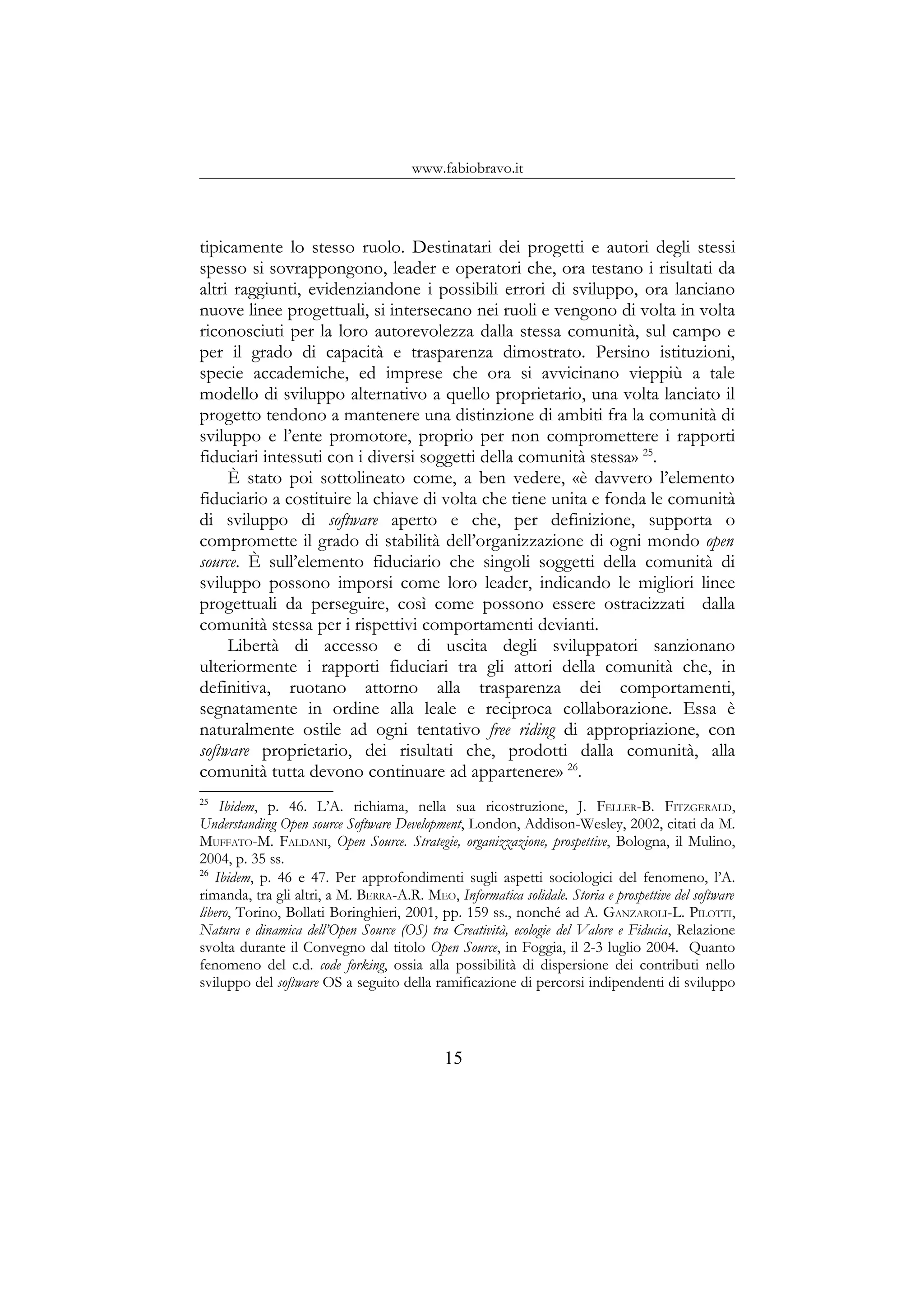 www.fabiobravo.it
tipicamente lo stesso ruolo. Destinatari dei progetti e autori degli stessi
spesso si sovrappongono, leader e operatori che, ora testano i risultati da
altri raggiunti, evidenziandone i possibili errori di sviluppo, ora lanciano
nuove linee progettuali, si intersecano nei ruoli e vengono di volta in volta
riconosciuti per la loro autorevolezza dalla stessa comunità, sul campo e
per il grado di capacità e trasparenza dimostrato. Persino istituzioni,
specie accademiche, ed imprese che ora si avvicinano vieppiù a tale
modello di sviluppo alternativo a quello proprietario, una volta lanciato il
progetto tendono a mantenere una distinzione di ambiti fra la comunità di
sviluppo e l’ente promotore, proprio per non compromettere i rapporti
fiduciari intessuti con i diversi soggetti della comunità stessa» 25
.
È stato poi sottolineato come, a ben vedere, «è davvero l’elemento
fiduciario a costituire la chiave di volta che tiene unita e fonda le comunità
di sviluppo di software aperto e che, per definizione, supporta o
compromette il grado di stabilità dell’organizzazione di ogni mondo open
source. È sull’elemento fiduciario che singoli soggetti della comunità di
sviluppo possono imporsi come loro leader, indicando le migliori linee
progettuali da perseguire, così come possono essere ostracizzati dalla
comunità stessa per i rispettivi comportamenti devianti.
Libertà di accesso e di uscita degli sviluppatori sanzionano
ulteriormente i rapporti fiduciari tra gli attori della comunità che, in
definitiva, ruotano attorno alla trasparenza dei comportamenti,
segnatamente in ordine alla leale e reciproca collaborazione. Essa è
naturalmente ostile ad ogni tentativo free riding di appropriazione, con
software proprietario, dei risultati che, prodotti dalla comunità, alla
comunità tutta devono continuare ad appartenere» 26
.
25
Ibidem, p. 46. L’A. richiama, nella sua ricostruzione, J. FELLER-B. FITZGERALD,
Understanding Open source Software Development, London, Addison-Wesley, 2002, citati da M.
MUFFATO-M. FALDANI, Open Source. Strategie, organizzazione, prospettive, Bologna, il Mulino,
2004, p. 35 ss.
26
Ibidem, p. 46 e 47. Per approfondimenti sugli aspetti sociologici del fenomeno, l’A.
rimanda, tra gli altri, a M. BERRA-A.R. MEO, Informatica solidale. Storia e prospettive del software
libero, Torino, Bollati Boringhieri, 2001, pp. 159 ss., nonché ad A. GANZAROLI-L. PILOTTI,
Natura e dinamica dell’Open Source (OS) tra Creatività, ecologie del Valore e Fiducia, Relazione
svolta durante il Convegno dal titolo Open Source, in Foggia, il 2-3 luglio 2004. Quanto
fenomeno del c.d. code forking, ossia alla possibilità di dispersione dei contributi nello
sviluppo del software OS a seguito della ramificazione di percorsi indipendenti di sviluppo
15
 