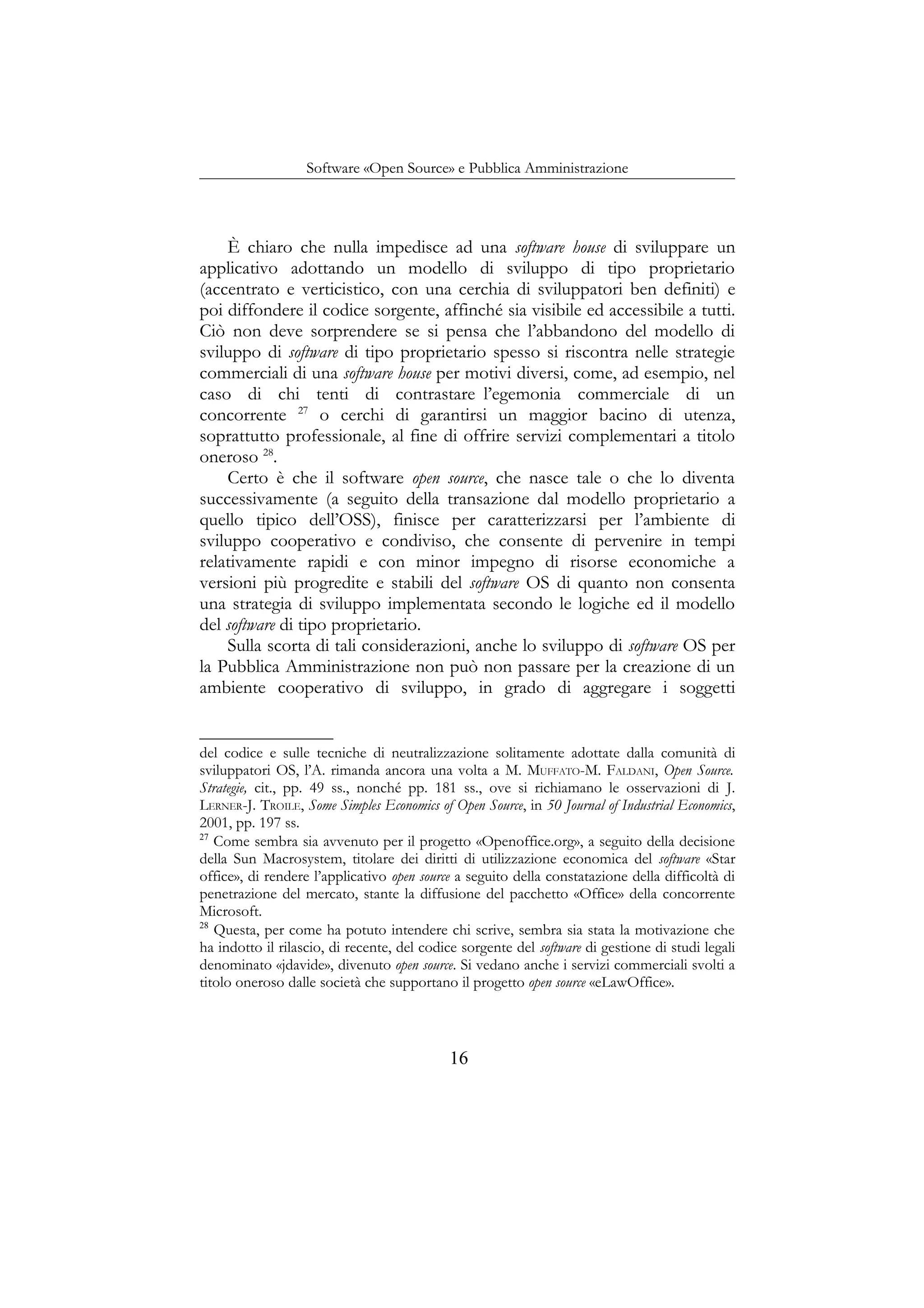 Software «Open Source» e Pubblica Amministrazione
È chiaro che nulla impedisce ad una software house di sviluppare un
applicativo adottando un modello di sviluppo di tipo proprietario
(accentrato e verticistico, con una cerchia di sviluppatori ben definiti) e
poi diffondere il codice sorgente, affinché sia visibile ed accessibile a tutti.
Ciò non deve sorprendere se si pensa che l’abbandono del modello di
sviluppo di software di tipo proprietario spesso si riscontra nelle strategie
commerciali di una software house per motivi diversi, come, ad esempio, nel
caso di chi tenti di contrastare l’egemonia commerciale di un
concorrente 27
o cerchi di garantirsi un maggior bacino di utenza,
soprattutto professionale, al fine di offrire servizi complementari a titolo
oneroso 28
.
Certo è che il software open source, che nasce tale o che lo diventa
successivamente (a seguito della transazione dal modello proprietario a
quello tipico dell’OSS), finisce per caratterizzarsi per l’ambiente di
sviluppo cooperativo e condiviso, che consente di pervenire in tempi
relativamente rapidi e con minor impegno di risorse economiche a
versioni più progredite e stabili del software OS di quanto non consenta
una strategia di sviluppo implementata secondo le logiche ed il modello
del software di tipo proprietario.
Sulla scorta di tali considerazioni, anche lo sviluppo di software OS per
la Pubblica Amministrazione non può non passare per la creazione di un
ambiente cooperativo di sviluppo, in grado di aggregare i soggetti
del codice e sulle tecniche di neutralizzazione solitamente adottate dalla comunità di
sviluppatori OS, l’A. rimanda ancora una volta a M. MUFFATO-M. FALDANI, Open Source.
Strategie, cit., pp. 49 ss., nonché pp. 181 ss., ove si richiamano le osservazioni di J.
LERNER-J. TROILE, Some Simples Economics of Open Source, in 50 Journal of Industrial Economics,
2001, pp. 197 ss.
27
Come sembra sia avvenuto per il progetto «Openoffice.org», a seguito della decisione
della Sun Macrosystem, titolare dei diritti di utilizzazione economica del software «Star
office», di rendere l’applicativo open source a seguito della constatazione della difficoltà di
penetrazione del mercato, stante la diffusione del pacchetto «Office» della concorrente
Microsoft.
28
Questa, per come ha potuto intendere chi scrive, sembra sia stata la motivazione che
ha indotto il rilascio, di recente, del codice sorgente del software di gestione di studi legali
denominato «jdavide», divenuto open source. Si vedano anche i servizi commerciali svolti a
titolo oneroso dalle società che supportano il progetto open source «eLawOffice».
16
 
