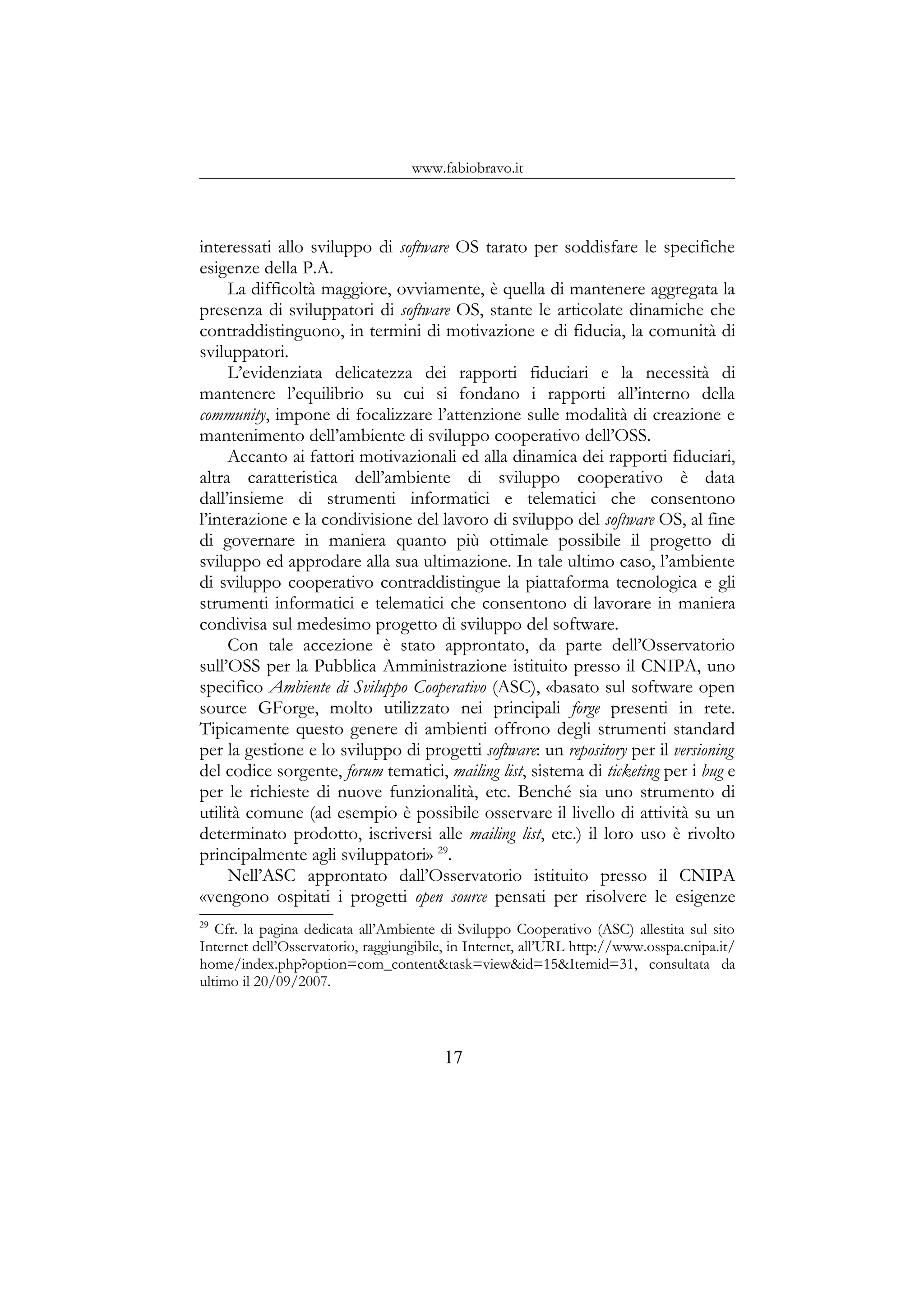 www.fabiobravo.it
interessati allo sviluppo di software OS tarato per soddisfare le specifiche
esigenze della P.A.
La difficoltà maggiore, ovviamente, è quella di mantenere aggregata la
presenza di sviluppatori di software OS, stante le articolate dinamiche che
contraddistinguono, in termini di motivazione e di fiducia, la comunità di
sviluppatori.
L’evidenziata delicatezza dei rapporti fiduciari e la necessità di
mantenere l’equilibrio su cui si fondano i rapporti all’interno della
community, impone di focalizzare l’attenzione sulle modalità di creazione e
mantenimento dell’ambiente di sviluppo cooperativo dell’OSS.
Accanto ai fattori motivazionali ed alla dinamica dei rapporti fiduciari,
altra caratteristica dell’ambiente di sviluppo cooperativo è data
dall’insieme di strumenti informatici e telematici che consentono
l’interazione e la condivisione del lavoro di sviluppo del software OS, al fine
di governare in maniera quanto più ottimale possibile il progetto di
sviluppo ed approdare alla sua ultimazione. In tale ultimo caso, l’ambiente
di sviluppo cooperativo contraddistingue la piattaforma tecnologica e gli
strumenti informatici e telematici che consentono di lavorare in maniera
condivisa sul medesimo progetto di sviluppo del software.
Con tale accezione è stato approntato, da parte dell’Osservatorio
sull’OSS per la Pubblica Amministrazione istituito presso il CNIPA, uno
specifico Ambiente di Sviluppo Cooperativo (ASC), «basato sul software open
source GForge, molto utilizzato nei principali forge presenti in rete.
Tipicamente questo genere di ambienti offrono degli strumenti standard
per la gestione e lo sviluppo di progetti software: un repository per il versioning
del codice sorgente, forum tematici, mailing list, sistema di ticketing per i bug e
per le richieste di nuove funzionalità, etc. Benché sia uno strumento di
utilità comune (ad esempio è possibile osservare il livello di attività su un
determinato prodotto, iscriversi alle mailing list, etc.) il loro uso è rivolto
principalmente agli sviluppatori» 29
.
Nell’ASC approntato dall’Osservatorio istituito presso il CNIPA
«vengono ospitati i progetti open source pensati per risolvere le esigenze
29
Cfr. la pagina dedicata all’Ambiente di Sviluppo Cooperativo (ASC) allestita sul sito
Internet dell’Osservatorio, raggiungibile, in Internet, all’URL http://www.osspa.cnipa.it/
home/index.php?option=com_content&task=view&id=15&Itemid=31, consultata da
ultimo il 20/09/2007.
17
 