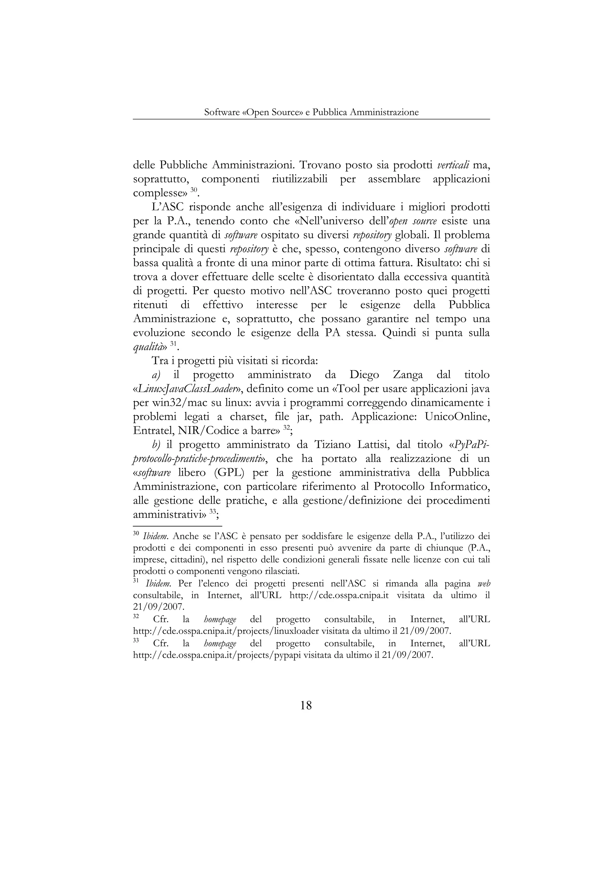 Software «Open Source» e Pubblica Amministrazione
delle Pubbliche Amministrazioni. Trovano posto sia prodotti verticali ma,
soprattutto, componenti riutilizzabili per assemblare applicazioni
complesse» 30
.
L’ASC risponde anche all’esigenza di individuare i migliori prodotti
per la P.A., tenendo conto che «Nell’universo dell’open source esiste una
grande quantità di software ospitato su diversi repository globali. Il problema
principale di questi repository è che, spesso, contengono diverso software di
bassa qualità a fronte di una minor parte di ottima fattura. Risultato: chi si
trova a dover effettuare delle scelte è disorientato dalla eccessiva quantità
di progetti. Per questo motivo nell’ASC troveranno posto quei progetti
ritenuti di effettivo interesse per le esigenze della Pubblica
Amministrazione e, soprattutto, che possano garantire nel tempo una
evoluzione secondo le esigenze della PA stessa. Quindi si punta sulla
qualità» 31
.
Tra i progetti più visitati si ricorda:
a) il progetto amministrato da Diego Zanga dal titolo
«LinuxJavaClassLoader», definito come un «Tool per usare applicazioni java
per win32/mac su linux: avvia i programmi correggendo dinamicamente i
problemi legati a charset, file jar, path. Applicazione: UnicoOnline,
Entratel, NIR/Codice a barre» 32
;
b) il progetto amministrato da Tiziano Lattisi, dal titolo «PyPaPi-
protocollo-pratiche-procedimenti», che ha portato alla realizzazione di un
«software libero (GPL) per la gestione amministrativa della Pubblica
Amministrazione, con particolare riferimento al Protocollo Informatico,
alle gestione delle pratiche, e alla gestione/definizione dei procedimenti
amministrativi» 33
;
30
Ibidem. Anche se l’ASC è pensato per soddisfare le esigenze della P.A., l’utilizzo dei
prodotti e dei componenti in esso presenti può avvenire da parte di chiunque (P.A.,
imprese, cittadini), nel rispetto delle condizioni generali fissate nelle licenze con cui tali
prodotti o componenti vengono rilasciati.
31
Ibidem. Per l’elenco dei progetti presenti nell’ASC si rimanda alla pagina web
consultabile, in Internet, all’URL http://cde.osspa.cnipa.it visitata da ultimo il
21/09/2007.
32
Cfr. la homepage del progetto consultabile, in Internet, all’URL
http://cde.osspa.cnipa.it/projects/linuxloader visitata da ultimo il 21/09/2007.
33
Cfr. la homepage del progetto consultabile, in Internet, all’URL
http://cde.osspa.cnipa.it/projects/pypapi visitata da ultimo il 21/09/2007.
18
 
