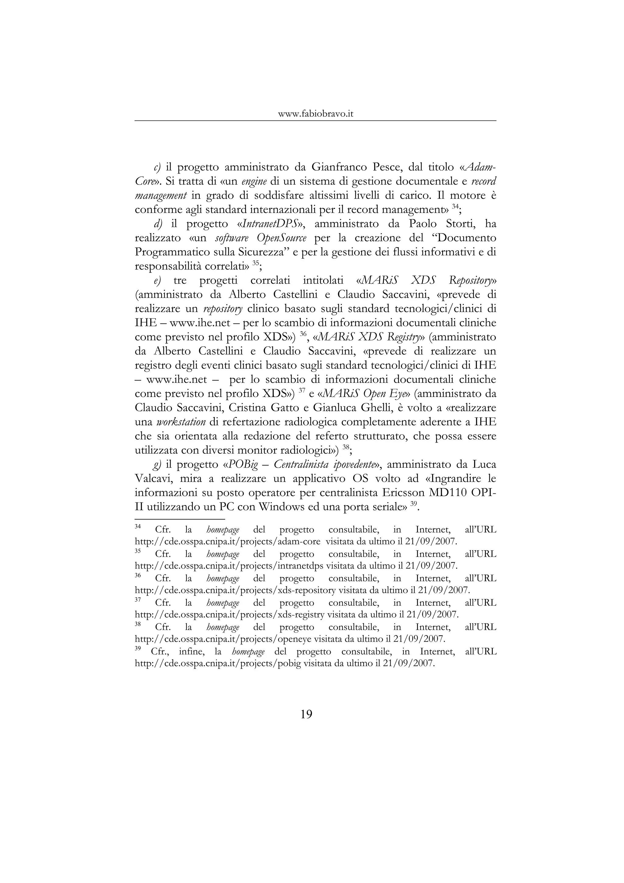 www.fabiobravo.it
c) il progetto amministrato da Gianfranco Pesce, dal titolo «Adam-
Core». Si tratta di «un engine di un sistema di gestione documentale e record
management in grado di soddisfare altissimi livelli di carico. Il motore è
conforme agli standard internazionali per il record management» 34
;
d) il progetto «IntranetDPS», amministrato da Paolo Storti, ha
realizzato «un software OpenSource per la creazione del “Documento
Programmatico sulla Sicurezza” e per la gestione dei flussi informativi e di
responsabilità correlati» 35
;
e) tre progetti correlati intitolati «MARiS XDS Repository»
(amministrato da Alberto Castellini e Claudio Saccavini, «prevede di
realizzare un repository clinico basato sugli standard tecnologici/clinici di
IHE – www.ihe.net – per lo scambio di informazioni documentali cliniche
come previsto nel profilo XDS») 36
, «MARiS XDS Registry» (amministrato
da Alberto Castellini e Claudio Saccavini, «prevede di realizzare un
registro degli eventi clinici basato sugli standard tecnologici/clinici di IHE
– www.ihe.net – per lo scambio di informazioni documentali cliniche
come previsto nel profilo XDS») 37
e «MARiS Open Eye» (amministrato da
Claudio Saccavini, Cristina Gatto e Gianluca Ghelli, è volto a «realizzare
una workstation di refertazione radiologica completamente aderente a IHE
che sia orientata alla redazione del referto strutturato, che possa essere
utilizzata con diversi monitor radiologici») 38
;
g) il progetto «POBig – Centralinista ipovedente», amministrato da Luca
Valcavi, mira a realizzare un applicativo OS volto ad «Ingrandire le
informazioni su posto operatore per centralinista Ericsson MD110 OPI-
II utilizzando un PC con Windows ed una porta seriale» 39
.
34
Cfr. la homepage del progetto consultabile, in Internet, all’URL
http://cde.osspa.cnipa.it/projects/adam-core visitata da ultimo il 21/09/2007.
35
Cfr. la homepage del progetto consultabile, in Internet, all’URL
http://cde.osspa.cnipa.it/projects/intranetdps visitata da ultimo il 21/09/2007.
36
Cfr. la homepage del progetto consultabile, in Internet, all’URL
http://cde.osspa.cnipa.it/projects/xds-repository visitata da ultimo il 21/09/2007.
37
Cfr. la homepage del progetto consultabile, in Internet, all’URL
http://cde.osspa.cnipa.it/projects/xds-registry visitata da ultimo il 21/09/2007.
38
Cfr. la homepage del progetto consultabile, in Internet, all’URL
http://cde.osspa.cnipa.it/projects/openeye visitata da ultimo il 21/09/2007.
39
Cfr., infine, la homepage del progetto consultabile, in Internet, all’URL
http://cde.osspa.cnipa.it/projects/pobig visitata da ultimo il 21/09/2007.
19
 