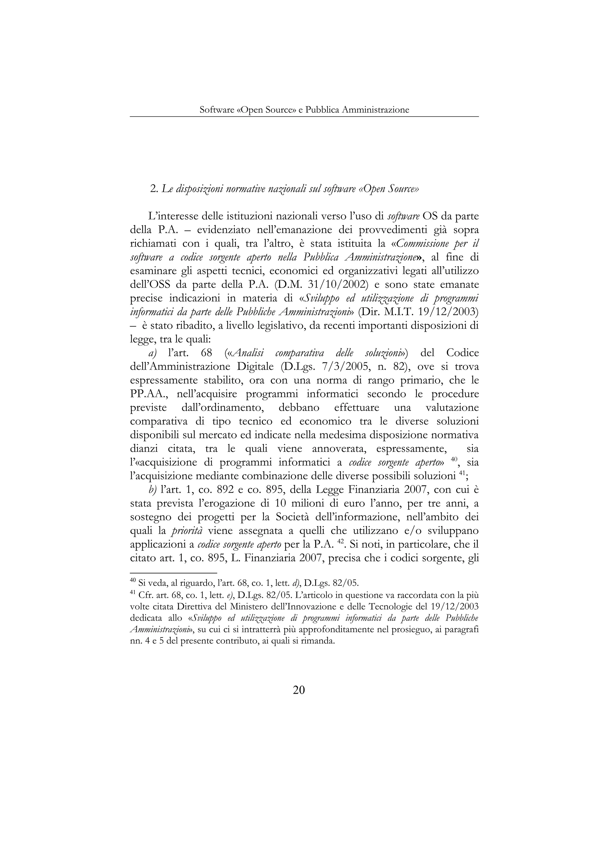 Software «Open Source» e Pubblica Amministrazione
2. Le disposizioni normative nazionali sul software «Open Source»
L’interesse delle istituzioni nazionali verso l’uso di software OS da parte
della P.A. – evidenziato nell’emanazione dei provvedimenti già sopra
richiamati con i quali, tra l’altro, è stata istituita la «Commissione per il
software a codice sorgente aperto nella Pubblica Amministrazione», al fine di
esaminare gli aspetti tecnici, economici ed organizzativi legati all’utilizzo
dell’OSS da parte della P.A. (D.M. 31/10/2002) e sono state emanate
precise indicazioni in materia di «Sviluppo ed utilizzazione di programmi
informatici da parte delle Pubbliche Amministrazioni» (Dir. M.I.T. 19/12/2003)
– è stato ribadito, a livello legislativo, da recenti importanti disposizioni di
legge, tra le quali:
a) l’art. 68 («Analisi comparativa delle soluzioni») del Codice
dell’Amministrazione Digitale (D.Lgs. 7/3/2005, n. 82), ove si trova
espressamente stabilito, ora con una norma di rango primario, che le
PP.AA., nell’acquisire programmi informatici secondo le procedure
previste dall’ordinamento, debbano effettuare una valutazione
comparativa di tipo tecnico ed economico tra le diverse soluzioni
disponibili sul mercato ed indicate nella medesima disposizione normativa
dianzi citata, tra le quali viene annoverata, espressamente, sia
l’«acquisizione di programmi informatici a codice sorgente aperto» 40
, sia
l’acquisizione mediante combinazione delle diverse possibili soluzioni 41
;
b) l’art. 1, co. 892 e co. 895, della Legge Finanziaria 2007, con cui è
stata prevista l’erogazione di 10 milioni di euro l’anno, per tre anni, a
sostegno dei progetti per la Società dell’informazione, nell’ambito dei
quali la priorità viene assegnata a quelli che utilizzano e/o sviluppano
applicazioni a codice sorgente aperto per la P.A. 42
. Si noti, in particolare, che il
citato art. 1, co. 895, L. Finanziaria 2007, precisa che i codici sorgente, gli
40
Si veda, al riguardo, l’art. 68, co. 1, lett. d), D.Lgs. 82/05.
41
Cfr. art. 68, co. 1, lett. e), D.Lgs. 82/05. L’articolo in questione va raccordata con la più
volte citata Direttiva del Ministero dell’Innovazione e delle Tecnologie del 19/12/2003
dedicata allo «Sviluppo ed utilizzazione di programmi informatici da parte delle Pubbliche
Amministrazioni», su cui ci si intratterrà più approfonditamente nel prosieguo, ai paragrafi
nn. 4 e 5 del presente contributo, ai quali si rimanda.
20
 