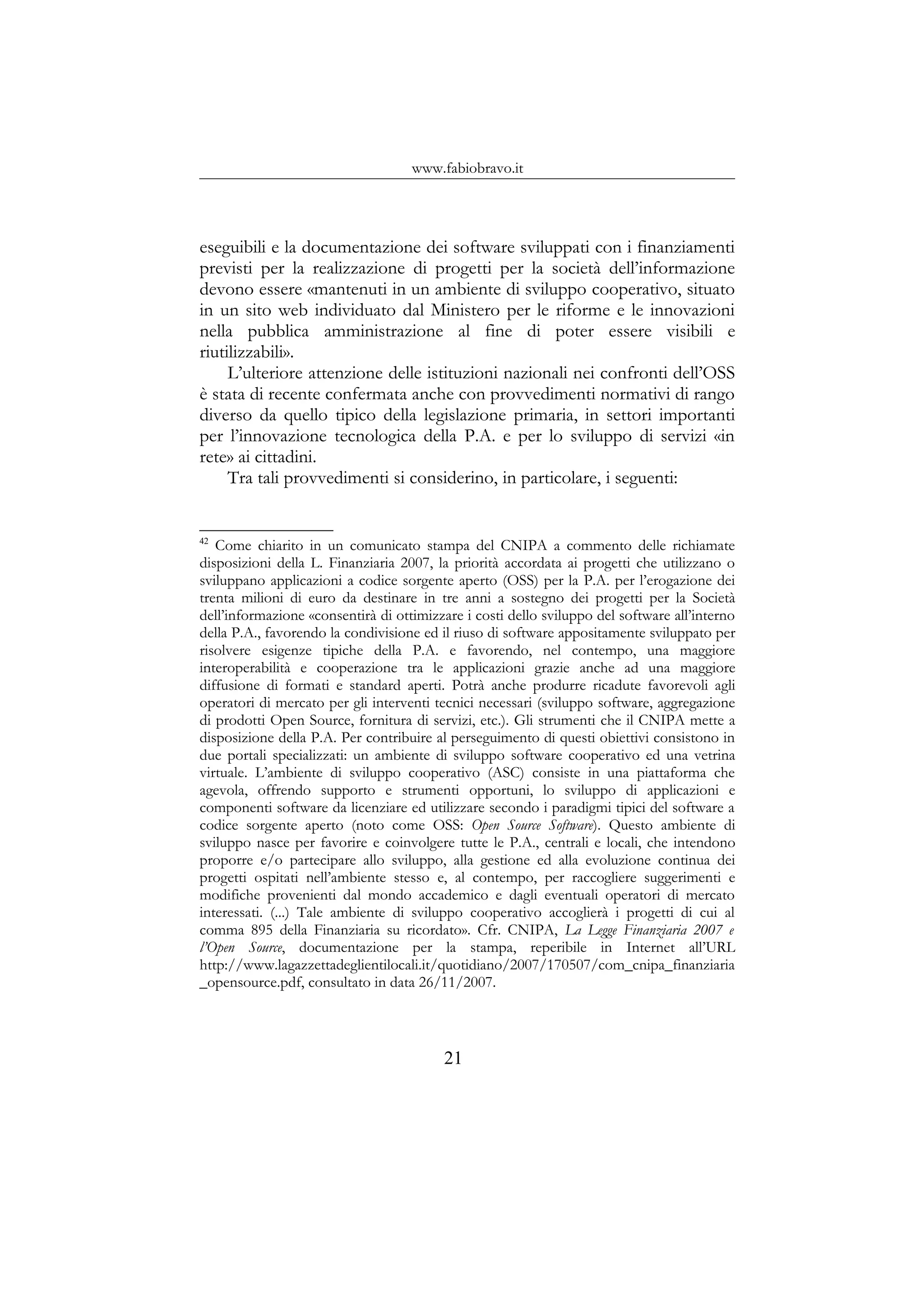 www.fabiobravo.it
eseguibili e la documentazione dei software sviluppati con i finanziamenti
previsti per la realizzazione di progetti per la società dell’informazione
devono essere «mantenuti in un ambiente di sviluppo cooperativo, situato
in un sito web individuato dal Ministero per le riforme e le innovazioni
nella pubblica amministrazione al fine di poter essere visibili e
riutilizzabili».
L’ulteriore attenzione delle istituzioni nazionali nei confronti dell’OSS
è stata di recente confermata anche con provvedimenti normativi di rango
diverso da quello tipico della legislazione primaria, in settori importanti
per l’innovazione tecnologica della P.A. e per lo sviluppo di servizi «in
rete» ai cittadini.
Tra tali provvedimenti si considerino, in particolare, i seguenti:
42
Come chiarito in un comunicato stampa del CNIPA a commento delle richiamate
disposizioni della L. Finanziaria 2007, la priorità accordata ai progetti che utilizzano o
sviluppano applicazioni a codice sorgente aperto (OSS) per la P.A. per l’erogazione dei
trenta milioni di euro da destinare in tre anni a sostegno dei progetti per la Società
dell’informazione «consentirà di ottimizzare i costi dello sviluppo del software all’interno
della P.A., favorendo la condivisione ed il riuso di software appositamente sviluppato per
risolvere esigenze tipiche della P.A. e favorendo, nel contempo, una maggiore
interoperabilità e cooperazione tra le applicazioni grazie anche ad una maggiore
diffusione di formati e standard aperti. Potrà anche produrre ricadute favorevoli agli
operatori di mercato per gli interventi tecnici necessari (sviluppo software, aggregazione
di prodotti Open Source, fornitura di servizi, etc.). Gli strumenti che il CNIPA mette a
disposizione della P.A. Per contribuire al perseguimento di questi obiettivi consistono in
due portali specializzati: un ambiente di sviluppo software cooperativo ed una vetrina
virtuale. L’ambiente di sviluppo cooperativo (ASC) consiste in una piattaforma che
agevola, offrendo supporto e strumenti opportuni, lo sviluppo di applicazioni e
componenti software da licenziare ed utilizzare secondo i paradigmi tipici del software a
codice sorgente aperto (noto come OSS: Open Source Software). Questo ambiente di
sviluppo nasce per favorire e coinvolgere tutte le P.A., centrali e locali, che intendono
proporre e/o partecipare allo sviluppo, alla gestione ed alla evoluzione continua dei
progetti ospitati nell’ambiente stesso e, al contempo, per raccogliere suggerimenti e
modifiche provenienti dal mondo accademico e dagli eventuali operatori di mercato
interessati. (...) Tale ambiente di sviluppo cooperativo accoglierà i progetti di cui al
comma 895 della Finanziaria su ricordato». Cfr. CNIPA, La Legge Finanziaria 2007 e
l’Open Source, documentazione per la stampa, reperibile in Internet all’URL
http://www.lagazzettadeglientilocali.it/quotidiano/2007/170507/com_cnipa_finanziaria
_opensource.pdf, consultato in data 26/11/2007.
21
 