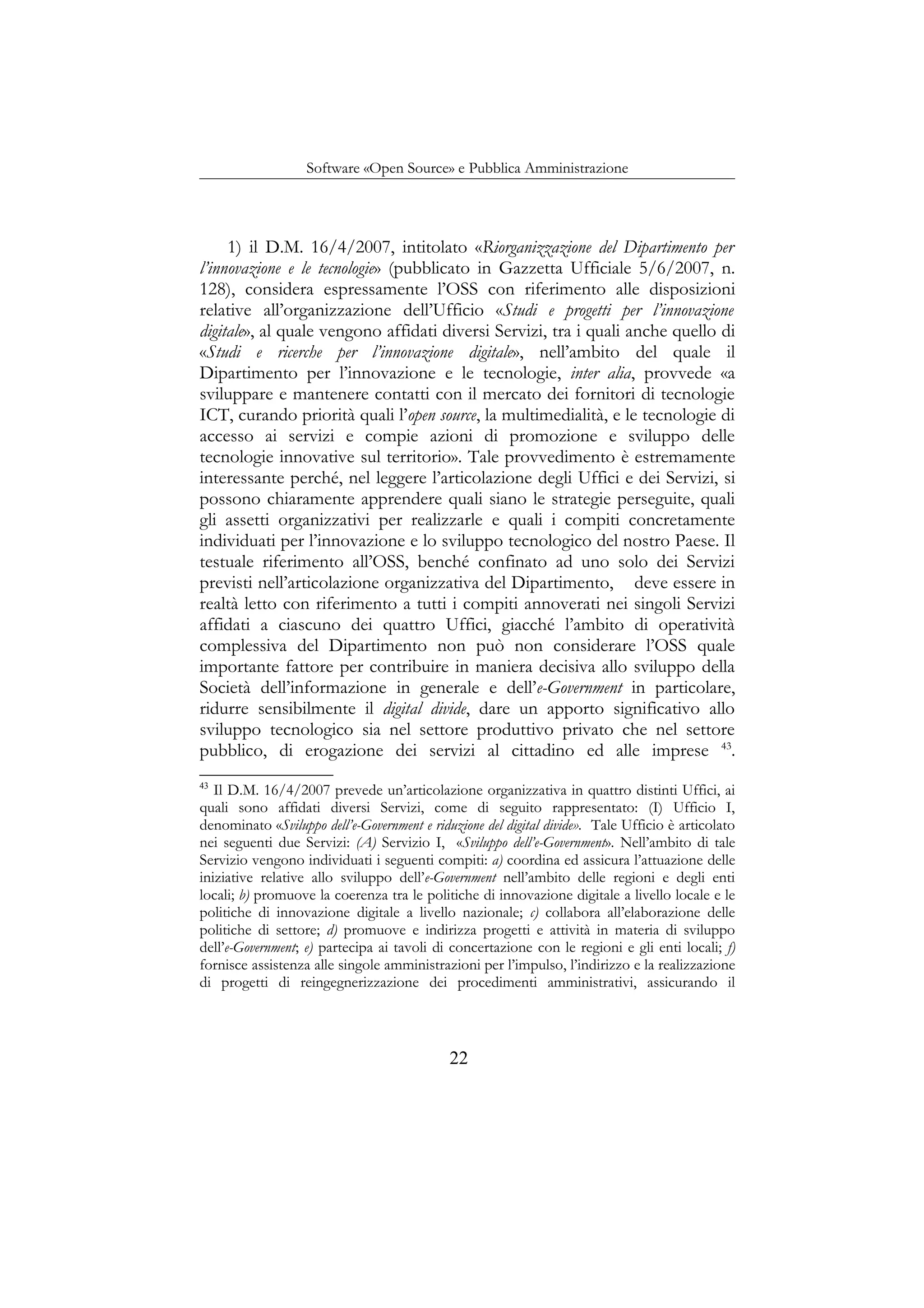 Software «Open Source» e Pubblica Amministrazione
1) il D.M. 16/4/2007, intitolato «Riorganizzazione del Dipartimento per
l’innovazione e le tecnologie» (pubblicato in Gazzetta Ufficiale 5/6/2007, n.
128), considera espressamente l’OSS con riferimento alle disposizioni
relative all’organizzazione dell’Ufficio «Studi e progetti per l’innovazione
digitale», al quale vengono affidati diversi Servizi, tra i quali anche quello di
«Studi e ricerche per l’innovazione digitale», nell’ambito del quale il
Dipartimento per l’innovazione e le tecnologie, inter alia, provvede «a
sviluppare e mantenere contatti con il mercato dei fornitori di tecnologie
ICT, curando priorità quali l’open source, la multimedialità, e le tecnologie di
accesso ai servizi e compie azioni di promozione e sviluppo delle
tecnologie innovative sul territorio». Tale provvedimento è estremamente
interessante perché, nel leggere l’articolazione degli Uffici e dei Servizi, si
possono chiaramente apprendere quali siano le strategie perseguite, quali
gli assetti organizzativi per realizzarle e quali i compiti concretamente
individuati per l’innovazione e lo sviluppo tecnologico del nostro Paese. Il
testuale riferimento all’OSS, benché confinato ad uno solo dei Servizi
previsti nell’articolazione organizzativa del Dipartimento, deve essere in
realtà letto con riferimento a tutti i compiti annoverati nei singoli Servizi
affidati a ciascuno dei quattro Uffici, giacché l’ambito di operatività
complessiva del Dipartimento non può non considerare l’OSS quale
importante fattore per contribuire in maniera decisiva allo sviluppo della
Società dell’informazione in generale e dell’e-Government in particolare,
ridurre sensibilmente il digital divide, dare un apporto significativo allo
sviluppo tecnologico sia nel settore produttivo privato che nel settore
pubblico, di erogazione dei servizi al cittadino ed alle imprese 43
.
43
Il D.M. 16/4/2007 prevede un’articolazione organizzativa in quattro distinti Uffici, ai
quali sono affidati diversi Servizi, come di seguito rappresentato: (I) Ufficio I,
denominato «Sviluppo dell’e-Government e riduzione del digital divide». Tale Ufficio è articolato
nei seguenti due Servizi: (A) Servizio I, «Sviluppo dell’e-Government». Nell’ambito di tale
Servizio vengono individuati i seguenti compiti: a) coordina ed assicura l’attuazione delle
iniziative relative allo sviluppo dell’e-Government nell’ambito delle regioni e degli enti
locali; b) promuove la coerenza tra le politiche di innovazione digitale a livello locale e le
politiche di innovazione digitale a livello nazionale; c) collabora all’elaborazione delle
politiche di settore; d) promuove e indirizza progetti e attività in materia di sviluppo
dell’e-Government; e) partecipa ai tavoli di concertazione con le regioni e gli enti locali; f)
fornisce assistenza alle singole amministrazioni per l’impulso, l’indirizzo e la realizzazione
di progetti di reingegnerizzazione dei procedimenti amministrativi, assicurando il
22
 