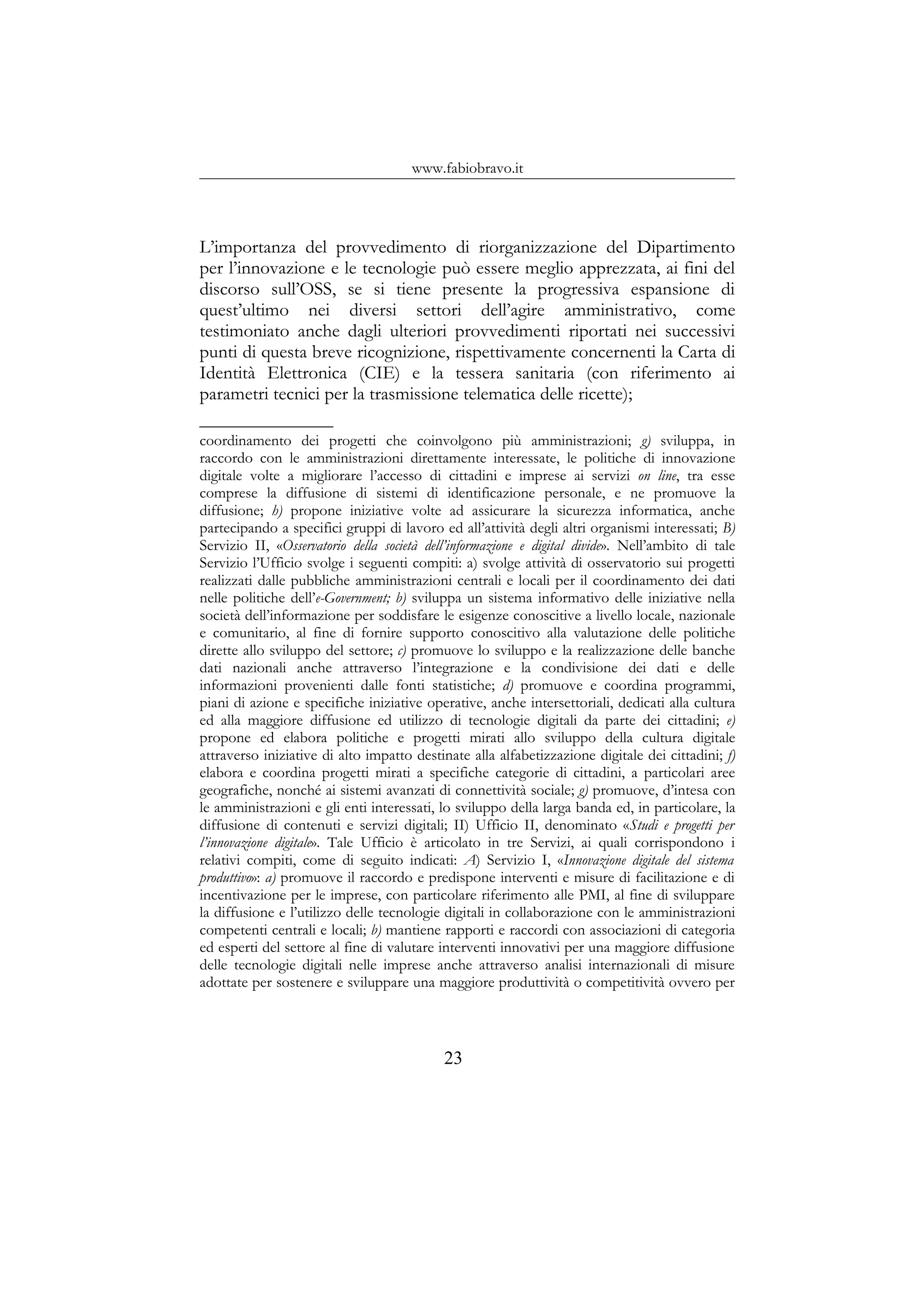 www.fabiobravo.it
L’importanza del provvedimento di riorganizzazione del Dipartimento
per l’innovazione e le tecnologie può essere meglio apprezzata, ai fini del
discorso sull’OSS, se si tiene presente la progressiva espansione di
quest’ultimo nei diversi settori dell’agire amministrativo, come
testimoniato anche dagli ulteriori provvedimenti riportati nei successivi
punti di questa breve ricognizione, rispettivamente concernenti la Carta di
Identità Elettronica (CIE) e la tessera sanitaria (con riferimento ai
parametri tecnici per la trasmissione telematica delle ricette);
coordinamento dei progetti che coinvolgono più amministrazioni; g) sviluppa, in
raccordo con le amministrazioni direttamente interessate, le politiche di innovazione
digitale volte a migliorare l’accesso di cittadini e imprese ai servizi on line, tra esse
comprese la diffusione di sistemi di identificazione personale, e ne promuove la
diffusione; h) propone iniziative volte ad assicurare la sicurezza informatica, anche
partecipando a specifici gruppi di lavoro ed all’attività degli altri organismi interessati; B)
Servizio II, «Osservatorio della società dell’informazione e digital divide». Nell’ambito di tale
Servizio l’Ufficio svolge i seguenti compiti: a) svolge attività di osservatorio sui progetti
realizzati dalle pubbliche amministrazioni centrali e locali per il coordinamento dei dati
nelle politiche dell’e-Government; b) sviluppa un sistema informativo delle iniziative nella
società dell’informazione per soddisfare le esigenze conoscitive a livello locale, nazionale
e comunitario, al fine di fornire supporto conoscitivo alla valutazione delle politiche
dirette allo sviluppo del settore; c) promuove lo sviluppo e la realizzazione delle banche
dati nazionali anche attraverso l’integrazione e la condivisione dei dati e delle
informazioni provenienti dalle fonti statistiche; d) promuove e coordina programmi,
piani di azione e specifiche iniziative operative, anche intersettoriali, dedicati alla cultura
ed alla maggiore diffusione ed utilizzo di tecnologie digitali da parte dei cittadini; e)
propone ed elabora politiche e progetti mirati allo sviluppo della cultura digitale
attraverso iniziative di alto impatto destinate alla alfabetizzazione digitale dei cittadini; f)
elabora e coordina progetti mirati a specifiche categorie di cittadini, a particolari aree
geografiche, nonché ai sistemi avanzati di connettività sociale; g) promuove, d’intesa con
le amministrazioni e gli enti interessati, lo sviluppo della larga banda ed, in particolare, la
diffusione di contenuti e servizi digitali; II) Ufficio II, denominato «Studi e progetti per
l’innovazione digitale». Tale Ufficio è articolato in tre Servizi, ai quali corrispondono i
relativi compiti, come di seguito indicati: A) Servizio I, «Innovazione digitale del sistema
produttivo»: a) promuove il raccordo e predispone interventi e misure di facilitazione e di
incentivazione per le imprese, con particolare riferimento alle PMI, al fine di sviluppare
la diffusione e l’utilizzo delle tecnologie digitali in collaborazione con le amministrazioni
competenti centrali e locali; b) mantiene rapporti e raccordi con associazioni di categoria
ed esperti del settore al fine di valutare interventi innovativi per una maggiore diffusione
delle tecnologie digitali nelle imprese anche attraverso analisi internazionali di misure
adottate per sostenere e sviluppare una maggiore produttività o competitività ovvero per
23
 