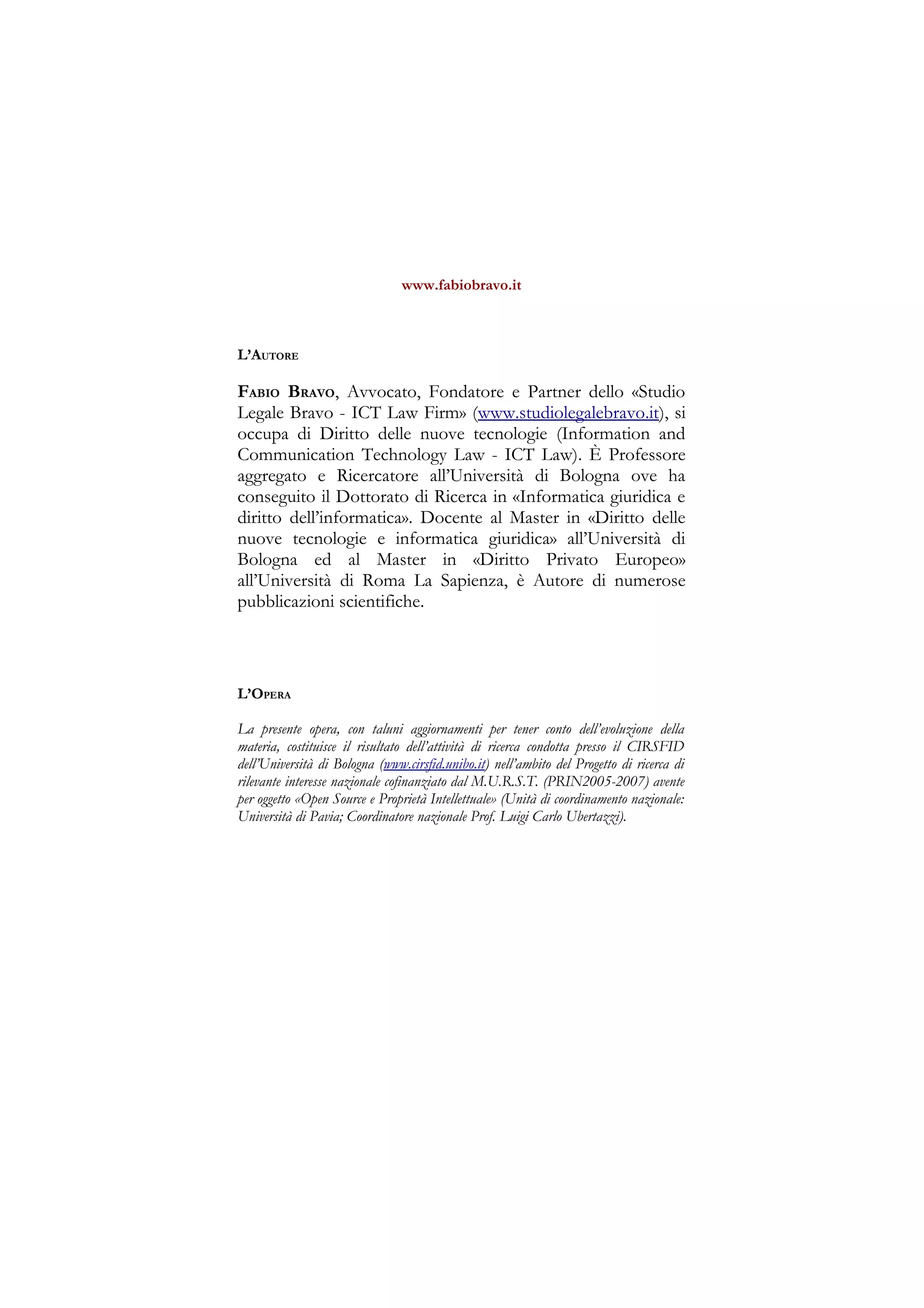 www.fabiobravo.it
L’AUTORE
FABIO BRAVO, Avvocato, Fondatore e Partner dello «Studio
Legale Bravo - ICT Law Firm» (www.studiolegalebravo.it), si
occupa di Diritto delle nuove tecnologie (Information and
Communication Technology Law - ICT Law). È Professore
aggregato e Ricercatore all’Università di Bologna ove ha
conseguito il Dottorato di Ricerca in «Informatica giuridica e
diritto dell’informatica». Docente al Master in «Diritto delle
nuove tecnologie e informatica giuridica» all’Università di
Bologna ed al Master in «Diritto Privato Europeo»
all’Università di Roma La Sapienza, è Autore di numerose
pubblicazioni scientifiche.
L’OPERA
La presente opera, con taluni aggiornamenti per tener conto dell’evoluzione della
materia, costituisce il risultato dell’attività di ricerca condotta presso il CIRSFID
dell’Università di Bologna (www.cirsfid.unibo.it) nell’ambito del Progetto di ricerca di
rilevante interesse nazionale cofinanziato dal M.U.R.S.T. (PRIN2005-2007) avente
per oggetto «Open Source e Proprietà Intellettuale» (Unità di coordinamento nazionale:
Università di Pavia; Coordinatore nazionale Prof. Luigi Carlo Ubertazzi).
 