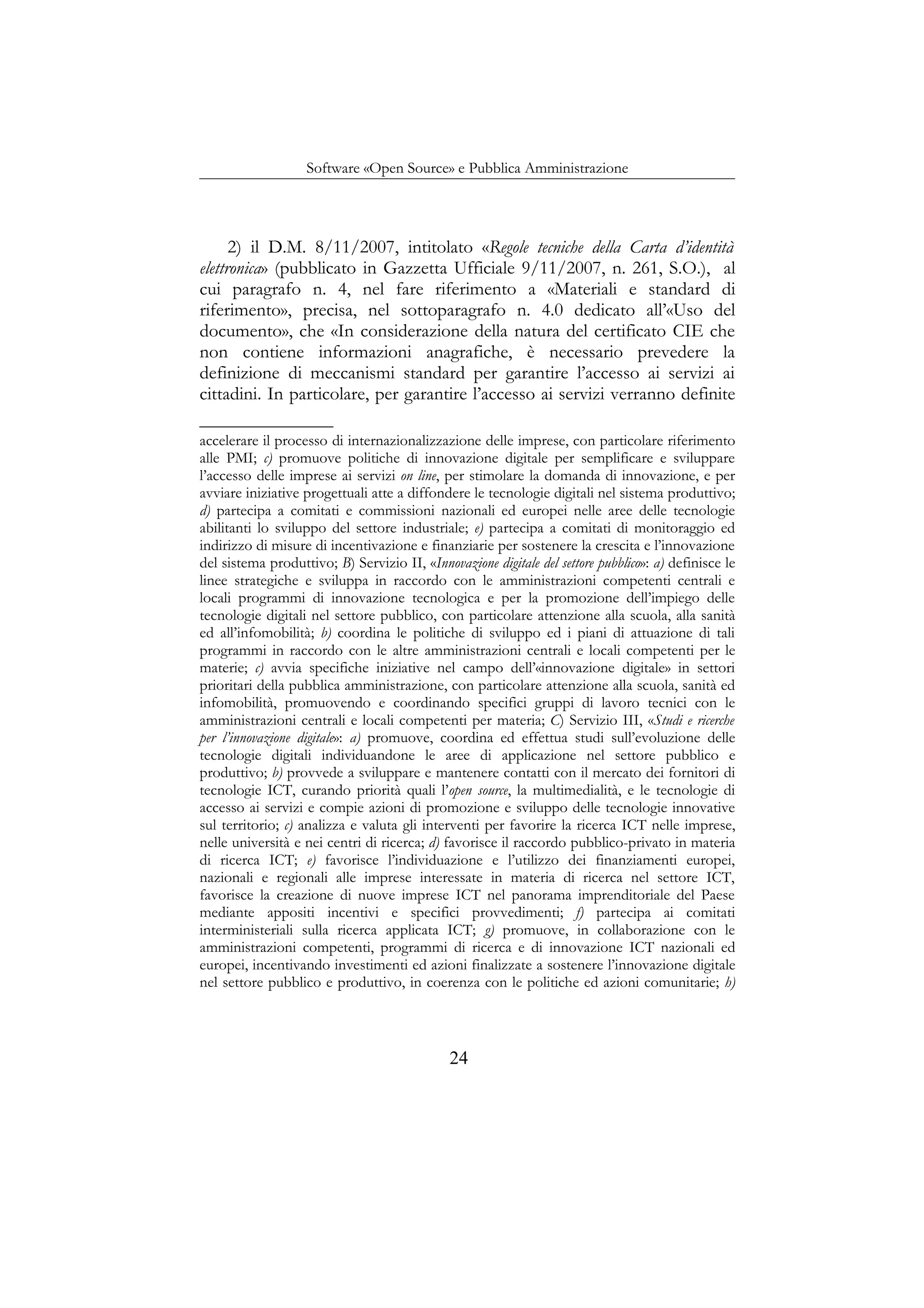 Software «Open Source» e Pubblica Amministrazione
2) il D.M. 8/11/2007, intitolato «Regole tecniche della Carta d’identità
elettronica» (pubblicato in Gazzetta Ufficiale 9/11/2007, n. 261, S.O.), al
cui paragrafo n. 4, nel fare riferimento a «Materiali e standard di
riferimento», precisa, nel sottoparagrafo n. 4.0 dedicato all’«Uso del
documento», che «In considerazione della natura del certificato CIE che
non contiene informazioni anagrafiche, è necessario prevedere la
definizione di meccanismi standard per garantire l’accesso ai servizi ai
cittadini. In particolare, per garantire l’accesso ai servizi verranno definite
accelerare il processo di internazionalizzazione delle imprese, con particolare riferimento
alle PMI; c) promuove politiche di innovazione digitale per semplificare e sviluppare
l’accesso delle imprese ai servizi on line, per stimolare la domanda di innovazione, e per
avviare iniziative progettuali atte a diffondere le tecnologie digitali nel sistema produttivo;
d) partecipa a comitati e commissioni nazionali ed europei nelle aree delle tecnologie
abilitanti lo sviluppo del settore industriale; e) partecipa a comitati di monitoraggio ed
indirizzo di misure di incentivazione e finanziarie per sostenere la crescita e l’innovazione
del sistema produttivo; B) Servizio II, «Innovazione digitale del settore pubblico»: a) definisce le
linee strategiche e sviluppa in raccordo con le amministrazioni competenti centrali e
locali programmi di innovazione tecnologica e per la promozione dell’impiego delle
tecnologie digitali nel settore pubblico, con particolare attenzione alla scuola, alla sanità
ed all’infomobilità; b) coordina le politiche di sviluppo ed i piani di attuazione di tali
programmi in raccordo con le altre amministrazioni centrali e locali competenti per le
materie; c) avvia specifiche iniziative nel campo dell’«innovazione digitale» in settori
prioritari della pubblica amministrazione, con particolare attenzione alla scuola, sanità ed
infomobilità, promuovendo e coordinando specifici gruppi di lavoro tecnici con le
amministrazioni centrali e locali competenti per materia; C) Servizio III, «Studi e ricerche
per l’innovazione digitale»: a) promuove, coordina ed effettua studi sull’evoluzione delle
tecnologie digitali individuandone le aree di applicazione nel settore pubblico e
produttivo; b) provvede a sviluppare e mantenere contatti con il mercato dei fornitori di
tecnologie ICT, curando priorità quali l’open source, la multimedialità, e le tecnologie di
accesso ai servizi e compie azioni di promozione e sviluppo delle tecnologie innovative
sul territorio; c) analizza e valuta gli interventi per favorire la ricerca ICT nelle imprese,
nelle università e nei centri di ricerca; d) favorisce il raccordo pubblico-privato in materia
di ricerca ICT; e) favorisce l’individuazione e l’utilizzo dei finanziamenti europei,
nazionali e regionali alle imprese interessate in materia di ricerca nel settore ICT,
favorisce la creazione di nuove imprese ICT nel panorama imprenditoriale del Paese
mediante appositi incentivi e specifici provvedimenti; f) partecipa ai comitati
interministeriali sulla ricerca applicata ICT; g) promuove, in collaborazione con le
amministrazioni competenti, programmi di ricerca e di innovazione ICT nazionali ed
europei, incentivando investimenti ed azioni finalizzate a sostenere l’innovazione digitale
nel settore pubblico e produttivo, in coerenza con le politiche ed azioni comunitarie; h)
24
 