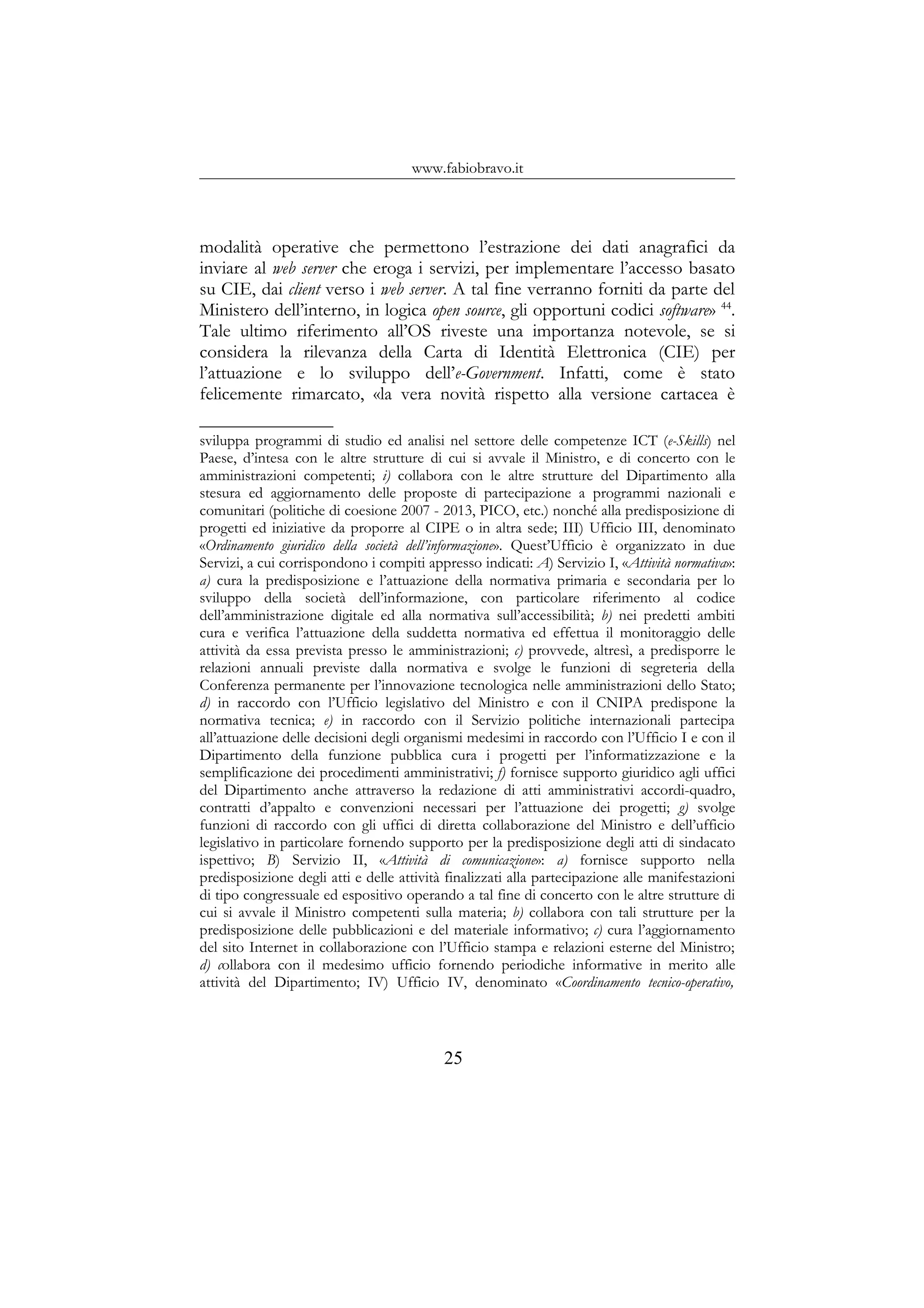 www.fabiobravo.it
modalità operative che permettono l’estrazione dei dati anagrafici da
inviare al web server che eroga i servizi, per implementare l’accesso basato
su CIE, dai client verso i web server. A tal fine verranno forniti da parte del
Ministero dell’interno, in logica open source, gli opportuni codici software» 44
.
Tale ultimo riferimento all’OS riveste una importanza notevole, se si
considera la rilevanza della Carta di Identità Elettronica (CIE) per
l’attuazione e lo sviluppo dell’e-Government. Infatti, come è stato
felicemente rimarcato, «la vera novità rispetto alla versione cartacea è
sviluppa programmi di studio ed analisi nel settore delle competenze ICT (e-Skills) nel
Paese, d’intesa con le altre strutture di cui si avvale il Ministro, e di concerto con le
amministrazioni competenti; i) collabora con le altre strutture del Dipartimento alla
stesura ed aggiornamento delle proposte di partecipazione a programmi nazionali e
comunitari (politiche di coesione 2007 - 2013, PICO, etc.) nonché alla predisposizione di
progetti ed iniziative da proporre al CIPE o in altra sede; III) Ufficio III, denominato
«Ordinamento giuridico della società dell’informazione». Quest’Ufficio è organizzato in due
Servizi, a cui corrispondono i compiti appresso indicati: A) Servizio I, «Attività normativa»:
a) cura la predisposizione e l’attuazione della normativa primaria e secondaria per lo
sviluppo della società dell’informazione, con particolare riferimento al codice
dell’amministrazione digitale ed alla normativa sull’accessibilità; b) nei predetti ambiti
cura e verifica l’attuazione della suddetta normativa ed effettua il monitoraggio delle
attività da essa prevista presso le amministrazioni; c) provvede, altresì, a predisporre le
relazioni annuali previste dalla normativa e svolge le funzioni di segreteria della
Conferenza permanente per l’innovazione tecnologica nelle amministrazioni dello Stato;
d) in raccordo con l’Ufficio legislativo del Ministro e con il CNIPA predispone la
normativa tecnica; e) in raccordo con il Servizio politiche internazionali partecipa
all’attuazione delle decisioni degli organismi medesimi in raccordo con l’Ufficio I e con il
Dipartimento della funzione pubblica cura i progetti per l’informatizzazione e la
semplificazione dei procedimenti amministrativi; f) fornisce supporto giuridico agli uffici
del Dipartimento anche attraverso la redazione di atti amministrativi accordi-quadro,
contratti d’appalto e convenzioni necessari per l’attuazione dei progetti; g) svolge
funzioni di raccordo con gli uffici di diretta collaborazione del Ministro e dell’ufficio
legislativo in particolare fornendo supporto per la predisposizione degli atti di sindacato
ispettivo; B) Servizio II, «Attività di comunicazione»: a) fornisce supporto nella
predisposizione degli atti e delle attività finalizzati alla partecipazione alle manifestazioni
di tipo congressuale ed espositivo operando a tal fine di concerto con le altre strutture di
cui si avvale il Ministro competenti sulla materia; b) collabora con tali strutture per la
predisposizione delle pubblicazioni e del materiale informativo; c) cura l’aggiornamento
del sito Internet in collaborazione con l’Ufficio stampa e relazioni esterne del Ministro;
d) collabora con il medesimo ufficio fornendo periodiche informative in merito alle
attività del Dipartimento; IV) Ufficio IV, denominato «Coordinamento tecnico-operativo,
25
 