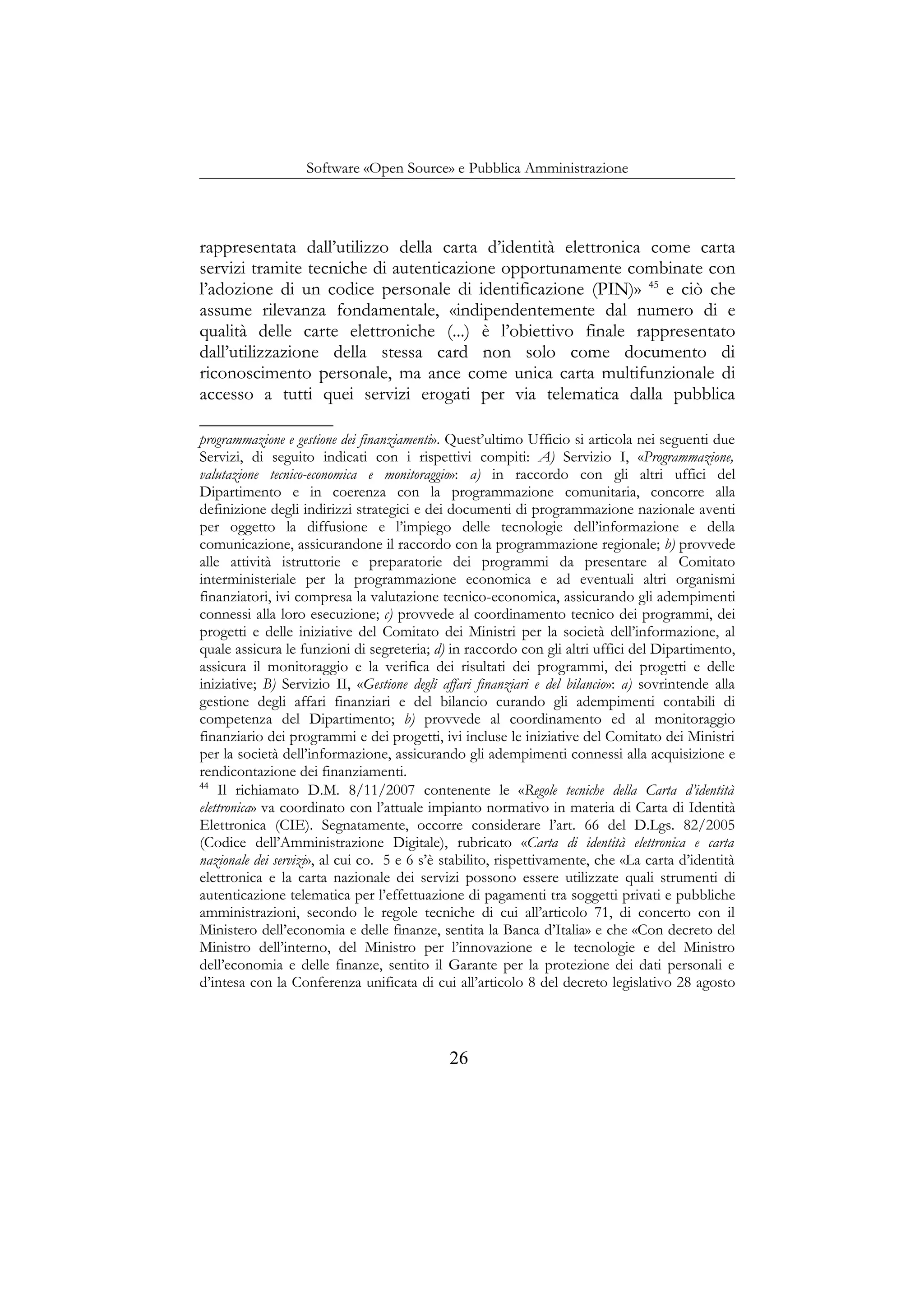 Software «Open Source» e Pubblica Amministrazione
rappresentata dall’utilizzo della carta d’identità elettronica come carta
servizi tramite tecniche di autenticazione opportunamente combinate con
l’adozione di un codice personale di identificazione (PIN)» 45
e ciò che
assume rilevanza fondamentale, «indipendentemente dal numero di e
qualità delle carte elettroniche (...) è l’obiettivo finale rappresentato
dall’utilizzazione della stessa card non solo come documento di
riconoscimento personale, ma ance come unica carta multifunzionale di
accesso a tutti quei servizi erogati per via telematica dalla pubblica
programmazione e gestione dei finanziamenti». Quest’ultimo Ufficio si articola nei seguenti due
Servizi, di seguito indicati con i rispettivi compiti: A) Servizio I, «Programmazione,
valutazione tecnico-economica e monitoraggio»: a) in raccordo con gli altri uffici del
Dipartimento e in coerenza con la programmazione comunitaria, concorre alla
definizione degli indirizzi strategici e dei documenti di programmazione nazionale aventi
per oggetto la diffusione e l’impiego delle tecnologie dell’informazione e della
comunicazione, assicurandone il raccordo con la programmazione regionale; b) provvede
alle attività istruttorie e preparatorie dei programmi da presentare al Comitato
interministeriale per la programmazione economica e ad eventuali altri organismi
finanziatori, ivi compresa la valutazione tecnico-economica, assicurando gli adempimenti
connessi alla loro esecuzione; c) provvede al coordinamento tecnico dei programmi, dei
progetti e delle iniziative del Comitato dei Ministri per la società dell’informazione, al
quale assicura le funzioni di segreteria; d) in raccordo con gli altri uffici del Dipartimento,
assicura il monitoraggio e la verifica dei risultati dei programmi, dei progetti e delle
iniziative; B) Servizio II, «Gestione degli affari finanziari e del bilancio»: a) sovrintende alla
gestione degli affari finanziari e del bilancio curando gli adempimenti contabili di
competenza del Dipartimento; b) provvede al coordinamento ed al monitoraggio
finanziario dei programmi e dei progetti, ivi incluse le iniziative del Comitato dei Ministri
per la società dell’informazione, assicurando gli adempimenti connessi alla acquisizione e
rendicontazione dei finanziamenti.
44
Il richiamato D.M. 8/11/2007 contenente le «Regole tecniche della Carta d’identità
elettronica» va coordinato con l’attuale impianto normativo in materia di Carta di Identità
Elettronica (CIE). Segnatamente, occorre considerare l’art. 66 del D.Lgs. 82/2005
(Codice dell’Amministrazione Digitale), rubricato «Carta di identità elettronica e carta
nazionale dei servizi», al cui co. 5 e 6 s’è stabilito, rispettivamente, che «La carta d’identità
elettronica e la carta nazionale dei servizi possono essere utilizzate quali strumenti di
autenticazione telematica per l’effettuazione di pagamenti tra soggetti privati e pubbliche
amministrazioni, secondo le regole tecniche di cui all’articolo 71, di concerto con il
Ministero dell’economia e delle finanze, sentita la Banca d’Italia» e che «Con decreto del
Ministro dell’interno, del Ministro per l’innovazione e le tecnologie e del Ministro
dell’economia e delle finanze, sentito il Garante per la protezione dei dati personali e
d’intesa con la Conferenza unificata di cui all’articolo 8 del decreto legislativo 28 agosto
26
 