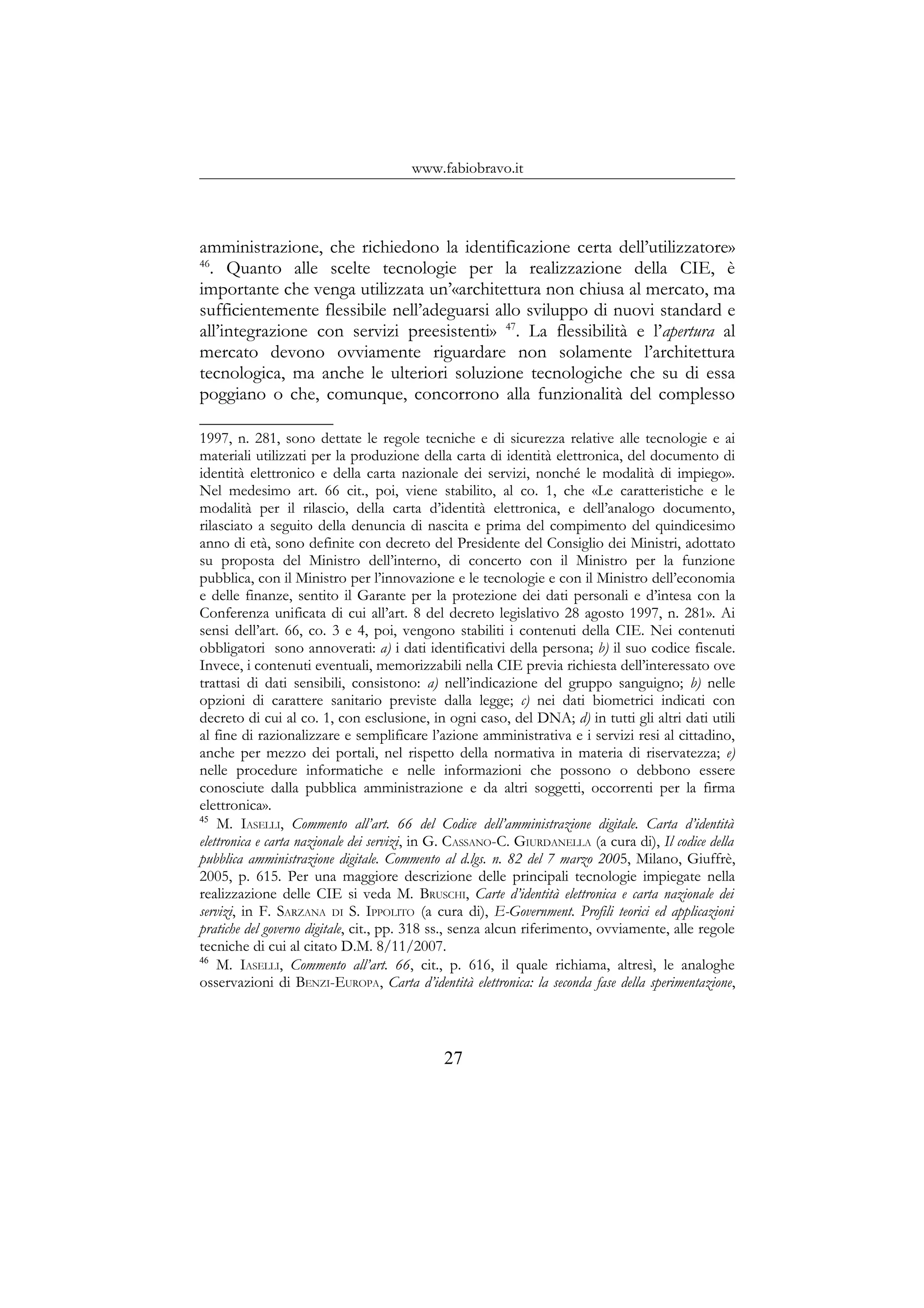 www.fabiobravo.it
amministrazione, che richiedono la identificazione certa dell’utilizzatore»
46
. Quanto alle scelte tecnologie per la realizzazione della CIE, è
importante che venga utilizzata un’«architettura non chiusa al mercato, ma
sufficientemente flessibile nell’adeguarsi allo sviluppo di nuovi standard e
all’integrazione con servizi preesistenti» 47
. La flessibilità e l’apertura al
mercato devono ovviamente riguardare non solamente l’architettura
tecnologica, ma anche le ulteriori soluzione tecnologiche che su di essa
poggiano o che, comunque, concorrono alla funzionalità del complesso
1997, n. 281, sono dettate le regole tecniche e di sicurezza relative alle tecnologie e ai
materiali utilizzati per la produzione della carta di identità elettronica, del documento di
identità elettronico e della carta nazionale dei servizi, nonché le modalità di impiego».
Nel medesimo art. 66 cit., poi, viene stabilito, al co. 1, che «Le caratteristiche e le
modalità per il rilascio, della carta d’identità elettronica, e dell’analogo documento,
rilasciato a seguito della denuncia di nascita e prima del compimento del quindicesimo
anno di età, sono definite con decreto del Presidente del Consiglio dei Ministri, adottato
su proposta del Ministro dell’interno, di concerto con il Ministro per la funzione
pubblica, con il Ministro per l’innovazione e le tecnologie e con il Ministro dell’economia
e delle finanze, sentito il Garante per la protezione dei dati personali e d’intesa con la
Conferenza unificata di cui all’art. 8 del decreto legislativo 28 agosto 1997, n. 281». Ai
sensi dell’art. 66, co. 3 e 4, poi, vengono stabiliti i contenuti della CIE. Nei contenuti
obbligatori sono annoverati: a) i dati identificativi della persona; b) il suo codice fiscale.
Invece, i contenuti eventuali, memorizzabili nella CIE previa richiesta dell’interessato ove
trattasi di dati sensibili, consistono: a) nell’indicazione del gruppo sanguigno; b) nelle
opzioni di carattere sanitario previste dalla legge; c) nei dati biometrici indicati con
decreto di cui al co. 1, con esclusione, in ogni caso, del DNA; d) in tutti gli altri dati utili
al fine di razionalizzare e semplificare l’azione amministrativa e i servizi resi al cittadino,
anche per mezzo dei portali, nel rispetto della normativa in materia di riservatezza; e)
nelle procedure informatiche e nelle informazioni che possono o debbono essere
conosciute dalla pubblica amministrazione e da altri soggetti, occorrenti per la firma
elettronica».
45
M. IASELLI, Commento all’art. 66 del Codice dell’amministrazione digitale. Carta d’identità
elettronica e carta nazionale dei servizi, in G. CASSANO-C. GIURDANELLA (a cura di), Il codice della
pubblica amministrazione digitale. Commento al d.lgs. n. 82 del 7 marzo 2005, Milano, Giuffrè,
2005, p. 615. Per una maggiore descrizione delle principali tecnologie impiegate nella
realizzazione delle CIE si veda M. BRUSCHI, Carte d’identità elettronica e carta nazionale dei
servizi, in F. SARZANA DI S. IPPOLITO (a cura di), E-Government. Profili teorici ed applicazioni
pratiche del governo digitale, cit., pp. 318 ss., senza alcun riferimento, ovviamente, alle regole
tecniche di cui al citato D.M. 8/11/2007.
46
M. IASELLI, Commento all’art. 66, cit., p. 616, il quale richiama, altresì, le analoghe
osservazioni di BENZI-EUROPA, Carta d’identità elettronica: la seconda fase della sperimentazione,
27
 