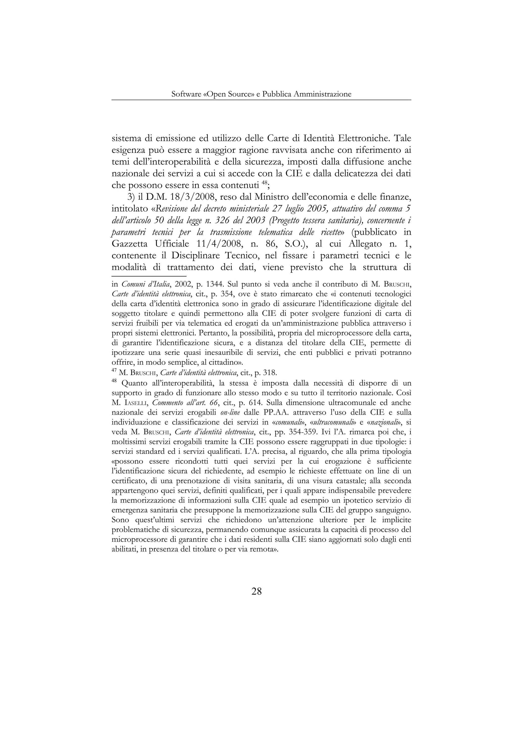 Software «Open Source» e Pubblica Amministrazione
sistema di emissione ed utilizzo delle Carte di Identità Elettroniche. Tale
esigenza può essere a maggior ragione ravvisata anche con riferimento ai
temi dell’interoperabilità e della sicurezza, imposti dalla diffusione anche
nazionale dei servizi a cui si accede con la CIE e dalla delicatezza dei dati
che possono essere in essa contenuti 48
;
3) il D.M. 18/3/2008, reso dal Ministro dell’economia e delle finanze,
intitolato «Revisione del decreto ministeriale 27 luglio 2005, attuativo del comma 5
dell’articolo 50 della legge n. 326 del 2003 (Progetto tessera sanitaria), concernente i
parametri tecnici per la trasmissione telematica delle ricette» (pubblicato in
Gazzetta Ufficiale 11/4/2008, n. 86, S.O.), al cui Allegato n. 1,
contenente il Disciplinare Tecnico, nel fissare i parametri tecnici e le
modalità di trattamento dei dati, viene previsto che la struttura di
in Comuni d’Italia, 2002, p. 1344. Sul punto si veda anche il contributo di M. BRUSCHI,
Carte d’identità elettronica, cit., p. 354, ove è stato rimarcato che «i contenuti tecnologici
della carta d’identità elettronica sono in grado di assicurare l’identificazione digitale del
soggetto titolare e quindi permettono alla CIE di poter svolgere funzioni di carta di
servizi fruibili per via telematica ed erogati da un’amministrazione pubblica attraverso i
propri sistemi elettronici. Pertanto, la possibilità, propria del microprocessore della carta,
di garantire l’identificazione sicura, e a distanza del titolare della CIE, permette di
ipotizzare una serie quasi inesauribile di servizi, che enti pubblici e privati potranno
offrire, in modo semplice, al cittadino».
47
M. BRUSCHI, Carte d’identità elettronica, cit., p. 318.
48
Quanto all’interoperabilità, la stessa è imposta dalla necessità di disporre di un
supporto in grado di funzionare allo stesso modo e su tutto il territorio nazionale. Così
M. IASELLI, Commento all’art. 66, cit., p. 614. Sulla dimensione ultracomunale ed anche
nazionale dei servizi erogabili on-line dalle PP.AA. attraverso l’uso della CIE e sulla
individuazione e classificazione dei servizi in «comunali», «ultracomunali» e «nazionali», si
veda M. BRUSCHI, Carte d’identità elettronica, cit., pp. 354-359. Ivi l’A. rimarca poi che, i
moltissimi servizi erogabili tramite la CIE possono essere raggruppati in due tipologie: i
servizi standard ed i servizi qualificati. L’A. precisa, al riguardo, che alla prima tipologia
«possono essere ricondotti tutti quei servizi per la cui erogazione è sufficiente
l’identificazione sicura del richiedente, ad esempio le richieste effettuate on line di un
certificato, di una prenotazione di visita sanitaria, di una visura catastale; alla seconda
appartengono quei servizi, definiti qualificati, per i quali appare indispensabile prevedere
la memorizzazione di informazioni sulla CIE quale ad esempio un ipotetico servizio di
emergenza sanitaria che presuppone la memorizzazione sulla CIE del gruppo sanguigno.
Sono quest’ultimi servizi che richiedono un’attenzione ulteriore per le implicite
problematiche di sicurezza, permanendo comunque assicurata la capacità di processo del
microprocessore di garantire che i dati residenti sulla CIE siano aggiornati solo dagli enti
abilitati, in presenza del titolare o per via remota».
28
 