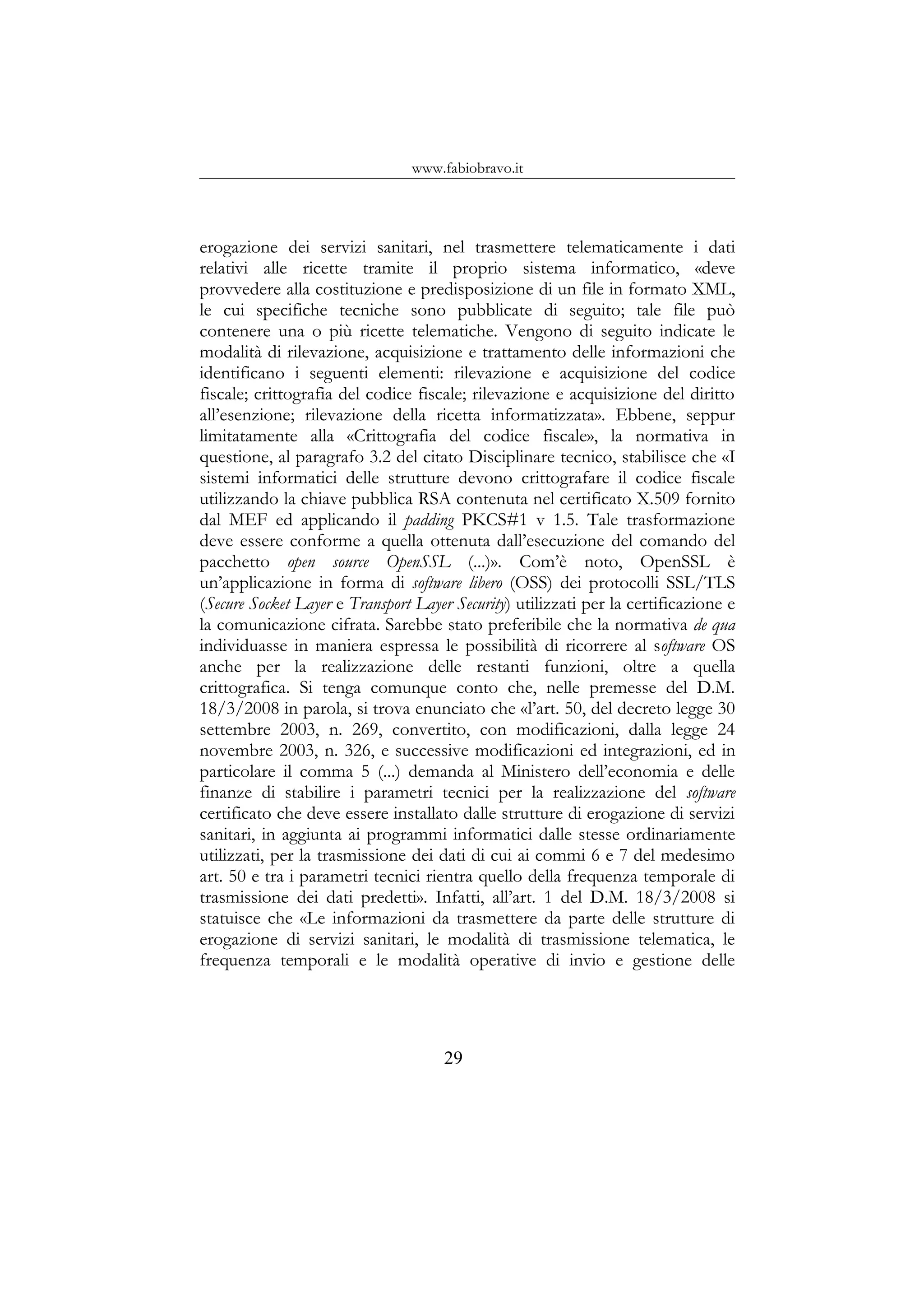 www.fabiobravo.it
erogazione dei servizi sanitari, nel trasmettere telematicamente i dati
relativi alle ricette tramite il proprio sistema informatico, «deve
provvedere alla costituzione e predisposizione di un file in formato XML,
le cui specifiche tecniche sono pubblicate di seguito; tale file può
contenere una o più ricette telematiche. Vengono di seguito indicate le
modalità di rilevazione, acquisizione e trattamento delle informazioni che
identificano i seguenti elementi: rilevazione e acquisizione del codice
fiscale; crittografia del codice fiscale; rilevazione e acquisizione del diritto
all’esenzione; rilevazione della ricetta informatizzata». Ebbene, seppur
limitatamente alla «Crittografia del codice fiscale», la normativa in
questione, al paragrafo 3.2 del citato Disciplinare tecnico, stabilisce che «I
sistemi informatici delle strutture devono crittografare il codice fiscale
utilizzando la chiave pubblica RSA contenuta nel certificato X.509 fornito
dal MEF ed applicando il padding PKCS#1 v 1.5. Tale trasformazione
deve essere conforme a quella ottenuta dall’esecuzione del comando del
pacchetto open source OpenSSL (...)». Com’è noto, OpenSSL è
un’applicazione in forma di software libero (OSS) dei protocolli SSL/TLS
(Secure Socket Layer e Transport Layer Security) utilizzati per la certificazione e
la comunicazione cifrata. Sarebbe stato preferibile che la normativa de qua
individuasse in maniera espressa le possibilità di ricorrere al software OS
anche per la realizzazione delle restanti funzioni, oltre a quella
crittografica. Si tenga comunque conto che, nelle premesse del D.M.
18/3/2008 in parola, si trova enunciato che «l’art. 50, del decreto legge 30
settembre 2003, n. 269, convertito, con modificazioni, dalla legge 24
novembre 2003, n. 326, e successive modificazioni ed integrazioni, ed in
particolare il comma 5 (...) demanda al Ministero dell’economia e delle
finanze di stabilire i parametri tecnici per la realizzazione del software
certificato che deve essere installato dalle strutture di erogazione di servizi
sanitari, in aggiunta ai programmi informatici dalle stesse ordinariamente
utilizzati, per la trasmissione dei dati di cui ai commi 6 e 7 del medesimo
art. 50 e tra i parametri tecnici rientra quello della frequenza temporale di
trasmissione dei dati predetti». Infatti, all’art. 1 del D.M. 18/3/2008 si
statuisce che «Le informazioni da trasmettere da parte delle strutture di
erogazione di servizi sanitari, le modalità di trasmissione telematica, le
frequenza temporali e le modalità operative di invio e gestione delle
29
 