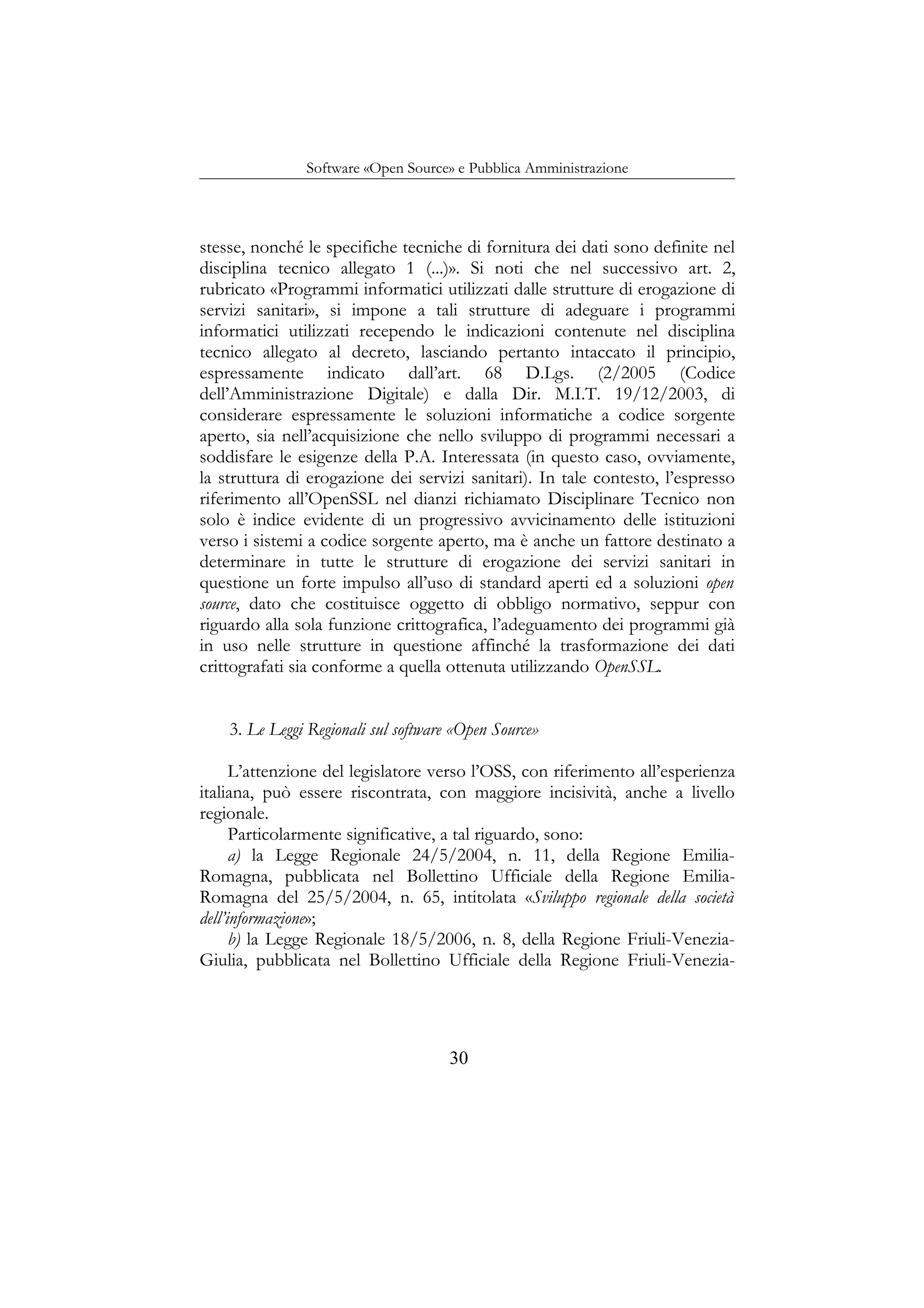 Software «Open Source» e Pubblica Amministrazione
stesse, nonché le specifiche tecniche di fornitura dei dati sono definite nel
disciplina tecnico allegato 1 (...)». Si noti che nel successivo art. 2,
rubricato «Programmi informatici utilizzati dalle strutture di erogazione di
servizi sanitari», si impone a tali strutture di adeguare i programmi
informatici utilizzati recependo le indicazioni contenute nel disciplina
tecnico allegato al decreto, lasciando pertanto intaccato il principio,
espressamente indicato dall’art. 68 D.Lgs. (2/2005 (Codice
dell’Amministrazione Digitale) e dalla Dir. M.I.T. 19/12/2003, di
considerare espressamente le soluzioni informatiche a codice sorgente
aperto, sia nell’acquisizione che nello sviluppo di programmi necessari a
soddisfare le esigenze della P.A. Interessata (in questo caso, ovviamente,
la struttura di erogazione dei servizi sanitari). In tale contesto, l’espresso
riferimento all’OpenSSL nel dianzi richiamato Disciplinare Tecnico non
solo è indice evidente di un progressivo avvicinamento delle istituzioni
verso i sistemi a codice sorgente aperto, ma è anche un fattore destinato a
determinare in tutte le strutture di erogazione dei servizi sanitari in
questione un forte impulso all’uso di standard aperti ed a soluzioni open
source, dato che costituisce oggetto di obbligo normativo, seppur con
riguardo alla sola funzione crittografica, l’adeguamento dei programmi già
in uso nelle strutture in questione affinché la trasformazione dei dati
crittografati sia conforme a quella ottenuta utilizzando OpenSSL.
3. Le Leggi Regionali sul software «Open Source»
L’attenzione del legislatore verso l’OSS, con riferimento all’esperienza
italiana, può essere riscontrata, con maggiore incisività, anche a livello
regionale.
Particolarmente significative, a tal riguardo, sono:
a) la Legge Regionale 24/5/2004, n. 11, della Regione Emilia-
Romagna, pubblicata nel Bollettino Ufficiale della Regione Emilia-
Romagna del 25/5/2004, n. 65, intitolata «Sviluppo regionale della società
dell’informazione»;
b) la Legge Regionale 18/5/2006, n. 8, della Regione Friuli-Venezia-
Giulia, pubblicata nel Bollettino Ufficiale della Regione Friuli-Venezia-
30
 